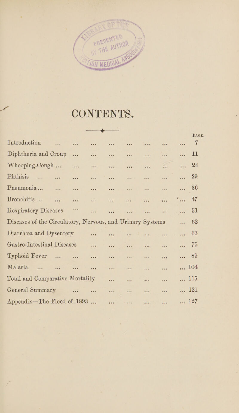 I CONTENTS. ♦ Introduction . Diphtheria and Croup . Whooping-Cough.. Phthisis . Pneumonia... Bronchitis ... Respiratory Diseases Diseases of the Circulatory, Nervous, Diarrhoea and Dysentery Gastro-Intestinal Diseases Typhoid Fever Malaria ... ... . Total and Comparative Mortality General Summary Appendix—The Flood of 1893 ... and Urinary Systems • • • • • • • • • • • • • • • • • • # « • • • Page. . 7 . 11 . 24 . 29 . 36 . 47 . 51 . 62 . 63 . 75 . 89 . 104 . 115 . 121 . 127