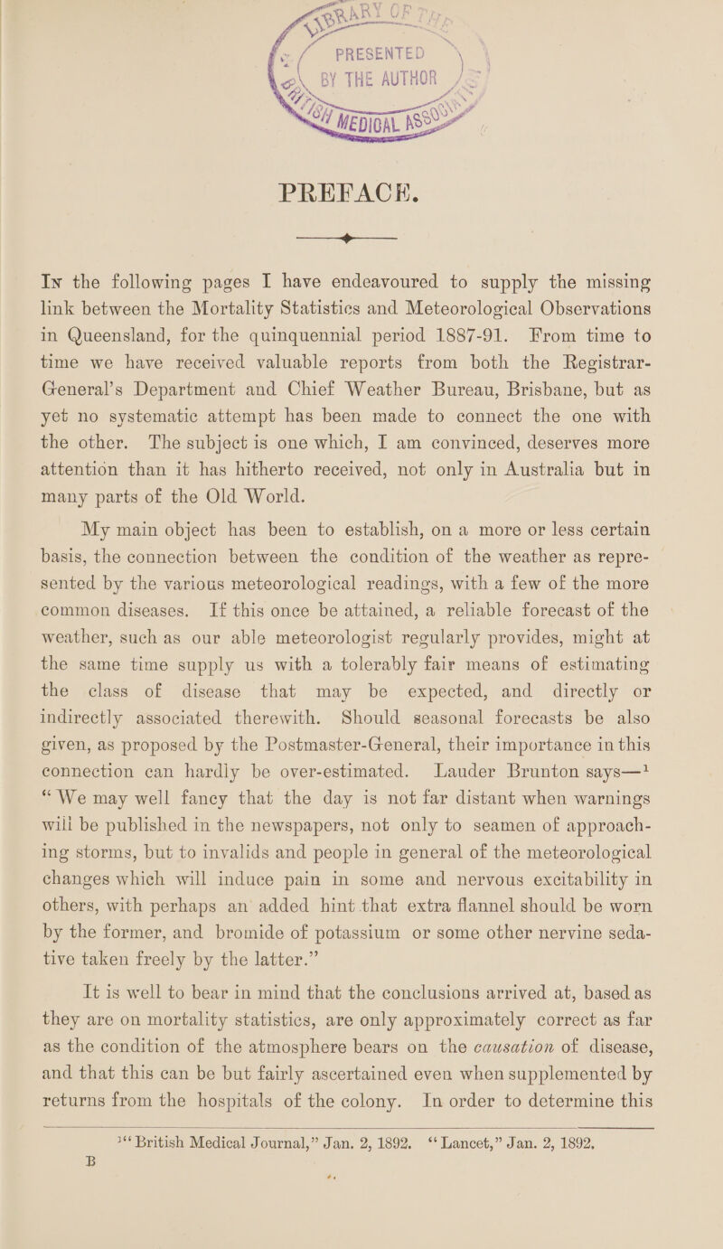 PRESENTED l<A BY THE AUTHOR , PREFACE. -+-- Lx the following pages I have endeavoured to supply the missing link between the Mortality Statistics and Meteorological Observations in Queensland, for the quinquennial period 1887-91. From time to time we have received valuable reports from both, the Registrar- General’s Department and Chief Weather Bureau, Brisbane, but as yet no systematic attempt has been made to connect the one with the other. The subject is one which, I am convinced, deserves more attention than it has hitherto received, not only in Australia but in many parts of the Old World. My main object has been to establish, on a more or less certain basis, the connection between the condition of the weather as repre¬ sented by the various meteorological readings, with a few of the more common diseases. If this once be attained, a reliable forecast of the weather, such as our able meteorologist regularly provides, might at the same time supply us with a tolerably fair means of estimating the class of disease that may be expected, and directly or indirectly associated therewith. Should seasonal forecasts be also given, as proposed by the Postmaster-General, their importance in this connection can hardly be over-estimated. Lauder Brunton says—1 “We may well fancy that the day is not far distant when warnings wiii be published in the newspapers, not only to seamen of approach¬ ing storms, but to invalids and people in general of the meteorological changes which will induce pain in some and nervous excitability in others, with perhaps an added hint that extra flannel should be worn by the former, and bromide of potassium or some other nervine seda¬ tive taken freely by the latter.” It is well to bear in mind that the conclusions arrived at, based as they are on mortality statistics, are only approximately correct as far as the condition of the atmosphere bears on the causation of disease, and that this can be but fairly ascertained even when supplemented by returns from the hospitals of the colony. In order to determine this