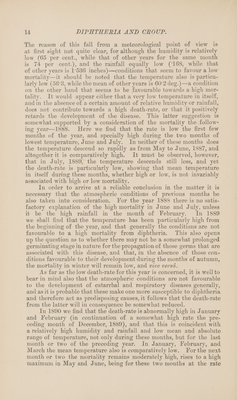 The reason of this fall from a meteorological point of view is at first sight not quite clear, for although the humidity is relatively low (65 per cent., while that of other years for the same month is 74 per cent.), and the rainfall equally low ('168, while that of other years is 1‘536 inches)—conditions that seem to favour a low mortality—it should be noted that the temperature also is particu¬ larly low (56‘3, while the mean of other years is 602 deg.)—a condition on the other hand that seems to be favourable towards a high mor¬ tality. It would appear either that a very low temperature in itself, and in the absence of a certain amount of relative humiditv or rainfall, does not contribute towards a high death-rate, or that it positively retards the development of ihe disease. This latter suggestion is somewhat supported by a consideration of the mortality the follow¬ ing year—1888. Here we find that the rate is low the first few months of the year, and specially high during the two months of lowest temperature, June and July. In neither of these months does the temperature descend so rapidly as from May to June, 1887, and altogether it is comparatively high. It must be observed, however, that in July, 1889, the temperature descends still less, and yet the death-rate is particularly low, showing that mean temperature in itself during these months, whether high or low, is not invariably associated with high or low mortality. In order to arrive at a reliable conclusion in the matter it is necessary that the atmospheric conditions of previous months be also taken into consideration. For the year 1888 there is no satis¬ factory explanation of the high mortality in June and July, unless it be the high rainfall in the month of February. In 1889 we shall find that the temperature has been particularly high from the beginning of the year, and that generally the conditions are not favourable to a high mortality from diphtheria. This also opens up the question as to whether there may not be a somewhat prolonged germinating stage in nature for the propagation of those germs that are associated with this disease, and that, in the absence of those con¬ ditions favourable to their development during the months of autumn, the mortality in winter will remain low, and vice versa. As far as the low death-rate for this year is concerned, it is well to bear in mind also that the atmospheric conditions are not favourable to the development of catarrhal and respiratory diseases generally, and as it is probable that these make one more susceptible to diphtheria and therefore act as predisposing causes, it follows that the death-rate from the latter will in consequence be somewhat reduced. In 1890 we find that the death-rate is abnormally high in January and February (in continuation of a somewhat high rate the pre¬ ceding month of December, 1889), and that this is coincident with a relatively high humidity and rainfall and low mean and absolute range of temperature, not only during these months, but for the last month or two of the preceding year. In January, February, and March the mean temperature also is comparatively low. For the next month or two the mortality remains moderately high, rises to a high maximum in May and June, being for these two months at the rate