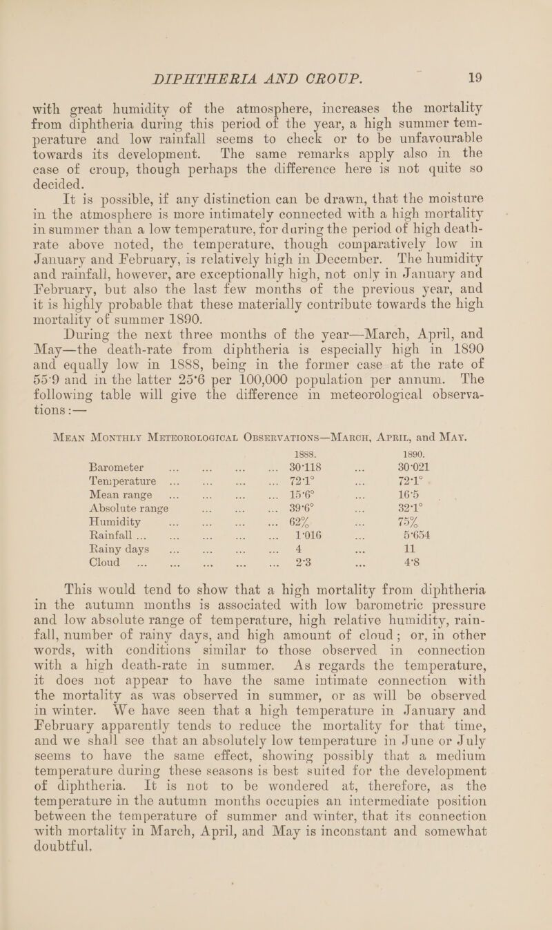 with great humidity of the atmosphere, increases the mortality from diphtheria during this period of the year, a high summer tem¬ perature and low rainfall seems to check or to he unfavourable towards its development. The same remarks apply also in the case of croup, though perhaps the difference here is not quite so decided. It is possible, if any distinction can be drawn, that the moisture in the atmosphere is more intimately connected with a high mortality in summer than a low temperature, for during the period of high death- rate above noted, the temperature, though comparatively low in January and February, is relatively high in December. The humidity and rainfall, however, are exceptionally high, not only in January and February, but also the last few months of the previous year, and it is highly probable that these materially contribute towards the high mortality of summer 1890. During the next three months of the year—March, April, and May—the death-rate from diphtheria is especially high in 1890 and equally low in 1888, being in the former case at the rate of 55’9 and in the latter 25*6 per 100,000 population per annum. The following table will give the difference in meteorological observa¬ tions :— Mean Monthly Meteorological Observations—March, April, and May. Barometer Temperature Mean range Absolute range Humidity Rainfall ... Rainy days Cloud ... 1888. 30-118 72 T° 15-6° 39-6° 62% 1-01G 4 2*3 1890. 30-021 72-1° 16-5 32-1° 75% 5-654 11 4-8 This would tend to show that a high mortality from diphtheria in the autumn months is associated with low barometric pressure and low absolute range of temperature, high relative humidity, rain¬ fall, number of rainy days, and high amount of cloud ; or, in other words, with conditions similar to those observed in connection with a high death-rate in summer. As regards the temperature, it does not appear to have the same intimate connection with the mortality as was observed in summer, or as will be observed in winter. We have seen that a high temperature in January and February apparently tends to reduce the mortality for that time, and we shall see that an absolutely low temperature in June or July seems to have the same effect, showing possibly that a medium temperature during these seasons is best suited for the development of diphtheria. It is not to be wondered at, therefore, as the temperature in the autumn months occupies an intermediate position between the temperature of summer and winter, that its connection with mortality in March, April, and May is inconstant and somewhat doubtful.