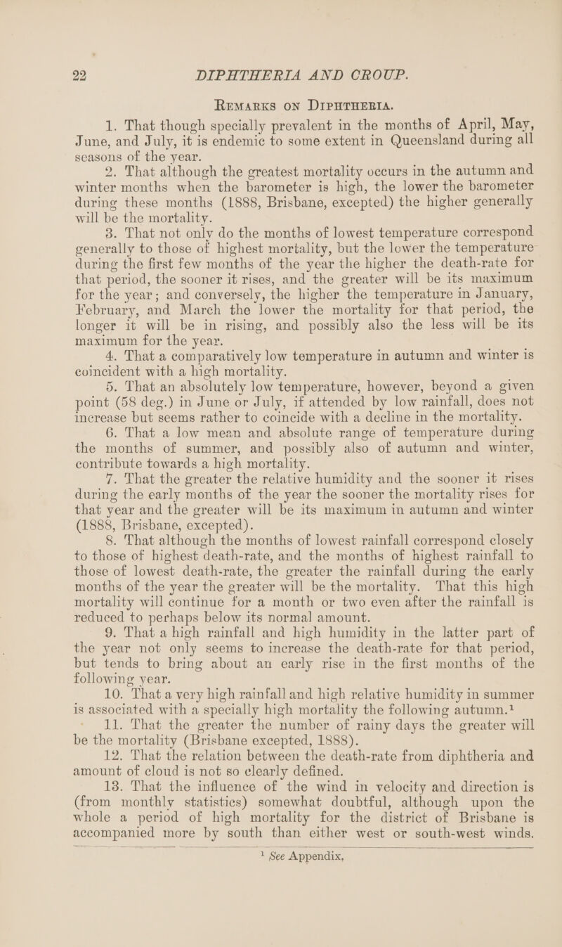 Remaeks on Diphthebia. 1. That though specially prevalent in the months of April, May, June, and July, it is endemic to some extent in Queensland during all seasons of the year. 2. That although the greatest mortality occurs in the autumn and winter months when the barometer is high, the lower the barometer during these months (1888, Brisbane, excepted) the higher generally will be the mortality. 3. That not only do the months of lowest temperature correspond generally to those of highest mortality, but the lower the temperature during the first few months of the year the higher the death-rate for that period, the sooner it rises, and the greater will be its maximum for the year; and conversely, the higher the temperature in January, February, and March the lower the mortality for that period, the longer it will be in rising, and possibly also the less will be its maximum for the year. 4. That a comparatively low temperature in autumn and winter is coincident with a high mortality. 5. That an absolutely low temperature, however, beyond a given point (58 deg.) in June or July, if attended by low rainfall, does not increase but seems rather to coincide with a decline in the mortality. 6. That a low mean and absolute range of temperature during the months of summer, and possibly also of autumn and winter, contribute towards a high mortality. 7. That the greater the relative humidity and the sooner it rises during the early months of the year the sooner the mortality rises for that year and the greater will be its maximum in autumn and winter (1888, Brisbane, excepted). 8. That although the months of lowest rainfall correspond closely to those of highest death-rate, and the months of highest rainfall to those of lowest death-rate, the greater the rainfall during the early months of the year the greater will be the mortality. That this high mortality will continue for a month or two even after the rainfall is reduced to perhaps below its normal amount. 9. That a high rainfall and high humidity in the latter part of the year not only seems to increase the death-rate for that period, but tends to bring about an early rise in the first months of the following year. 10. That a very high rainfall and high relative humidity iu summer is associated with a specially high mortality the following autumn.1 11. That the greater the number of rainy days the greater will be the mortality (Brisbane excepted, 1888). 12. That the relation between the death-rate from diphtheria and amount of cloud is not so clearly defined. 13. That the influence of the wind in velocity and direction is (from monthly statistics) somewhat doubtful, although upon the whole a period of high mortality for the district of Brisbane is accompanied more by south than either west or south-west winds. 1 fSee Appendix,