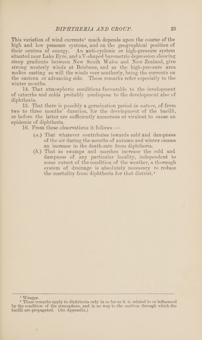 This variation of wind currents1 much depends upon the course of the high and low pressure systems, and on the geographical position of their centres of energy. An anti-cyclonic or high-pressure system situated near Lake Eyre, and aY-shaped barometric depression showing steep gradients between New South Wales and New Zealand, give strong westerly winds at Brisbane, and as the high-pressure area makes easting so will the winds veer southerly, being the currents on the eastern or advancing side. These remarks refer especially to the winter months. 14. That atmospheric conditions favourable to the development of catarrhs and colds probably predispose to the development also of diphtheria. 15. That there is possibly a germination period in nature, of from two to three months’ duration, for the development of the bacilli, or before the latter are sufficiently numerous or virulent to cause an epidemic of diphtheria. 16. Erom these observations it follows :— (a.) That whatever contributes towards cold and dampness of the air during the months of autumn and winter causes an increase in the death-rate from diphtheria. (A) That as swamps and marshes increase the cold and dampness of any particular locality, independent to some extent of the condition of the weather, a thorough system of drainage is absolutely necessary to reduce the mortality from diphtheria for that district.2 1 W ragge. 2 These remarks apply to diphtheria only in so far as it is related to or influenced by the condition of the atmosphere, and in no way to the medium through which the bacilli are propagated. (See Appendix.)