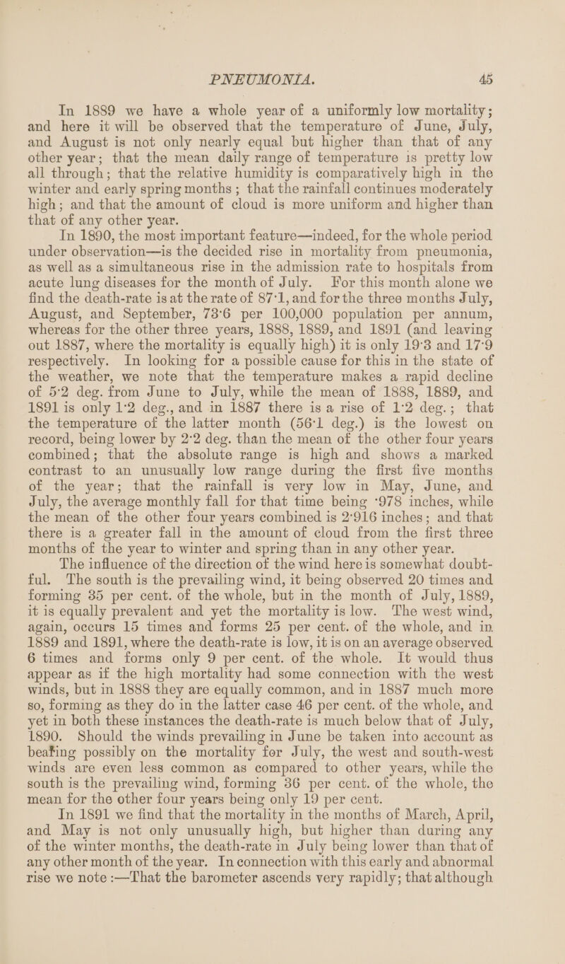 In 1889 we have a whole year o£ a uniformly low mortality; and here it will be observed that the temperature of June, July, and August is not only nearly equal but higher than that of any other year; that the mean daily range of temperature is pretty low all through; that the relative humidity is comparatively high in the winter and early spring months ; that the rainfall continues moderately high ; and that the amount of cloud is more uniform and higher than that of any other year. In 1890, the most important feature—indeed, for the whole period under observation—is the decided rise in mortality from pneumonia, as well as a simultaneous rise in the admission rate to hospitals from acute lung diseases for the month of July. For this month alone we find the death-rate is at the rate of 87*1, and for the three months July, August, and September, 73'6 per 100,000 population per annum, whereas for the other three years, 1888, 1889, and 1891 (and leaving out 1887, where the mortality is equally high) it is only 193 and 17’9 respectively. In looking for a possible cause for this in the state of the weather, we note that the temperature makes a rapid decline of 5*2 deg. from June to July, while the mean of 1888, 1889, and 1891 is only 1*2 deg., and in 1887 there is a rise of 1*2 deg.; that the temperature of the latter month (56T deg.) is the lowest on record, being lower by 2*2 deg. than the mean of the other four years combined; that the absolute range is high and shows a marked contrast to an unusually low range during the first five months of the year; that the rainfall is very low in May, June, and July, the average monthly fall for that time being *978 inches, while the mean of the other four years combined is 2'916 inches; and that there is a greater fall in the amount of cloud from the first three months of the year to winter and spring than in any other year. The influence of the direction of the wind here is somewhat doubt¬ ful. The south is the prevailing wind, it being observed 20 times and forming 35 per cent, of the whole, but in the month of July, 1889, it is equally prevalent and yet the mortality is low. The west wind, again, occurs 15 times and forms 25 per cent, of the whole, and in 1889 and 1891, where the death-rate is low, it is on an average observed 6 times and forms only 9 per cent, of the whole. It would thus appear as if the high mortality had some connection with the west winds, but in 1888 they are equally common, and in 1887 much more so, forming as they do in the latter case 46 per cent, of the whole, and yet in both these instances the death-rate is much below that of July, 1890. Should the winds prevailing in June be taken into account as bealiug possibly on the mortality for July, the west and south-west winds are even less common as compared to other years, while the south is the prevailing wind, forming 36 per cent, of the whole, the mean for the other four years being only 19 per cent. In 1891 we find that the mortality in the months of March, April, and May is not only unusually high, but higher than during any of the winter months, the death-rate in July being lower than that of any other month of the year. In connection with this early and abnormal rise we note :—That the barometer ascends very rapidly; that although