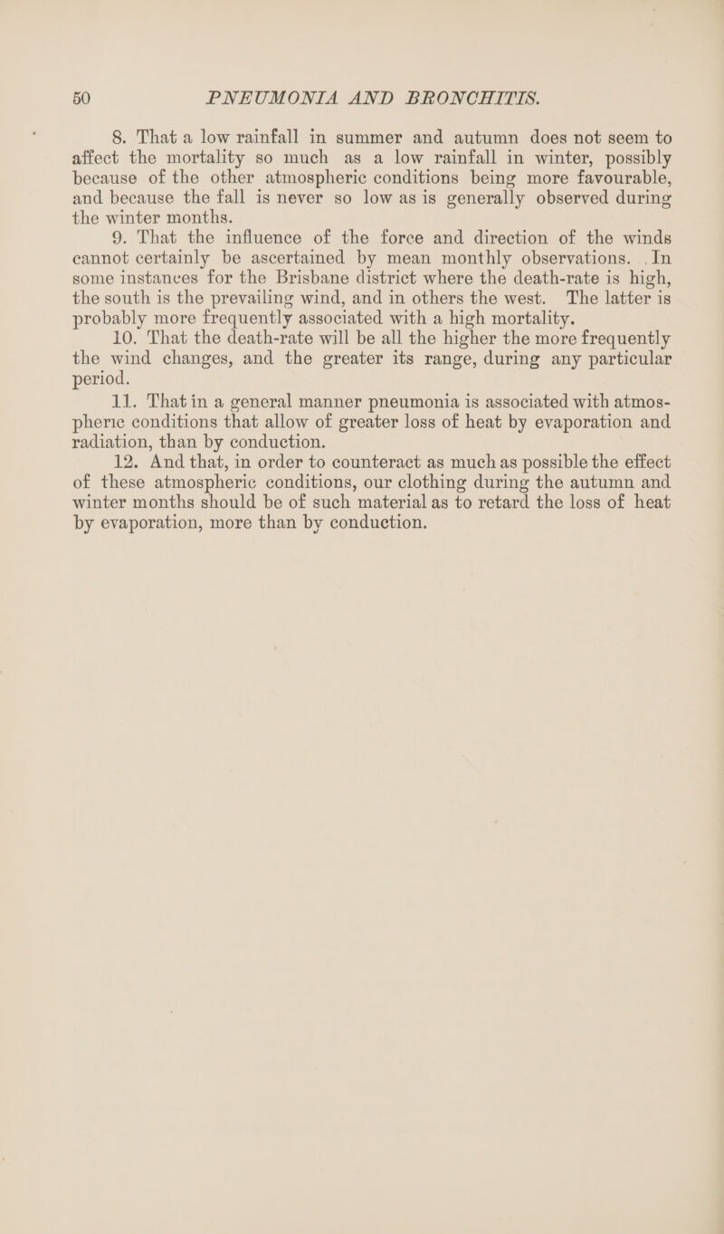 8. That a low rainfall in summer and autumn does not seem to affect the mortality so much as a low rainfall in winter, possibly because of the other atmospheric conditions being more favourable, and because the fall is never so low as is generally observed during the winter months. 9. That the influence of the force and direction of the winds cannot certainly be ascertained by mean monthly observations. In some instances for the Brisbane district where the death-rate is high, the south is the prevailing wind, and in others the west. The latter is probably more frequently associated with a high mortality. 10. That the death-rate will be all the higher the more frequently the wind changes, and the greater its range, during any particular period. 11. That in a general manner pneumonia is associated with atmos¬ pheric conditions that allow of greater loss of heat by evaporation and radiation, than by conduction. 12. And that, in order to counteract as much as possible the effect of these atmospheric conditions, our clothing during the autumn and winter months should be of such material as to retard the loss of heat by evaporation, more than by conduction.