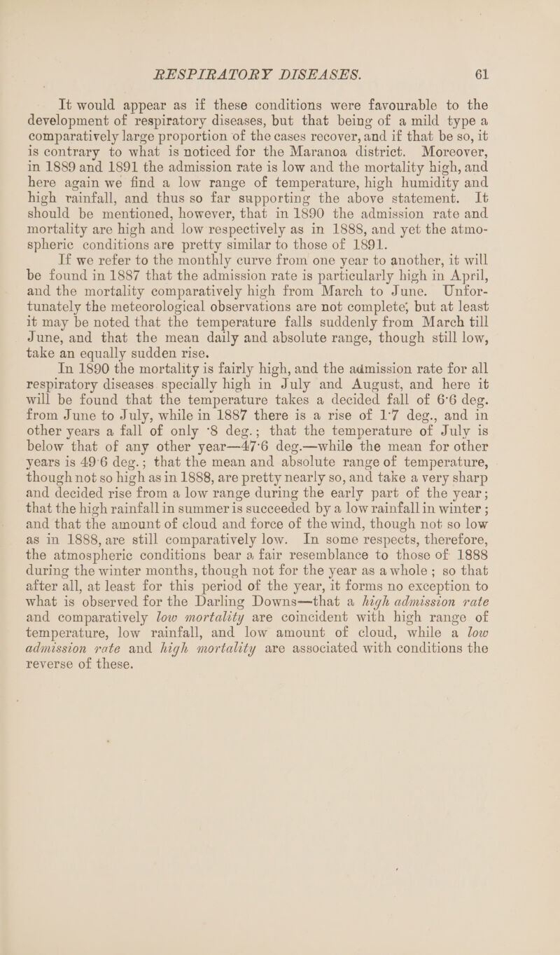 It would appear as if these conditions were favourable to the development of respiratory diseases, but that being of a mild type a comparatively large proportion of the cases recover, and if that be so, it is contrary to what is noticed for the Maranoa district. Moreover, in 1889 and 1891 the admission rate is low and the mortality high, and here again we find a low range of temperature, high humidity and high rainfall, and thus so far supporting the above statement. It should be mentioned, however, that in 1890 the admission rate and mortality are high and low respectively as in 1888, and yet the atmo¬ spheric conditions are pretty similar to those of 1891. If we refer to the monthly curve from one year to another, it will be found in 1887 that the admission rate is particularly high in April, and the mortality comparatively high from March to June. Unfor¬ tunately the meteorological observations are not complete' but at least it may be noted that the temperature falls suddenly from March till June, and that the mean daily and absolute range, though still low, take an equally sudden rise. In 1890 the mortality is fairly high, and the admission rate for all respiratory diseases specially high in July and August, and here it will be found that the temperature takes a decided fall of 6’6 deg. from June to July, while in 1887 there is a rise of 1’7 deg., and in other years a fall of only '8 deg.; that the temperature of July is below that of any other year—47‘6 deg.—while the mean for other years is 49 6 deg.; that the mean and absolute range of temperature, though not so high as in 1888, are pretty nearly so, and take a very sharp and decided rise from a low range during the early part of the year; that the high rainfall in summer is succeeded by a low rainfall in winter ; and that the amount of cloud and force of the wind, though not so low as in 1888, are still comparatively low. In some respects, therefore, the atmospheric conditions bear a fair resemblance to those of 1888 during the winter months, though not for the year as a whole ; so that after all, at least for this period of the year, it forms no exception to what is observed for the Darling Downs—that a high admission rate and comparatively low mortality are coincident with high range of temperature, low rainfall, and low amount of cloud, while a low admission rate and high mortality are associated with conditions the reverse of these.