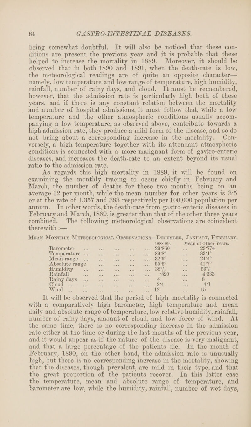 being somewhat doubtful. It will also be noticed that these con¬ ditions are present the previous year and it is probable that these helped to increase the mortality in 1889. Moreover, it should be observed that in both 1890 and 1891, when the death-rate is low, the meteorological readings are of quite an opposite character— namely, low temperature and low range of temperature, high humidity, rainfall, number of rainy days, and cloud. It must be remembered, however, that the admission rate is particularly high both of these years, and if there is any constant relation between the mortality and number of hospital admissions, it must follow that, while a low temperature and the other . atmospheric conditions usually accom¬ panying a low temperature, as observed above, contribute towards a high admission rate, they produce a mild form of the disease, and so do not bring about a corresponding increase in the mortality. Con¬ versely, a high temperature together with its attendant atmospheric conditions is connected with a more malignant form of gastro-enteric diseases, and increases the death-rate to an extent beyond its usual ratio to the admission rate. As regards this high mortality in 1889, it will be found on examining the monthly tracing to occur chiefly in February and March, the number of deaths for these two months being on an average 12 per month, while the mean number for other years is 3'5 or at the rate of 1,357 and 383 respectively per 100,000 population per annum. In other words, the death-rate from gastro-enteric diseases in February and March, 1889, is greater than that of the other three years combined. The following meteorological observations are coincident therewith :— Mean Monthly Meteorological Observations—December, January, February. 1888-89. Mean of Other Years. Barometer Temperature ... Mean range ... Absolute range Humidity Rainfall Rainy days Cloud. Wind. 29-860 89-8° 32-9° 55-5° 38% •820 4 2-4 12 29-774 83-1° 24-4° 41-7° 53% 4-333 8 4-1 15 It will be observed that the period of high mortality is connected with a comparatively high barometer, high temperature and mean daily and absolute range of temperature, low relative humidity, rainfall, number of rainy days, amount of cloud, and low force of wind. At the same time, there is no corresponding increase in the admission rate either at the time or during the last months of the previous year, and it would appear as if the nature of the disease is very malignant, and that a large percentage of the patients die. In the month of February, 1890, on the other hand, the admission rate is unusually high, but there is no corresponding increase in the mortality, showing that the diseases, though prevalent, are mild in their type, and that the great proportion of the patieuts recover. In this latter case the temperature, mean and absolute range of temperature, and barometer are low, while the humidity, rainfall, number of wet days,