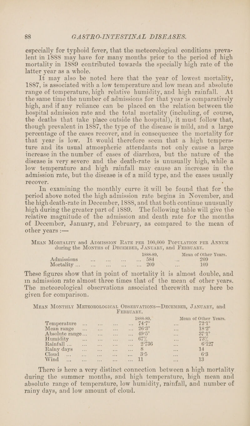 especially for typhoid fever, that the meteorological conditions preva¬ lent in 1888 may have for many months prior to the period of high mortality in 1889 contributed towards the specially high rate of the latter year as a whole. It may also be noted here that the year of lowest mortality, 1887, is associated with a low temperature and low mean and absolute range of temperature, high relative humidity, and high rainfall. At the same time the number of admissions for that year is comparatively high, and if any reliance can be placed on the relation between the hospital admission rate and the total mortality (including, of course, the deaths that take place outside the hospital), it must follow that, though prevalent in 1887, the type of the disease is mild, and a large percentage of the cases recover, and in consequence the mortality for that year is low. It would therefore seem that a high tempera¬ ture and its usual atmospheric attendants not only cause a large increase in the number of cases of diarrhoea, but the nature of the disease is very severe and the death-rate is unusually high, while a low temperature and high rainfall may cause an increase in the admission rate, but the disease is of a mild type, and the cases usually recover. In examining the monthly curve it will be found that for the period above noted the high admission rate begins in November, and the high death-rate in December, 1888, and that both continue unusually high during the greater part of 1889. The following table will give the relative magnitude of the admission and death rate for the months of December, January, and February, as compared to the mean of other years :— Mean Mortality and Admission Eate per 100,000 Population per Annum during the Months of December, January, and February. 1888-89. Mean of Other Years. Admissions . 584 .. 209 Mortality. 209 ... 109 These figures show that in point of mortality it is almost double, and m admission rate almost three times that of the mean of other years. The meteorological observations associated therewith may here be given for comparison. Mean Monthly Meteorological Observations—December, January, and February. Temperature Mean range Absolute range Humidity Rainfall ... Rainy days Cloud Wind ... 1888-89. 747° 26-3° 49-5° G7% 2736 8 3-5 11 Mean of Other Years. 721° 18-2° 37-1° 73% 6-127 14 6-3 13 There is here a very distinct connection between a high mortality during the summer months, and high temperature, high mean and absolute range of temperature, low humidity, rainfall, and number of rainy days, and low amount of cloud.