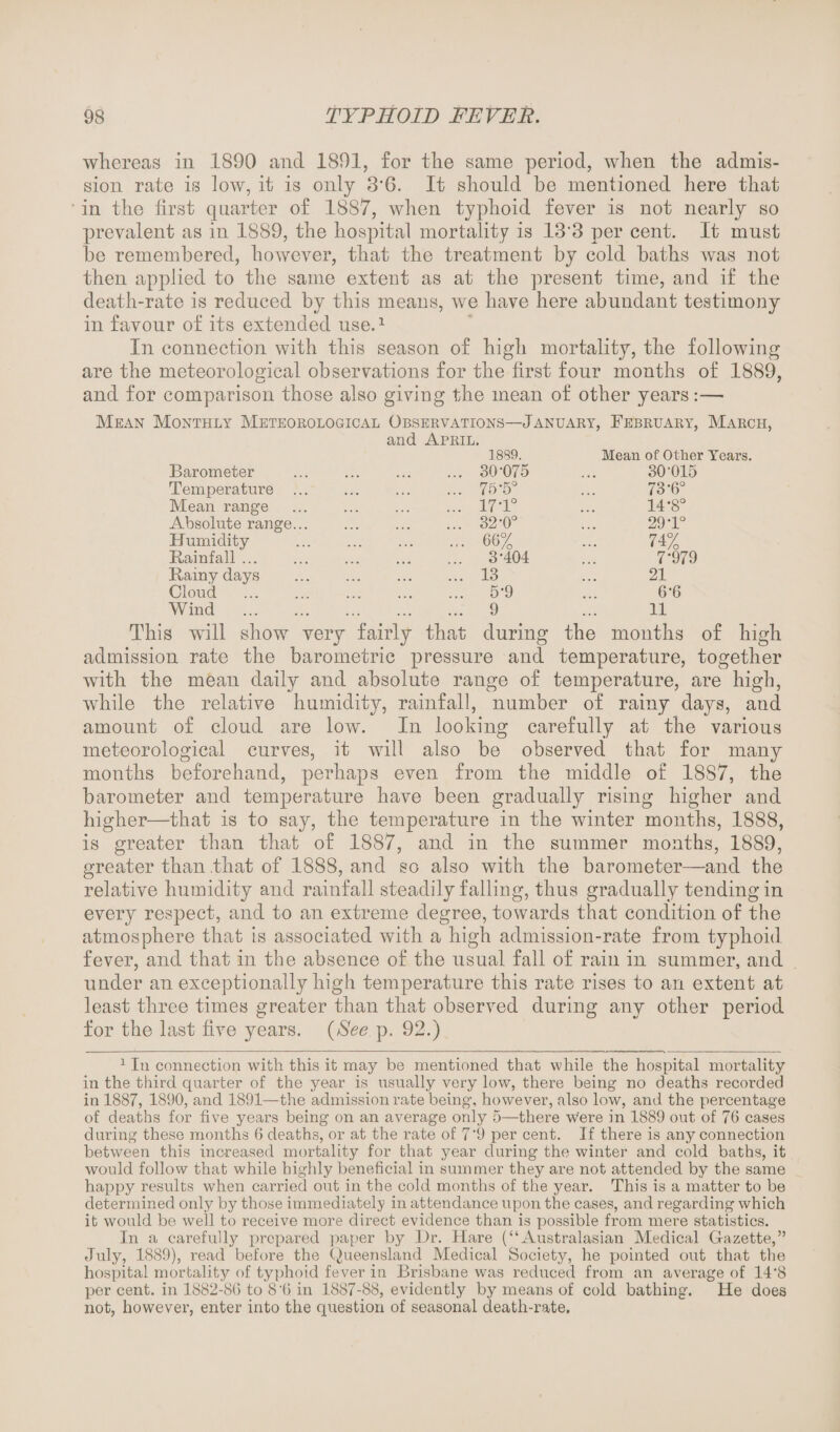 whereas in 1890 and 1891, for the same period, when the admis¬ sion rate is low, it is only 3'6. It should be mentioned here that in the first quarter of 1887, when typhoid fever is not nearly so prevalent as in 1889, the hospital mortality is 13'3 per cent. It must be remembered, however, that the treatment by cold baths was not then applied to the same extent as at the present time, and if the death-rate is reduced by this means, we have here abundant testimony in favour of its extended use.1 * * * * * In connection with this season of high mortality, the following are the meteorological observations for the first four months of 1889, and for comparison those also giving the mean of other years:— Mean Monthly Meteorological Observations—January, February, March, and April. Barometer Temperature Mean range Absolute range... Humidity Rainfall. Rainy days Cloud . Wind . 1889. 30-075 75-5° 17-1° 32-0° 66% 3-404 13 5-9 9 Mean of Other Years. 30-015 73-6° 14-8 29-1 74% o o 7-979 21 6-6 11 This will show very fairly that during the months of high admission rate the barometric pressure and temperature, together with the mean daily and absolute range of temperature, are high, while the relative humidity, rainfall, number of rainy days, and amount of cloud are low. In looking carefully at the various meteorological curves, it will also be observed that for many months beforehand, perhaps even from the middle of 1887, the barometer and temperature have been gradually rising higher and higher—that is to say, the temperature in the winter months, 1888, is greater than that of 1887, and in the summer months, 1889, greater than that of 1888, and so also with the barometer—and the relative humidity and rainfall steadily falling, thus gradually tending in every respect, and to an extreme degree, towards that condition of the atmosphere that is associated with a high admission-rate from typhoid fever, and that in the absence of the usual fall of rain in summer, and under an exceptionally high temperature this rate rises to an extent at least three times greater than that observed during any other period for the last five years. (See p. 92.) 1 In connection with this it may be mentioned that while the hospital mortality in the third quarter of the year is usually very low, there being no deaths recorded in 1887, 1890, and 1891—the admission rate being, however, also low, and the percentage of deaths for five years being on an average only 5—there were in 1889 out of 76 cases during these months 6 deaths, or at the rate of 79 per cent. If there is any connection between this increased mortality for that year during the winter and cold baths, it would follow that while highly beneficial in summer they are not attended by the same happy results when carried out in the cold months of the year. This is a matter to be determined only by those immediately in attendance upon the cases, and regarding which it would be well to receive more direct evidence than is possible from mere statistics. In a carefully prepared paper by Hr. Hare (“Australasian Medical Gazette,” July7, 1889), read before the (Queensland Medical Society, he pointed out that the hospital mortality of typhoid fever in Brisbane was reduced from an average of 14*8 per cent, in 1882-86 to 86 in 1887-88, evidently by means of cold bathing. He does not, however, enter into the question of seasonal death-rate.