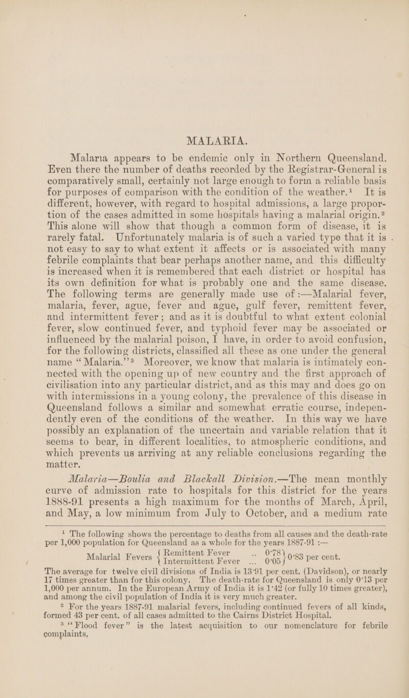 Malaria appears to be endemic only in Northern Queensland. Even there the number of deaths recorded by the Registrar-Greneral is comparatively small, certainly not large enough to form a reliable basis for purposes of comparison with the condition of the weather.1 It is different, however, with regard to hospital admissions, a large propor¬ tion of the cases admitted in some hospitals having a malarial origin.2 This alone will show that though a common form of disease, it is rarely fatal. Unfortunately malaria is of such a varied type that it is not easy to say to what extent it affects or is associated with many febrile complaints that bear perhaps another name, and this difficulty is increased when it is remembered that each district or hospital has its own definition for what is probably one and the same disease. The following terms are generally made use of:—Malarial fever, malaria, fever, ague, fever and ague, gulf fever, remittent fever, and intermittent fever; and as it is doubtful to what extent colonial fever, slow continued fever, and typhoid fever may be associated or influenced by the malarial poison, I have, in order to avoid confusion, for the following districts, classified all these as one under the general name “ Malaria.”3 Moreover, we know that malaria is intimately con¬ nected with the opening up of new country and the first approach of civilisation into any particular district, and as this may and does go on with intermissions in a young colony, the prevalence of this disease in Queensland follows a similar and somewhat erratic course, indepen¬ dently even of the conditions of the weather. In this way we have possibly an explanation of the uncertain and variable relation that it seems to bear, in different localities, to atmospheric conditions, and which prevents us arriving at any reliable conclusions regarding the matter. Malaria—JSoulia and Blaclcall Division.—The mean monthly curve of admission rate to hospitals for this, district for the years 1888-91 presents a high maximum for the months of March, April, and May, a low minimum from July to October, and a medium rate 1 The following shows the percentage to deaths from all causes and the death-rate per 1,000 population for Queensland as a whole for the years 1887-91 :— Malarial Fevers Remittent Fever Intermittent Fever 0*05} 0*83 per cent. The average for twelve civil divisions of India is 13‘91 per cent. (Davidson), or nearly 17 times greater than for this colony. The death-rate for Queensland is only 0'13 per 1,000 per annum. In the European Army of India it is 1’42 (or fully 10 times greater), and among the civil population of India it is very much greater. 2 For the years 1887-91 malarial fevers, including continued fevers of all kinds, formed 43 per cent, of all cases admitted to the Cairns District Hospital. 3 “ Flood fever ” is the latest acquisition to our nomenclature for febrile complaints,