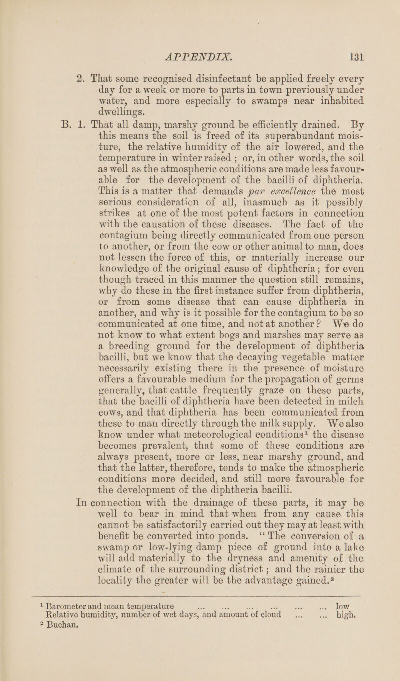 2. That some recognised disinfectant be applied freely every day for a week or more to parts in town previously under water, and more especially to swamps near inhabited dwellings. B. 1. That all damp, marshy ground be efficiently drained. By this means the soil is freed of its superabundant mois¬ ture, the relative humidity of the air lowered, and the temperature in winter raised ; or, in other words, the soil as well as the atmospheric conditions are made less favour¬ able for the development of the bacilli of diphtheria. This is a matter that demands par excellence the most serious consideration of all, inasmuch as it possibly strikes at one of the most potent factors in connection with the causation of these diseases. The fact of the contagium being directly communicated from one person to another, or from the cow or other animal to man, does not lessen the force of this, or materially increase our knowledge of the original cause of diphtheria; for even though traced in this manner the question still remains, why do these in the first instance suffer from diphtheria, or from some disease that can cause diphtheria in another, and why is it possible for the contagium to be so communicated at one time, and not at another P We do not know to what extent bogs and marshes may serve as a breeding ground for the development of diphtheria bacilli, but we know that the decaying vegetable matter necessarily existing there in the presence of moisture offers a favourable medium for the propagation of germs generally, that cattle frequently graze on these parts, that the bacilli of diphtheria have been detected in milch cows, and that diphtheria has been communicated from these to man directly through the milk supply. We also know under what meteorological conditions1 the disease becomes prevalent, that some of these conditions are always present, more or less, near marshy ground, and that the latter, therefore, tends to make the atmospheric conditions more decided, and still more favourable for the development of the diphtheria bacilli. In connection with the drainage of these parts, it may be well to bear in mind that when from any cause this cannot be satisfactorily carried out they may at least with benefit be converted into ponds. “ The conversion of a swamp or low-lying damp piece of ground into a lake will add materially to the dryness and amenity of the climate of the surrounding district; and the rainier the locality the greater will be the advantage gained.2 1 Barometer and mean temperature .. Relative humidity, number of wet days, and amount of cloud 2 Buchan. low high.