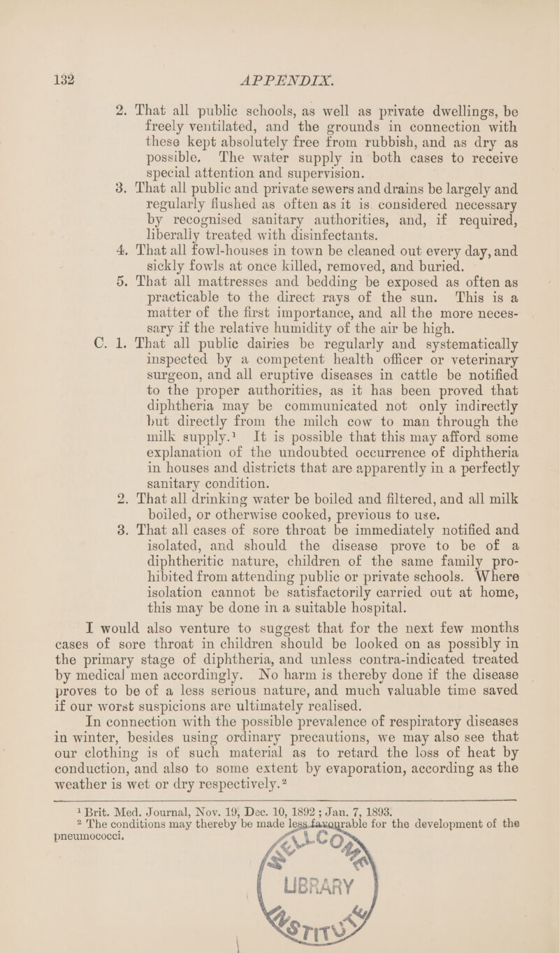 2. That all public schools, as well as private dwellings, be freely ventilated, and the grounds in connection with these kept absolutely free from rubbish, and as dry as possible. The water supply in both cases to receive special attention and supervision. 3. That all public and private sewers and drains be largely and regularly flushed as often as it is considered necessary by recognised sanitary authorities, and, if required, liberally treated with disinfectants. 4. That all fowl-houses in town be cleaned out every day, and sickly fowls at once killed, removed, and buried. 5. That all mattresses and bedding be exposed as often as practicable to the direct rays of the sun. This is a matter of the first importance, and all the more neces¬ sary if the relative humidity of the air be high. C. 1. That all public dairies be regularly and systematically inspected by a competent health officer or veterinary surgeon, and all eruptive diseases in cattle be notified to the proper authorities, as it has been proved that diphtheria may be communicated not only indirectly but directly from the milch cow to man through the milk supply.1 It is possible that this may afford some explanation of the undoubted occurrence of diphtheria in houses and districts that are apparently in a perfectly sanitary condition. 2. That all drinking water be boiled and filtered, and all milk boiled, or otherwise cooked, previous to use. 3. That all cases of sore throat be immediately notified and isolated, and should the disease prove to be of a diphtheritic nature, children of the same family pro¬ hibited from attending public or private schools. Where isolation cannot be satisfactorily carried out at home, this may be done in a suitable hospital. I would also venture to suggest that for the next few months cases of sore throat in children should be looked on as possibly in the primary stage of diphtheria, and unless contra-indicated treated by medical men accordingly. No harm is thereby done if the disease proves to be of a less serious nature, and much valuable time saved if our worst suspicions are ultimately realised. In connection with the possible prevalence of respiratory diseases in winter, besides using ordinary precautions, we may also see that our clothing is of such material as to retard the loss of heat by conduction, and also to some extent by evaporation, according as the weather is wet or dry respectively.2 1 Brit. Med. Journal, Nov. 19, Dec. 10, 1892 ; Jan. 7, 1893.