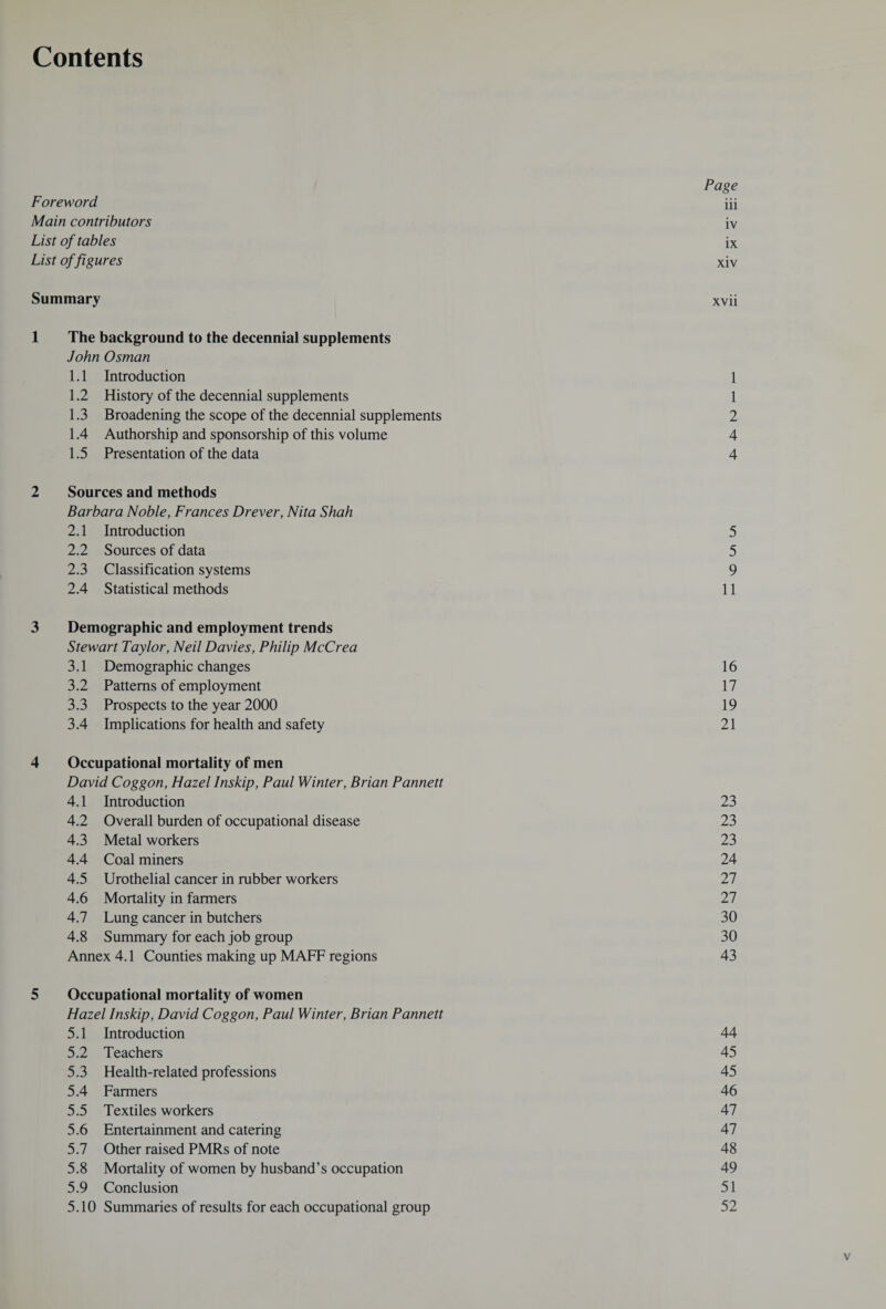 Contents Page Foreword iii Main contributors iv List of tables ix List of figures xiv Summary xvii 1 The background to the decennial supplements John Osman 1.1 Introduction 1 1.2 History of the decennial supplements 1 1.3 Broadening the scope of the decennial supplements 2 1.4 Authorship and sponsorship of this volume 4 1.5 Presentation of the data 4 2 Sources and methods Barbara Noble, Frances Drever, Nita Shah 2.1 Introduction 5 2.2 Sources of data 5 2.3 Classification systems 9 2.4 Statistical methods 11 3 Demographic and employment trends Stewart Taylor, Neil Davies, Philip McCrea 3.1 Demographic changes 16 3.2 Patterns of employment 17 3.3 Prospects to the year 2000 19 3.4 Implications for health and safety 21 4 Occupational mortality of men David Coggon, Hazel Inskip, Paul Winter, Brian Pannett 4.1 Introduction 23 4.2 Overall burden of occupational disease 23 4.3 Metal workers 23 4.4 Coal miners 24 4.5 Urothelial cancer in rubber workers 27 4.6 Mortality in farmers 27 4.7 Lung cancer in butchers 30 4.8 Summary for each job group 30 Annex 4.1 Counties making up MAFF regions 43 5 Occupational mortality of women Hazel Inskip, David Coggon, Paul Winter, Brian Pannett 5.1 Introduction 44 5.2 Teachers 45 5.3 Health-related professions 45 5.4 Farmers 46 5.5 Textiles workers 47 5.6 Entertainment and catering 47 5.7 Other raised PMRs of note 48 5.8 Mortality of women by husband’s occupation 49 5.9 Conclusion 51 5.10 Summaries of results for each occupational group 52