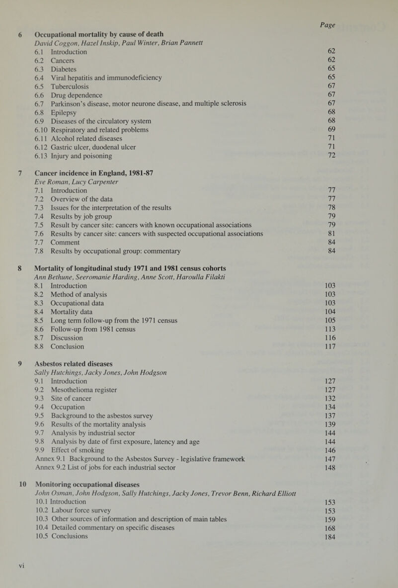 6 Occupational mortality by cause of death David Coggon, Hazel Inskip, Paul Winter, Brian Pannett 6.1 Introduction 62 6.2 Cancers 62 6.3 Diabetes 65 6.4 Viral hepatitis and immunodeficiency 65 6.5 Tuberculosis 67 6.6 Drug dependence 67 6.7 Parkinson’s disease, motor neurone disease, and multiple sclerosis 67 6.8 Epilepsy 68 6.9 Diseases of the circulatory system 68 6.10 Respiratory and related problems 69 6.11 Alcohol related diseases 71 6.12 Gastric ulcer, duodenal ulcer 71 6.13 Injury and poisoning 72 7 Cancer incidence in England, 1981-87 Eve Roman, Lucy Carpenter 7.1 Introduction 77 7.2 Overview of the data 77 7.3 Issues for the interpretation of the results 78 7.4 Results by job group 79 7.5 Result by cancer site: cancers with known occupational associations 79 7.6 Results by cancer site: cancers with suspected occupational associations 81 7.7 Comment 84 7.8 Results by occupational group: commentary 84 8 Mortality of longitudinal study 1971 and 1981 census cohorts Ann Bethune, Seeromanie Harding, Anne Scott, Haroulla Filakti 8.1 Introduction 103 8.2 Method of analysis 103 8.3 Occupational data 103 8.4 Mortality data 104 8.5 Long term follow-up from the 1971 census 105 8.6 Follow-up from 1981 census 113 8.7 Discussion 116 8.8 Conclusion 117 9 Asbestos related diseases Sally Hutchings, Jacky Jones, John Hodgson 9.1 Introduction 127 9.2 Mesothelioma register 127 9.3 Site of cancer 132 9.4 Occupation 134 9.5 Background to the asbestos survey 137 9.6 Results of the mortality analysis 139 9.7 Analysis by industrial sector 144 9.8 Analysis by date of first exposure, latency and age 144 9.9 Effect of smoking 146 Annex 9.1 Background to the Asbestos Survey - legislative framework 147 Annex 9.2 List of jobs for each industrial sector 148 10 Monitoring occupational diseases John Osman, John Hodgson, Sally Hutchings, Jacky Jones, Trevor Benn, Richard Elliott 10.1 Introduction 153 10.2 Labour force survey 153 10.3 Other sources of information and description of main tables 159 10.4 Detailed commentary on specific diseases 168 10.5 Conclusions 184