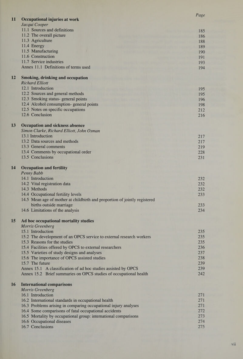 11 Occupational injuries at work Jacqui Cooper 11.1 Sources and definitions 185 11.2 The overall picture 186 11.3 Agriculture 188 11.4 Energy 189 11.5 Manufacturing 190 11.6 Construction 191 11.7 Service industries 193 Annex 11.1 Definitions of terms used 194 12 Smoking, drinking and occupation Richard Elliott 12.1 Introduction 195 12.2 Sources and general methods 195 12.3 Smoking status- general points 196 12.4 Alcohol consumption-general points 198 12.5 Notes on specific occupations 212 12.6 Conclusion 216 13 Occupation and sickness absence Simon Clarke, Richard Elliott, John Osman 13.1 Introduction 217 13.2 Data sources and methods 217 13.3 General comments 219 13.4 Comments by occupational order 228 13.5 Conclusions 231 14 Occupation and fertility Penny Babb 14.1 Introduction 232 14.2 Vital registration data 232 14.3 Methods 232 14.4 Occupational fertility levels 233 14.5 Mean age of mother at childbirth and proportion of jointly registered births outside marriage 233 14.6 Limitations of the analysis 234 15 Ad hoc occupational mortality studies Morris Greenberg 15.1 Introduction 235 15.2 The development of an OPCS service to external research workers 235 15.3 Reasons for the studies 235 15.4 Facilities offered by OPCS to external researchers 236 15.5 Varieties of study designs and analyses 237 15.6 The importance of OPCS assisted studies 238 15.7 The future 239 Annex 15.1 A classification of ad hoc studies assisted by OPCS 239 Annex 15.2 Brief summaries on OPCS studies of occupational health 242 16 International comparisons Morris Greenberg 16.1 Introduction 271 16.2 International standards in occupational health 271 16.3 Problems arising in comparing occupational injury analyses 271 16.4 Some comparisons of fatal occupational accidents 272 16.5 Mortality by occupational group: international comparisons 273 16.6 Occupational diseases 274 16.7 Conclusions 275