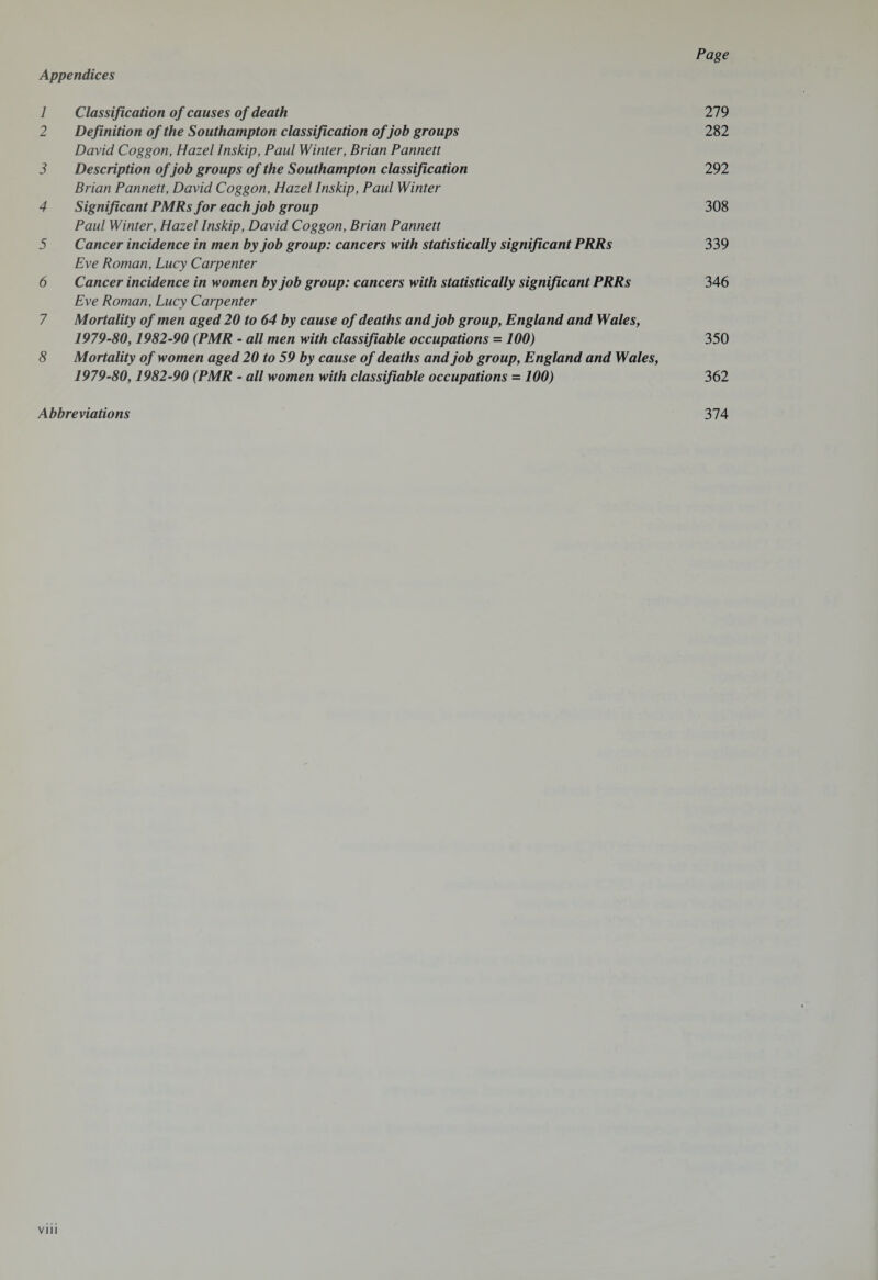 Appendices 1 Classification of causes of death 279 2 Definition of the Southampton classification of job groups 282 David Coggon, Hazel Inskip, Paul Winter, Brian Pannett 3 Description of job groups of the Southampton classification 292 Brian Pannett, David Coggon, Hazel Inskip, Paul Winter 4 Significant PMRs for each job group 308 Paul Winter, Hazel Inskip, David Coggon, Brian Pannett 5 Cancer incidence in men by job group: cancers with statistically significant PRRs 339 Eve Roman, Lucy Carpenter 6 Cancer incidence in women by job group: cancers with statistically significant PRRs 346 Eve Roman, Lucy Carpenter 7 Mortality of men aged 20 to 64 by cause of deaths and job group, England and Wales, 1979-80,1982-90 (PMR - all men with classifiable occupations = 100) 350 8 Mortality of women aged 20 to 59 by cause of deaths and job group, England and Wales, 1979-80,1982-90 (PMR - all women with classifiable occupations = 100) 362 Abbreviations 374