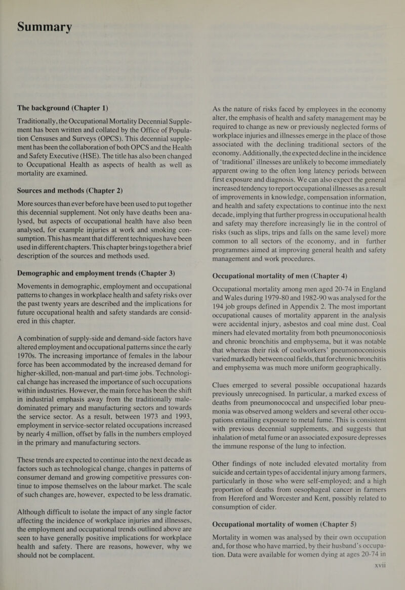 Summary The background (Chapter 1) Traditionally, the Occupational Mortality Decennial Supple¬ ment has been written and collated by the Office of Popula¬ tion Censuses and Surveys (OPCS). This decennial supple¬ ment has been the collaboration of both OPCS and the Health and Safety Executive (HSE). The title has also been changed to Occupational Health as aspects of health as well as mortality are examined. Sources and methods (Chapter 2) More sources than ever before have been used to put together this decennial supplement. Not only have deaths been ana¬ lysed, but aspects of occupational health have also been analysed, for example injuries at work and smoking con¬ sumption. This has meant that different techniques have been used in different chapters. This chapter brings together a brief description of the sources and methods used. Demographic and employment trends (Chapter 3) Movements in demographic, employment and occupational patterns to changes in workplace health and safety risks over the past twenty years are described and the implications for future occupational health and safety standards are consid¬ ered in this chapter. A combination of supply-side and demand-side factors have altered employment and occupational patterns since the early 1970s. The increasing importance of females in the labour force has been accommodated by the increased demand for higher-skilled, non-manual and part-time jobs. Technologi¬ cal change has increased the importance of such occupations within industries. However, the main force has been the shift in industrial emphasis away from the traditionally male- dominated primary and manufacturing sectors and towards the service sector. As a result, between 1973 and 1993, employment in service-sector related occupations increased by nearly 4 million, offset by falls in the numbers employed in the primary and manufacturing sectors. These trends are expected to continue into the next decade as factors such as technological change, changes in patterns of consumer demand and growing competitive pressures con¬ tinue to impose themselves on the labour market. The scale of such changes are, however, expected to be less dramatic. Although difficult to isolate the impact of any single factor affecting the incidence of workplace injuries and illnesses, the employment and occupational trends outlined above are seen to have generally positive implications for workplace health and safety. There are reasons, however, why we should not be complacent. As the nature of risks faced by employees in the economy alter, the emphasis of health and safety management may be required to change as new or previously neglected forms of workplace injuries and illnesses emerge in the place of those associated with the declining traditional sectors of the economy. Additionally, the expected decline in the incidence of ‘traditional’ illnesses are unlikely to become immediately apparent owing to the often long latency periods between first exposure and diagnosis. We can also expect the general increased tendency to report occupational illnesses as a result of improvements in knowledge, compensation information, and health and safety expectations to continue into the next decade, implying that further progress in occupational health and safety may therefore increasingly lie in the control of risks (such as slips, trips and falls on the same level) more common to all sectors of the economy, and in further programmes aimed at improving general health and safety management and work procedures. Occupational mortality of men (Chapter 4) Occupational mortality among men aged 20-74 in England and Wales during 1979-80 and 1982-90 was analysed for the 194 job groups defined in Appendix 2. The most important occupational causes of mortality apparent in the analysis were accidental injury, asbestos and coal mine dust. Coal miners had elevated mortality from both pneumonoconiosis and chronic bronchitis and emphysema, but it was notable that whereas their risk of coal workers’ pneumonoconiosis varied markedly between coal fields, that for chronic bronchitis and emphysema was much more uniform geographically. Clues emerged to several possible occupational hazards previously unrecognised. In particular, a marked excess of deaths from pneumonococcal and unspecified lobar pneu¬ monia was observed among welders and several other occu¬ pations entailing exposure to metal fume. This is consistent with previous decennial supplements, and suggests that inhalation of metal fume or an associated exposure depresses the immune response of the lung to infection. Other findings of note included elevated mortality from suicide and certain types of accidental injury among farmers, particularly in those who were self-employed; and a high proportion of deaths from oesophageal cancer in farmers from Hereford and Worcester and Kent, possibly related to consumption of cider. Occupational mortality of women (Chapter 5) Mortality in women was analysed by their own occupation and, for those who have married, by their husband’s occupa¬ tion. Data were available for women dying at ages 20-74 in