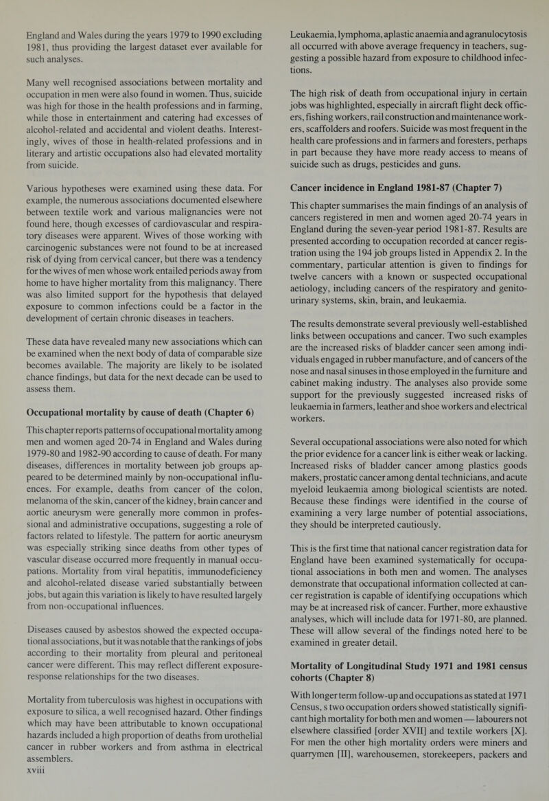 England and Wales during the years 1979 to 1990 excluding 1981, thus providing the largest dataset ever available for such analyses. Many well recognised associations between mortality and occupation in men were also found in women. Thus, suicide was high for those in the health professions and in farming, while those in entertainment and catering had excesses of alcohol-related and accidental and violent deaths. Interest¬ ingly, wives of those in health-related professions and in literary and artistic occupations also had elevated mortality from suicide. Various hypotheses were examined using these data. For example, the numerous associations documented elsewhere between textile work and various malignancies were not found here, though excesses of cardiovascular and respira¬ tory diseases were apparent. Wives of those working with carcinogenic substances were not found to be at increased risk of dying from cervical cancer, but there was a tendency for the wives of men whose work entailed periods away from home to have higher mortality from this malignancy. There was also limited support for the hypothesis that delayed exposure to common infections could be a factor in the development of certain chronic diseases in teachers. These data have revealed many new associations which can be examined when the next body of data of comparable size becomes available. The majority are likely to be isolated chance findings, but data for the next decade can be used to assess them. Occupational mortality by cause of death (Chapter 6) This chapter reports patterns of occupational mortality among men and women aged 20-74 in England and Wales during 1979-80 and 1982-90 according to cause of death. For many diseases, differences in mortality between job groups ap¬ peared to be determined mainly by non-occupational influ¬ ences. For example, deaths from cancer of the colon, melanoma of the skin, cancer of the kidney, brain cancer and aortic aneurysm were generally more common in profes¬ sional and administrative occupations, suggesting a role of factors related to lifestyle. The pattern for aortic aneurysm was especially striking since deaths from other types of vascular disease occurred more frequently in manual occu¬ pations. Mortality from viral hepatitis, immunodeficiency and alcohol-related disease varied substantially between jobs, but again this variation is likely to have resulted largely from non-occupational influences. Diseases caused by asbestos showed the expected occupa¬ tional associations, but it was notable that the rankings of jobs according to their mortality from pleural and peritoneal cancer were different. This may reflect different exposure- response relationships for the two diseases. Mortality from tuberculosis was highest in occupations with exposure to silica, a well recognised hazard. Other findings which may have been attributable to known occupational hazards included a high proportion of deaths from urothelial cancer in rubber workers and from asthma in electrical assemblers, xviii Leukaemia, lymphoma, aplastic anaemia and agranulocytosis all occurred with above average frequency in teachers, sug¬ gesting a possible hazard from exposure to childhood infec¬ tions. The high risk of death from occupational injury in certain jobs was highlighted, especially in aircraft flight deck offic¬ ers, fishing workers, rail construction and maintenance work¬ ers, scaffolders and roofers. Suicide was most frequent in the health care professions and in farmers and foresters, perhaps in part because they have more ready access to means of suicide such as drugs, pesticides and guns. Cancer incidence in England 1981-87 (Chapter 7) This chapter summarises the main findings of an analysis of cancers registered in men and women aged 20-74 years in England during the seven-year period 1981-87. Results are presented according to occupation recorded at cancer regis¬ tration using the 194 job groups listed in Appendix 2. In the commentary, particular attention is given to findings for twelve cancers with a known or suspected occupational aetiology, including cancers of the respiratory and genito¬ urinary systems, skin, brain, and leukaemia. The results demonstrate several previously well-established links between occupations and cancer. Two such examples are the increased risks of bladder cancer seen among indi¬ viduals engaged in rubber manufacture, and of cancers of the nose and nasal sinuses in those employed in the furniture and cabinet making industry. The analyses also provide some support for the previously suggested increased risks of leukaemia in farmers, leather and shoe workers and electrical workers. Several occupational associations were also noted for which the prior evidence for a cancer link is either weak or lacking. Increased risks of bladder cancer among plastics goods makers, prostatic cancer among dental technicians, and acute myeloid leukaemia among biological scientists are noted. Because these findings were identified in the course of examining a very large number of potential associations, they should be interpreted cautiously. This is the first time that national cancer registration data for England have been examined systematically for occupa¬ tional associations in both men and women. The analyses demonstrate that occupational information collected at can¬ cer registration is capable of identifying occupations which may be at increased risk of cancer. Further, more exhaustive analyses, which will include data for 1971-80, are planned. These will allow several of the findings noted here' to be examined in greater detail. Mortality of Longitudinal Study 1971 and 1981 census cohorts (Chapter 8) With longer term follow-up and occupations as stated at 1971 Census, s two occupation orders showed statistically signifi¬ cant high mortality for both men and women — labourers not elsewhere classified [order XVII] and textile workers [X]. For men the other high mortality orders were miners and quarrymen [II], warehousemen, storekeepers, packers and