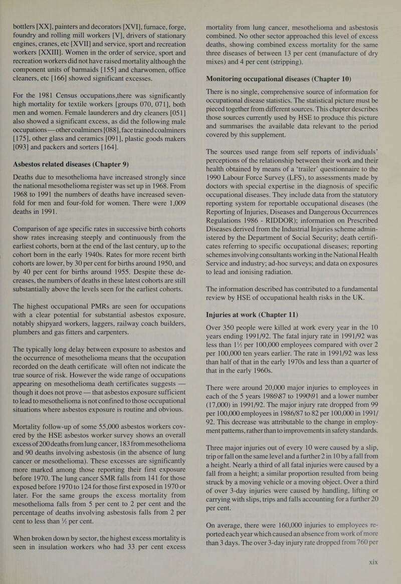 bottlers [XX], painters and decorators [XVI], furnace, forge, foundry and rolling mill workers [V], drivers of stationary engines, cranes, etc [XVII] and service, sport and recreation workers [XXIII]. Women in the order of service, sport and recreation workers did not have raised mortality although the component units of barmaids [155] and charwomen, office cleaners, etc [166] showed significant excesses. For the 1981 Census occupations,there was significantly high mortality for textile workers [groups 070, 071], both men and women. Female launderers and dry cleaners [051] also showed a significant excess, as did the following male occupations—other coalminers [088], face trained coalminers [175], other glass and ceramics [091], plastic goods makers [093] and packers and sorters [164]. Asbestos related diseases (Chapter 9) Deaths due to mesothelioma have increased strongly since the national mesothelioma register was set up in 1968. From 1968 to 1991 the numbers of deaths have increased seven¬ fold for men and four-fold for women. There were 1,009 deaths in 1991. Comparison of age specific rates in successive birth cohorts show rates increasing steeply and continuously from the earliest cohorts, bom at the end of the last century, up to the cohort bom in the early 1940s. Rates for more recent birth cohorts are lower, by 30 per cent for births around 1950, and by 40 per cent for births around 1955. Despite these de¬ creases, the numbers of deaths in these latest cohorts are still substantially above the levels seen for the earliest cohorts. The highest occupational PMRs are seen for occupations with a clear potential for substantial asbestos exposure, notably shipyard workers, laggers, railway coach builders, plumbers and gas fitters and carpenters. The typically long delay between exposure to asbestos and the occurrence of mesothelioma means that the occupation recorded on the death certificate will often not indicate the true source of risk. However the wide range of occupations appearing on mesothelioma death certificates suggests — though it does not prove — that asbestos exposure sufficient to lead to mesothelioma is not confined to those occupational situations where asbestos exposure is routine and obvious. Mortality follow-up of some 55,000 asbestos workers cov¬ ered by the HSE asbestos worker survey shows an overall excess of200 deaths from lung cancer, 183 from mesothelioma and 90 deaths involving asbestosis (in the absence of lung cancer or mesothelioma). These excesses are significantly more marked among those reporting their first exposure before 1970. The lung cancer SMR falls from 141 for those exposed before 1970 to 124 for those first exposed in 1970 or later. For the same groups the excess mortality from mesothelioma falls from 5 per cent to 2 per cent and the percentage of deaths involving asbestosis falls from 2 per cent to less than A per cent. When broken down by sector, the highest excess mortality is seen in insulation workers who had 33 per cent excess mortality from lung cancer, mesothelioma and asbestosis combined. No other sector approached this level of excess deaths, showing combined excess mortality for the same three diseases of between 13 per cent (manufacture of dry mixes) and 4 per cent (stripping). Monitoring occupational diseases (Chapter 10) There is no single, comprehensive source of information for occupational disease statistics. The statistical picture must be pieced together from different sources. This chapter describes those sources currently used by HSE to produce this picture and summarises the available data relevant to the period covered by this supplement. The sources used range from self reports of individuals’ perceptions of the relationship between their work and their health obtained by means of a ‘trailer’ questionnaire to the 1990 Labour Force Survey (LFS), to assessments made by doctors with special expertise in the diagnosis of specific occupational diseases. They include data from the statutory reporting system for reportable occupational diseases (the Reporting of Injuries, Diseases and Dangerous Occurrences Regulations 1986 - RIDDOR); information on Prescribed Diseases derived from the Industrial Injuries scheme admin¬ istered by the Department of Social Security; death certifi¬ cates referring to specific occupational diseases; reporting schemes involving consultants working in the National Health Service and industry; ad-hoc surveys; and data on exposures to lead and ionising radiation. The information described has contributed to a fundamental review by HSE of occupational health risks in the UK. Injuries at work (Chapter 11) Over 350 people were killed at work every year in the 10 years ending 1991/92. The fatal injury rate in 1991/92 was less than VA per 100,000 employees compared with over 2 per 100,000 ten years earlier. The rate in 1991/92 was less than half of that in the early 1970s and less than a quarter of that in the early 1960s. There were around 20,000 major injuries to employees in each of the 5 years 1986N87 to 1990N91 and a lower number (17,000) in 1991/92. The major injury rate dropped from 99 per 100,000 employees in 1986/87 to 82 per 100,000 in 1991/ 92. This decrease was attributable to the change in employ¬ ment patterns, rather than to improvements in safety standards. Three major injuries out of every 10 were caused by a slip, trip or fall on the same level and a further 2 in 10 by a fall from a height. Nearly a third of all fatal injuries were caused by a fall from a height; a similar proportion resulted from being struck by a moving vehicle or a moving object. Over a third of over 3-day injuries were caused by handling, lifting or carrying with slips, trips and falls accounting for a further 20 per cent. On average, there were 160,000 injuries to employees re¬ ported each year which caused an absence from work of more than 3 days. The over 3-day injury rate dropped from 760 per