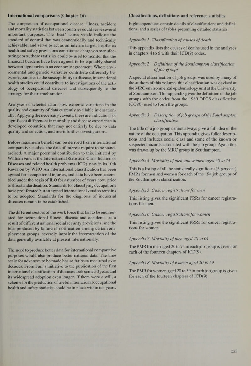 International comparisons (Chapter 16) The comparison of occupational disease, illness, accident and mortality statistics between countries could serve several important purposes. The ‘best’ scores would indicate the standard of control that was economically and technically achievable, and serve to act as an interim target. Insofar as health and safety provisions constitute a charge on manufac¬ turing costs, these statistics could be used to monitor that the financial burdens have been agreed to be equitably shared between signatories to an economic agreement. Where envi¬ ronmental and genetic variables contribute differently be¬ tween countries to the susceptibility to disease, international health studies could contribute to investigations of the aeti¬ ology of occupational diseases and subsequently to the strategy for their amelioration. Analyses of selected data show extreme variations in the quality and quantity of data currently available internation¬ ally. Applying the necessary caveats, there are indications of significant differences in mortality and disease experience in developed countries, that may not entirely be due to data quality and selection, and merit further investigations. Before maximum benefit can be derived from international comparative studies, the data of interest require to be stand¬ ardised. A major potential contribution to this, initiated by William Farr, is the International Statistical Classification of Diseases and related health problems (ICD), now in its 10th Revision by WHO An international classification has been agreed for occupational injuries, and data have been assem¬ bled under the aegis of ILO for a number of years now, prior to this standardisation. Standards for classifying occupations have proliferated but an agreed international version remains to be adopted. Standards for the diagnosis of industrial diseases remain to be established. The different sectors of the work force that fail to be enumer¬ ated for occupational illness, disease and accidents, as a result of different national social security provisions, and the bias produced by failure of notification among certain em¬ ployment groups, severely impair the interpretation of the data generally available at present internationally. The need to produce better data for international comparative purposes would also produce better national data. The time scale for advances to be made has so far been measured over decades. From Farr’s initiative to the publication of the first international classification of diseases took some 50 years and its widespread adoption even longer. If there were a will, a scheme for the production of useful international occupational health and safety statistics could be in place within ten years. Classifications, definitions and reference statistics Eight appendices contain details of classifications and defini¬ tions, and a series of tables presenting detailed statistics. Appendix 1 Classification of causes of death This appendix lists the causes of deaths used in the analyses in chapters 4 to 6 with their ICD(9) codes. Appendix 2 Definition of the Southampton classification of job groups A special classification of job groups was used by many of the authors of this volume, this classification was devised at the MRC environmental epidemiology unit at the University of Southampton. This appendix gives the definition of the job groups with the codes from the 1980 OPCS classification (CO80) used to form the groups. Appendix 3 Description of job groups of the Southampton classification The title of a job group cannot always give a full idea of the nature of the occupation. This appendix gives fuller descrip¬ tions and includes social class and some of the known or suspected hazards associated with the job group. Again this was drawn up by the MRC group in Southampton. Appendix 4 Mortality of men and women aged 20 to 74 This is a listing of all the statistically significant (5 per cent) PMRs for men and women for each of the 194 job groups of the Southampton classification. Appendix 5 Cancer registrations for men This listing gives the significant PRRs for cancer registra¬ tions for men. Appendix 6 Cancer registrations for women This listing gives the significant PRRs for cancer registra¬ tions for women. Appendix 7 Mortality of men aged 20 to 64 The PMR for men aged 20 to 74 in each job group is given for each of the fourteen chapters of ICD(9). Appendix 8 Mortality of women aged 20 to 59 The PMR for women aged 20 to 59 in each job group is given for each of the fourteen chapters of ICD(9).