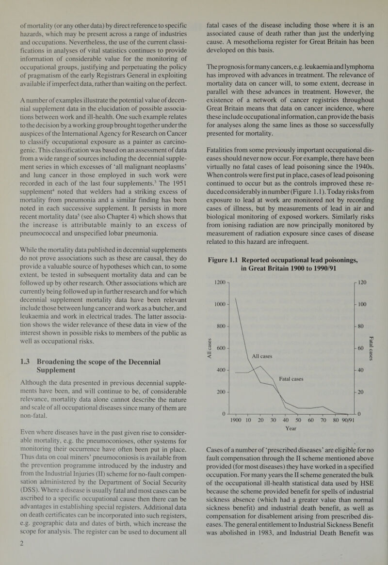 of mortality (or any other data) by direct reference to specific hazards, which may be present across a range of industries and occupations. Nevertheless, the use of the current classi¬ fications in analyses of vital statistics continues to provide information of considerable value for the monitoring of occupational groups, justifying and perpetuating the policy of pragmatism of the early Registrars General in exploiting available if imperfect data, rather than waiting on the perfect. A number of examples illustrate the potential value of decen¬ nial supplement data in the elucidation of possible associa¬ tions between work and ill-health. One such example relates to the decision by a working group brought together under the auspices of the International Agency for Research on Cancer to classify occupational exposure as a painter as carcino¬ genic. This classification was based on an assessment of data from a wide range of sources including the decennial supple¬ ment series in which excesses of ‘all malignant neoplasms’ and lung cancer in those employed in such work were recorded in each of the last four supplements.3 The 1951 supplement4 noted that welders had a striking excess of mortality from pneumonia and a similar finding has been noted in each successive supplement. It persists in more recent mortality data5 (see also Chapter 4) which shows that the increase is attributable mainly to an excess of pneumococcal and unspecified lobar pneumonia. While the mortality data published in decennial supplements do not prove associations such as these are causal, they do provide a valuable source of hypotheses which can, to some extent, be tested in subsequent mortality data and can be followed up by other research. Other associations which are currently being followed up in further research and for which decennial supplement mortality data have been relevant include those between lung cancer and work as a butcher, and leukaemia and work in electrical trades. The latter associa¬ tion shows the wider relevance of these data in view of the interest shown in possible risks to members of the public as well as occupational risks. 1.3 Broadening the scope of the Decennial Supplement Although the data presented in previous decennial supple¬ ments have been, and will continue to be, of considerable relevance, mortality data alone cannot describe the nature and scale of all occupational diseases since many of them are non-fatal. Even where diseases have in the past given rise to consider¬ able mortality, e.g. the pneumoconioses, other systems for monitoring their occurrence have often been put in place. Thus data on coal miners’ pneumoconiosis is available from the prevention programme introduced by the industry and from the Industrial Injuries (II) scheme for no-fault compen¬ sation administered by the Department of Social Security (DSS). Where a disease is usually fatal and most cases can be ascribed to a specific occupational cause then there can be advantages in establishing special registers. Additional data on death certificates can be incorporated into such registers, e.g. geographic data and dates of birth, which increase the scope for analysis. The register can be used to document all fatal cases of the disease including those where it is an associated cause of death rather than just the underlying cause. A mesothelioma register for Great Britain has been developed on this basis. The prognosis for many cancers, e.g. leukaemia and lymphoma has improved with advances in treatment. The relevance of mortality data on cancer will, to some extent, decrease in parallel with these advances in treatment. However, the existence of a network of cancer registries throughout Great Britain means that data on cancer incidence, where these include occupational information, can provide the basis for analyses along the same lines as those so successfully presented for mortality. Fatalities from some previously important occupational dis¬ eases should never now occur. For example, there have been virtually no fatal cases of lead poisoning since the 1940s. When controls were first put in place, cases of lead poisoning continued to occur but as the controls improved these re¬ duced considerably in number (Figure 1.1). Today risks from exposure to lead at work are monitored not by recording cases of illness, but by measurements of lead in air and biological monitoring of exposed workers. Similarly risks from ionising radiation are now principally monitored by measurement of radiation exposure since cases of disease related to this hazard are infrequent. Figure 1.1 Reported occupational lead poisonings, in Great Britain 1900 to 1990/91 Year Cases of a number of ‘prescribed diseases’ are eligible for no fault compensation through the II scheme mentioned above provided (for most diseases) they have worked in a specified occupation. For many years the II scheme generated the bulk of the occupational ill-health statistical data used by HSE because the scheme provided benefit for spells of industrial sickness absence (which had a greater value than normal sickness benefit) and industrial death benefit, as well as compensation for disablement arising from prescribed dis¬ eases. The general entitlement to Industrial Sickness Benefit was abolished in 1983, and Industrial Death Benefit was