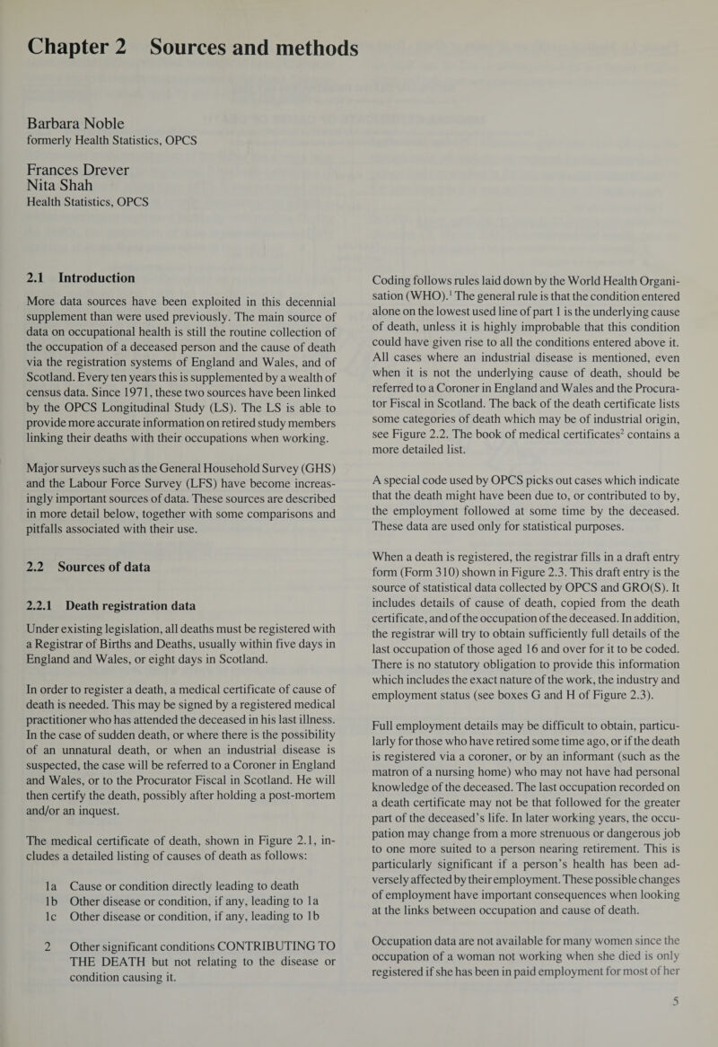 Chapter 2 Sources and methods Barbara Noble formerly Health Statistics, OPCS Frances Drever Nita Shah Health Statistics, OPCS 2.1 Introduction More data sources have been exploited in this decennial supplement than were used previously. The main source of data on occupational health is still the routine collection of the occupation of a deceased person and the cause of death via the registration systems of England and Wales, and of Scotland. Every ten years this is supplemented by a wealth of census data. Since 1971, these two sources have been linked by the OPCS Longitudinal Study (LS). The LS is able to provide more accurate information on retired study members linking their deaths with their occupations when working. Major surveys such as the General Household Survey (GHS) and the Labour Force Survey (LFS) have become increas¬ ingly important sources of data. These sources are described in more detail below, together with some comparisons and pitfalls associated with their use. 2.2 Sources of data 2.2.1 Death registration data Under existing legislation, all deaths must be registered with a Registrar of Births and Deaths, usually within five days in England and Wales, or eight days in Scotland. In order to register a death, a medical certificate of cause of death is needed. This may be signed by a registered medical practitioner who has attended the deceased in his last illness. In the case of sudden death, or where there is the possibility of an unnatural death, or when an industrial disease is suspected, the case will be referred to a Coroner in England and Wales, or to the Procurator Fiscal in Scotland. He will then certify the death, possibly after holding a post-mortem and/or an inquest. The medical certificate of death, shown in Figure 2.1, in¬ cludes a detailed listing of causes of death as follows: la Cause or condition directly leading to death lb Other disease or condition, if any, leading to la lc Other disease or condition, if any, leading to lb 2 Other significant conditions CONTRIBUTING TO THE DEATH but not relating to the disease or condition causing it. Coding follows rules laid down by the World Health Organi¬ sation (WHO).1 The general rule is that the condition entered alone on the lowest used line of part 1 is the underlying cause of death, unless it is highly improbable that this condition could have given rise to all the conditions entered above it. All cases where an industrial disease is mentioned, even when it is not the underlying cause of death, should be referred to a Coroner in England and Wales and the Procura¬ tor Fiscal in Scotland. The back of the death certificate lists some categories of death which may be of industrial origin, see Figure 2.2. The book of medical certificates2 contains a more detailed list. A special code used by OPCS picks out cases which indicate that the death might have been due to, or contributed to by, the employment followed at some time by the deceased. These data are used only for statistical purposes. When a death is registered, the registrar fills in a draft entry form (Form 310) shown in Figure 2.3. This draft entry is the source of statistical data collected by OPCS and GRO(S). It includes details of cause of death, copied from the death certificate, and of the occupation of the deceased. In addition, the registrar will try to obtain sufficiently full details of the last occupation of those aged 16 and over for it to be coded. There is no statutory obligation to provide this information which includes the exact nature of the work, the industry and employment status (see boxes G and H of Figure 2.3). Full employment details may be difficult to obtain, particu¬ larly for those who have retired some time ago, or if the death is registered via a coroner, or by an informant (such as the matron of a nursing home) who may not have had personal knowledge of the deceased. The last occupation recorded on a death certificate may not be that followed for the greater part of the deceased’s life. In later working years, the occu¬ pation may change from a more strenuous or dangerous job to one more suited to a person nearing retirement. This is particularly significant if a person’s health has been ad¬ versely affected by their employment. These possible changes of employment have important consequences when looking at the links between occupation and cause of death. Occupation data are not available for many women since the occupation of a woman not working when she died is only registered if she has been in paid employment for most of her