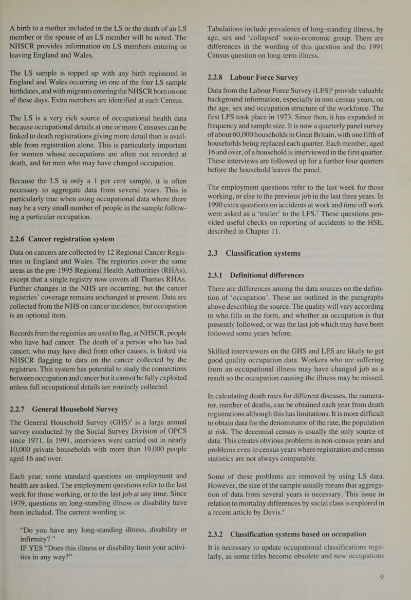 A birth to a mother included in the LS or the death of an LS member or the spouse of an LS member will be noted. The NHSCR provides information on LS members entering or leaving England and Wales. The LS sample is topped up with any birth registered in England and Wales occurring on one of the four LS sample birthdates, and with migrants entering the NHSCR bom on one of these days. Extra members are identified at each Census. The LS is a very rich source of occupational health data because occupational details at one or more Censuses can be linked to death registrations giving more detail than is avail¬ able from registration alone. This is particularly important for women whose occupations are often not recorded at death, and for men who may have changed occupation. Because the LS is only a 1 per cent sample, it is often necessary to aggregate data from several years. This is particularly true when using occupational data where there may be a very small number of people in the sample follow¬ ing a particular occupation. 2.2.6 Cancer registration system Data on cancers are collected by 12 Regional Cancer Regis¬ tries in England and Wales. The registries cover the same areas as the pre-1995 Regional Health Authorities (RHAs), except that a single registry now covers all Thames RHAs. Further changes in the NHS are occurring, but the cancer registries’ coverage remains unchanged at present. Data are collected from the NHS on cancer incidence, but occupation is an optional item. Records from the registries are used to flag, at NHSCR, people who have had cancer. The death of a person who has had cancer, who may have died from other causes, is linked via NHSCR flagging to data on the cancer collected by the registries. This system has potential to study the connections between occupation and cancer but it cannot be fully exploited unless full occupational details are routinely collected. 2.2.7 General Household Survey The General Household Survey (GHS)5 is a large annual survey conducted by the Social Survey Division of OPCS since 1971. In 1991, interviews were carried out in nearly 10,000 private households with more than 19,000 people aged 16 and over. Each year, some standard questions on employment and health are asked. The employment questions refer to the last week for those working, or to the last job at any time. Since 1979, questions on long-standing illness or disability have been included. The current wording is: “Do you have any long-standing illness, disability or infirmity? ” IF YES “Does this illness or disability limit your activi¬ ties in any way?” Tabulations include prevalence of long-standing illness, by age, sex and ‘collapsed’ socio-economic group. There are differences in the wording of this question and the 1991 Census question on long-term illness. 2.2.8 Labour Force Survey Data from the Labour Force Survey (LFS)6 provide valuable background information, especially in non-census years, on the age, sex and occupation structure of the workforce. The first LFS took place in 1973. Since then, it has expanded in frequency and sample size. It is now a quarterly panel survey of about 60,000 households in Great Britain, with one fifth of households being replaced each quarter. Each member, aged 16 and over, of a household is interviewed in the first quarter. These interviews are followed up for a further four quarters before the household leaves the panel. The employment questions refer to the last week for those working, or else to the previous job in the last three years. In 1990 extra questions on accidents at work and time off work were asked as a ‘trailer’ to the LFS.7 These questions pro¬ vided useful checks on reporting of accidents to the HSE, described in Chapter 11. 2.3 Classification systems 2.3.1 Definitional differences There are differences among the data sources on the defini¬ tion of ‘occupation’. These are outlined in the paragraphs above describing the source. The quality will vary according to who fills in the form, and whether an occupation is that presently followed, or was the last job which may have been followed some years before. Skilled interviewers on the GHS and LFS are likely to get good quality occupation data. Workers who are suffering from an occupational illness may have changed job as a result so the occupation causing the illness may be missed. In calculating death rates for different diseases, the numera¬ tor, number of deaths, can be obtained each year from death registrations although this has limitations. It is more difficult to obtain data for the denominator of the rate, the population at risk. The decennial census is usually the only source of data. This creates obvious problems in non-census years and problems even in census years where registration and census statistics are not always comparable. Some of these problems are removed by using LS data. However, the size of the sample usually means that aggrega¬ tion of data from several years is necessary. This issue in relation to mortality differences by social class is explored in a recent article by Devis.8 2.3.2 Classification systems based on occupation It is necessary to update occupational classifications regu¬ larly, as some titles become obsolete and new occupations