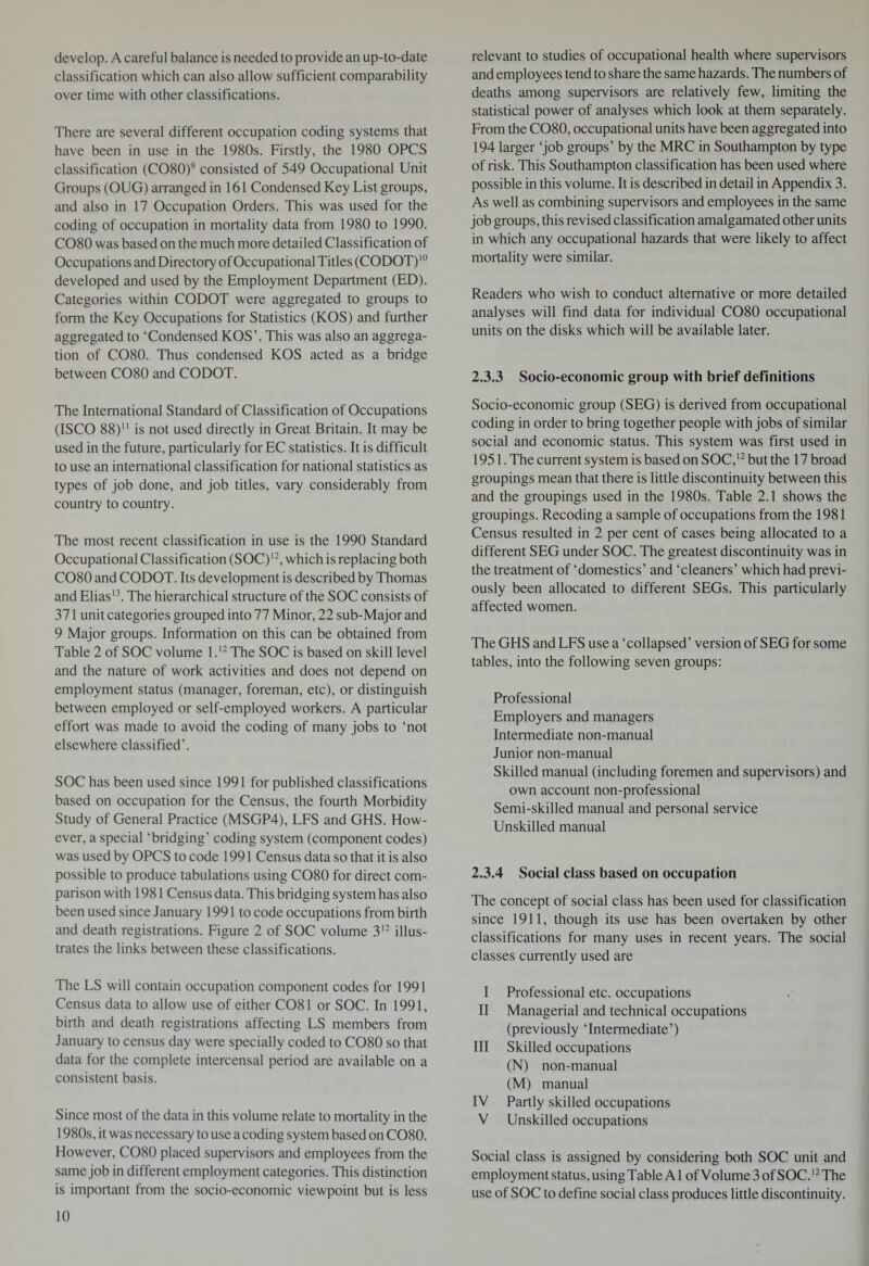 develop. A careful balance is needed to provide an up-to-date classification which can also allow sufficient comparability over time with other classifications. There are several different occupation coding systems that have been in use in the 1980s. Firstly, the 1980 OPCS classification (CO80)9 consisted of 549 Occupational Unit Groups (OUG) arranged in 161 Condensed Key List groups, and also in 17 Occupation Orders. This was used for the coding of occupation in mortality data from 1980 to 1990. CO80 was based on the much more detailed Classification of Occupations and Directory of Occupational Titles (CODOT)10 developed and used by the Employment Department (ED). Categories within CODOT were aggregated to groups to form the Key Occupations for Statistics (KOS) and further aggregated to ‘Condensed KOS’. This was also an aggrega¬ tion of CO80. Thus condensed KOS acted as a bridge between CO80 and CODOT. The International Standard of Classification of Occupations (ISCO 88) is not used directly in Great Britain. It may be used in the future, particularly for EC statistics. It is difficult to use an international classification for national statistics as types of job done, and job titles, vary considerably from country to country. The most recent classification in use is the 1990 Standard Occupational Classification (SOC)12, which is replacing both CO80 and CODOT. Its development is described by Thomas and Elias13. The hierarchical structure of the SOC consists of 371 unit categories grouped into 77 Minor, 22 sub-Major and 9 Major groups. Information on this can be obtained from Table 2 of SOC volume l.12 The SOC is based on skill level and the nature of work activities and does not depend on employment status (manager, foreman, etc), or distinguish between employed or self-employed workers. A particular effort was made to avoid the coding of many jobs to ‘not elsewhere classified’. SOC has been used since 1991 for published classifications based on occupation for the Census, the fourth Morbidity Study of General Practice (MSGP4), LFS and GHS. How¬ ever, a special ‘bridging’ coding system (component codes) was used by OPCS to code 1991 Census data so that it is also possible to produce tabulations using CO80 for direct com¬ parison with 1981 Census data. This bridging system has also been used since January 1991 to code occupations from birth and death registrations. Figure 2 of SOC volume 312 illus¬ trates the links between these classifications. The LS will contain occupation component codes for 1991 Census data to allow use of either C081 or SOC. In 1991, birth and death registrations affecting LS members from January to census day were specially coded to CO80 so that data for the complete intercensal period are available on a consistent basis. Since most of the data in this volume relate to mortality in the 1980s, it was necessary to use a coding system based on CO80. However, CO80 placed supervisors and employees from the same job in different employment categories. This distinction is important from the socio-economic viewpoint but is less relevant to studies of occupational health where supervisors and employees tend to share the same hazards. The numbers of deaths among supervisors are relatively few, limiting the statistical power of analyses which look at them separately. From the CO80, occupational units have been aggregated into 194 larger ‘job groups’ by the MRC in Southampton by type of risk. This Southampton classification has been used where possible in this volume. It is described in detail in Appendix 3. As well as combining supervisors and employees in the same job groups, this revised classification amalgamated other units in which any occupational hazards that were likely to affect mortality were similar. Readers who wish to conduct alternative or more detailed analyses will find data for individual CO80 occupational units on the disks which will be available later. 2.3.3 Socio-economic group with brief definitions Socio-economic group (SEG) is derived from occupational coding in order to bring together people with jobs of similar social and economic status. This system was first used in 1951. The current system is based on SOC,12 but the 17 broad groupings mean that there is little discontinuity between this and the groupings used in the 1980s. Table 2.1 shows the groupings. Recoding a sample of occupations from the 1981 Census resulted in 2 per cent of cases being allocated to a different SEG under SOC. The greatest discontinuity was in the treatment of ‘domestics’ and ‘cleaners’ which had previ¬ ously been allocated to different SEGs. This particularly affected women. The GHS and LFS use a ‘collapsed’ version of SEG for some tables, into the following seven groups: Professional Employers and managers Intermediate non-manual Junior non-manual Skilled manual (including foremen and supervisors) and own account non-professional Semi-skilled manual and personal service Unskilled manual 2.3.4 Social class based on occupation The concept of social class has been used for classification since 1911, though its use has been overtaken by other classifications for many uses in recent years. The social classes currently used are I Professional etc. occupations II Managerial and technical occupations (previously ‘Intermediate’) III Skilled occupations (N) non-manual (M) manual IV Partly skilled occupations V Unskilled occupations Social class is assigned by considering both SOC unit and employment status, using Table A1 of Volume 3 of SOC.12 The use of SOC to define social class produces little discontinuity.