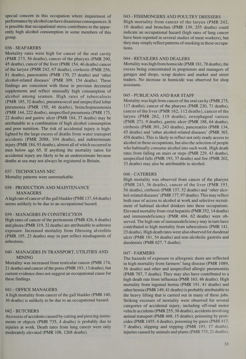 special concern in this occupation where impairment of performance by alcohol can have disastrous consequences. It is possible that occupational stress contributes to the appar¬ ently high alcohol consumption in some members of this group. 036 - SEAFARERS Mortality rates were high for cancer of the oral cavity (PMR 273, 56 deaths), cancer of the pharynx (PMR 290, 45 deaths), cancer of the liver (PMR 154, 46 deaths) cancer of the larynx (PMR 242, 67 deaths), cirrhosis (PMR 256, 81 deaths), pancreatitis (PMR 170, 27 deaths) and ‘other alcohol-related diseases’ (PMR 309, 154 deaths). These findings are consistent with those in previous decennial supplements and reflect unusually high consumption of alcohol among seamen. High rates of tuberculosis (PMR 185, 32 deaths), pneumococcal and unspecified lobar pneumonia (PMR 150, 46 deaths), bronchopneumonia (PMR 144, 222 deaths), unspecified pneumonia (PMR 175, 22 deaths) and gastric ulcer (PMR 184, 37 deaths) may be attributable to a combination of high alcohol consumption and poor nutrition. The risk of accidental injury is high¬ lighted by the large excess of deaths from water transport accidents (PMR 2088, 104 deaths), and indeterminate injury (PMR 184,93 deaths), almost all of which occurred in men below age 65. If anything the mortality ratios for accidental injury are likely to be an underestimate because deaths at sea may not always be registered in Britain. 037 - TECHNICIANS NEC Mortality patterns were unremarkable. 038 - PRODUCTION AND MAINTENANCE MANAGERS A high rate of cancer of the gall bladder (PMR 137,64 deaths) seems unlikely to be due to an occupational hazard. 039 - MANAGERS IN CONSTRUCTION High rates of cancer of the peritoneum (PMR 426, 6 deaths) and pleura (PMR 319, 32 deaths) are attributable to asbestos exposure. Increased mortality from fibrosing alveolitis (PMR 195, 23 deaths) may in part reflect misdiagnosis of asbestosis. 040 - MANAGERS IN TRANSPORT, UTILITIES AND MINING Mortality was increased from testicular cancer (PMR 174, 21 deaths) and cancer of the penis (PMR 193,13 deaths), but current evidence does not suggest an occupational cause for these findings. 041 - OFFICE MANAGERS A high mortality from cancer of the gall bladder (PMR 140, 36 deaths) is unlikely to be due to an occupational hazard. 042 - BUTCHERS An excess of accidents caused by cutting and piercing instru¬ ments or objects (PMR 735, 4 deaths) is probably due to injuries at work. Death rates from lung cancer were only moderately elevated (PMR 108, 1268 deaths). 043 - FISHMONGERS AND POULTRY DRESSERS High mortality from cancer of the larynx (PMR 242, 10 deaths) and bronchus (PMR 139, 255 deaths) could indicate an occupational hazard (high rates of lung cancer have been reported in several studies of meat workers), but they may simply reflect patterns of smoking in these occupa¬ tions. 044 - RETAILERS AND DEALERS Mortality was high from homicide (PMR 181,78 deaths), the excess being concentrated in proprietors and managers of garages and shops, scrap dealers and market and street traders. No increase in homicide was observed for shop assistants. 045 - PUBLICANS AND BAR STAFF Mortality was high from cancer of the oral cavity (PMR 275, 117 deaths), cancer of the pharynx (PMR 230, 71 deaths), cancer of the liver (PMR 162, 112 deaths), cancer of the larynx (PMR 262, 119 deaths), oesophageal varices (PMR 271, 9 deaths), gastric ulcer (PMR 188, 64 deaths), cirrhosis (PMR 301, 243 deaths), pancreatitis (PMR 134, 45 deaths) and ‘other alcohol-related diseases’ (PMR 365, 458 deaths). This is likely to reflect not only ready access to alcohol in these occupations, but also the selection of people who habitually consume alcohol into such work. High death rates from falling on stairs or steps (PMR 229, 43 deaths), unspecified falls (PMR 193, 37 deaths) and fire (PMR 202, 33 deaths) may also be attributable to alcohol. 046 - CATERERS High mortality was observed from cancer of the pharynx (PMR 243, 36 deaths), cancer of the liver (PMR 193, 56 deaths), cirrhosis (PMR 157, 52 deaths) and ‘other alco¬ hol-related diseases’ (PMR 177,97 deaths). This may reflect both ease of access to alcohol at work and selective recruit¬ ment of habitual alcohol drinkers into these occupations. Elevated mortality from viral hepatitis (PMR 352,14 deaths) and immunodeficiency (PMR 404, 62 deaths) were ob¬ served. The high rate of immunodeficiency may in turn have contributed to high mortality from tuberculosis (PMR 141, 23 deaths). High death rates were also observed for duodenal ulcer (PMR 181,54 deaths) and non-alcoholic gastritis and duodenitis (PMR 627, 7 deaths). 047 - FARMERS The hazards of exposure to allergenic dusts are reflected in high mortality from farmers’ lung disease (PMR 1089, 56 deaths) and other and unspecified allergic pneumonitis (PMR 787, 7 deaths). They may also have contributed to a high death rate from influenza (PMR 163, 46 deaths). High mortality from inguinal hernia (PMR 191, 41 deaths) and other hernia (PMR 149,41 deaths) is probably attributable to the heavy lifting that is carried out in many of these jobs. Striking excesses of mortality were observed for several categories of accidental injury, including off-road motor vehicle accidents (PMR 255,38 deaths), accidents involving animal transport (PMR 468, 15 deaths), poisoning by pesti¬ cides (PMR 1455,4 deaths), poisoning by gases (PMR 417, 7 deaths), slipping and tripping (PMR 193, 17 deaths), injuries caused by animals and plants (PMR 775,21 deaths),