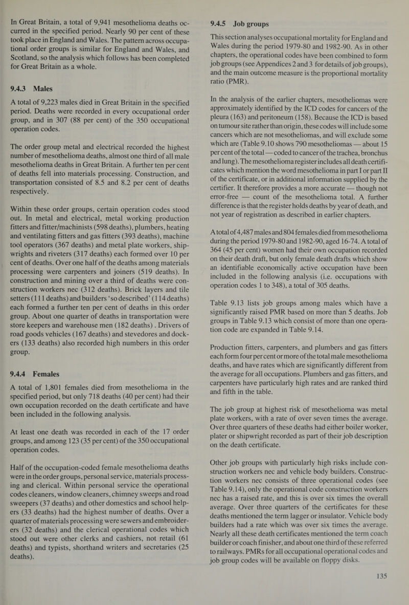 In Great Britain, a total of 9,941 mesothelioma deaths oc¬ curred in the specified period. Nearly 90 per cent of these took place in England and Wales. The pattern across occupa¬ tional order groups is similar for England and Wales, and Scotland, so the analysis which follows has been completed for Great Britain as a whole. 9.4.3 Males A total of 9,223 males died in Great Britain in the specified period. Deaths were recorded in every occupational order group, and in 307 (88 per cent) of the 350 occupational operation codes. The order group metal and electrical recorded the highest number of mesothelioma deaths, almost one third of all male mesothelioma deaths in Great Britain. A further ten per cent of deaths fell into materials processing. Construction, and transportation consisted of 8.5 and 8.2 per cent of deaths respectively. Within these order groups, certain operation codes stood out. In metal and electrical, metal working production fitters and fitter/machinists (598 deaths), plumbers, heating and ventilating fitters and gas fitters (393 deaths), machine tool operators (367 deaths) and metal plate workers, ship¬ wrights and riveters (317 deaths) each formed over 10 per cent of deaths. Over one half of the deaths among materials processing were carpenters and joiners (519 deaths). In construction and mining over a third of deaths were con¬ struction workers nec (312 deaths). Brick layers and tile setters (111 deaths) and builders ‘ so described ’(114 deaths) each formed a further ten per cent of deaths in this order group. About one quarter of deaths in transportation were store keepers and warehouse men (182 deaths). Drivers of road goods vehicles (167 deaths) and stevedores and dock¬ ers (133 deaths) also recorded high numbers in this order group. 9.4.4 Females A total of 1,801 females died from mesothelioma in the specified period, but only 718 deaths (40 per cent) had their own occupation recorded on the death certificate and have been included in the following analysis. At least one death was recorded in each of the 17 order groups, and among 123 (35 percent) of the 350 occupational operation codes. Half of the occupation-coded female mesothelioma deaths were in the order groups, personal service, materials process¬ ing and clerical. Within personal service the operational codes cleaners, window cleaners, chimney sweeps and road sweepers (37 deaths) and other domestics and school help¬ ers (33 deaths) had the highest number of deaths. Over a quarter of materials processing were sewers and embroider¬ ers (32 deaths) and the clerical operational codes which stood out were other clerks and cashiers, not retail (61 deaths) and typists, shorthand writers and secretaries (25 deaths). 9.4.5 Job groups This section analyses occupational mortality for England and Wales during the period 1979-80 and 1982-90. As in other chapters, the operational codes have been combined to form job groups (see Appendices 2 and 3 for details of job groups), and the main outcome measure is the proportional mortality ratio (PMR). In the analysis of the earlier chapters, mesotheliomas were approximately identified by the ICD codes for cancers of the pleura (163) and peritoneum (158). Because the ICD is based on tumour site rather than origin, these codes will include some cancers which are not mesotheliomas, and will exclude some which are (Table 9.10 shows 790 mesotheliomas — about 15 per cent of the total—coded to cancer of the trachea, bronchus and lung). The mesothelioma register includes all death certifi¬ cates which mention the word mesothelioma in part I or part II of the certificate, or in additional information supplied by the certifier. It therefore provides a more accurate — though not error-free — count of the mesothelioma total. A further difference is that the register holds deaths by year of death, and not year of registration as described in earlier chapters. A total of4,487 males and 804 females died from mesothelioma during the period 1979-80 and 1982-90, aged 16-74. A total of 364 (45 per cent) women had their own occupation recorded on their death draft, but only female death drafts which show an identifiable economically active occupation have been included in the following analysis (i.e. occupations with operation codes 1 to 348), a total of 305 deaths. Table 9.13 lists job groups among males which have a significantly raised PMR based on more than 5 deaths. Job groups in Table 9.13 which consist of more than one opera¬ tion code are expanded in Table 9.14. Production fitters, carpenters, and plumbers and gas fitters each form four per cent or more of the total male mesothelioma deaths, and have rates which are significantly different from the average for all occupations. Plumbers and gas fitters, and carpenters have particularly high rates and are ranked third and fifth in the table. The job group at highest risk of mesothelioma was metal plate workers, with a rate of over seven times the average. Over three quarters of these deaths had either boiler worker, plater or shipwright recorded as part of their job description on the death certificate. Other job groups with particularly high risks include con¬ struction workers nec and vehicle body builders. Construc¬ tion workers nec consists of three operational codes (see Table 9.14), only the operational code construction workers nec has a raised rate, and this is over six times the overall average. Over three quarters of the certificates for these deaths mentioned the term lagger or insulator. Vehicle body builders had a rate which was over six times the average. Nearly all these death certificates mentioned the term coach builder or coach finisher, and about one third of these referred to railways. PMRs for all occupational operational codes and job group codes will be available on floppy disks.