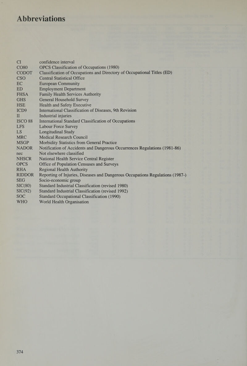 Abbreviations Cl CO80 CODOT CSO EC ED FHSA GHS HSE ICD9 II ISCO 88 LFS LS MRC MSGP NADOR nec NHSCR OPCS RHA RIDDOR SEG SIC(80) SIC(92) soc WHO confidence interval OPCS Classification of Occupations (1980) Classification of Occupations and Directory of Occupational Titles (ED) Central Statistical Office European Community Employment Department Family Health Services Authority General Household Survey Health and Safety Executive International Classification of Diseases, 9th Revision Industrial injuries International Standard Classification of Occupations Labour Force Survey Longitudinal Study Medical Research Council Morbidity Statistics from General Practice Notification of Accidents and Dangerous Occurrences Regulations (1981-86) Not elsewhere classified National Health Service Central Register Office of Population Censuses and Surveys Regional Health Authority Reporting of Injuries, Diseases and Dangerous Occupations Regulations (1987-) Socio-economic group Standard Industrial Classification (revised 1980) Standard Industrial Classification (revised 1992) Standard Occupational Classification (1990) World Health Organisation