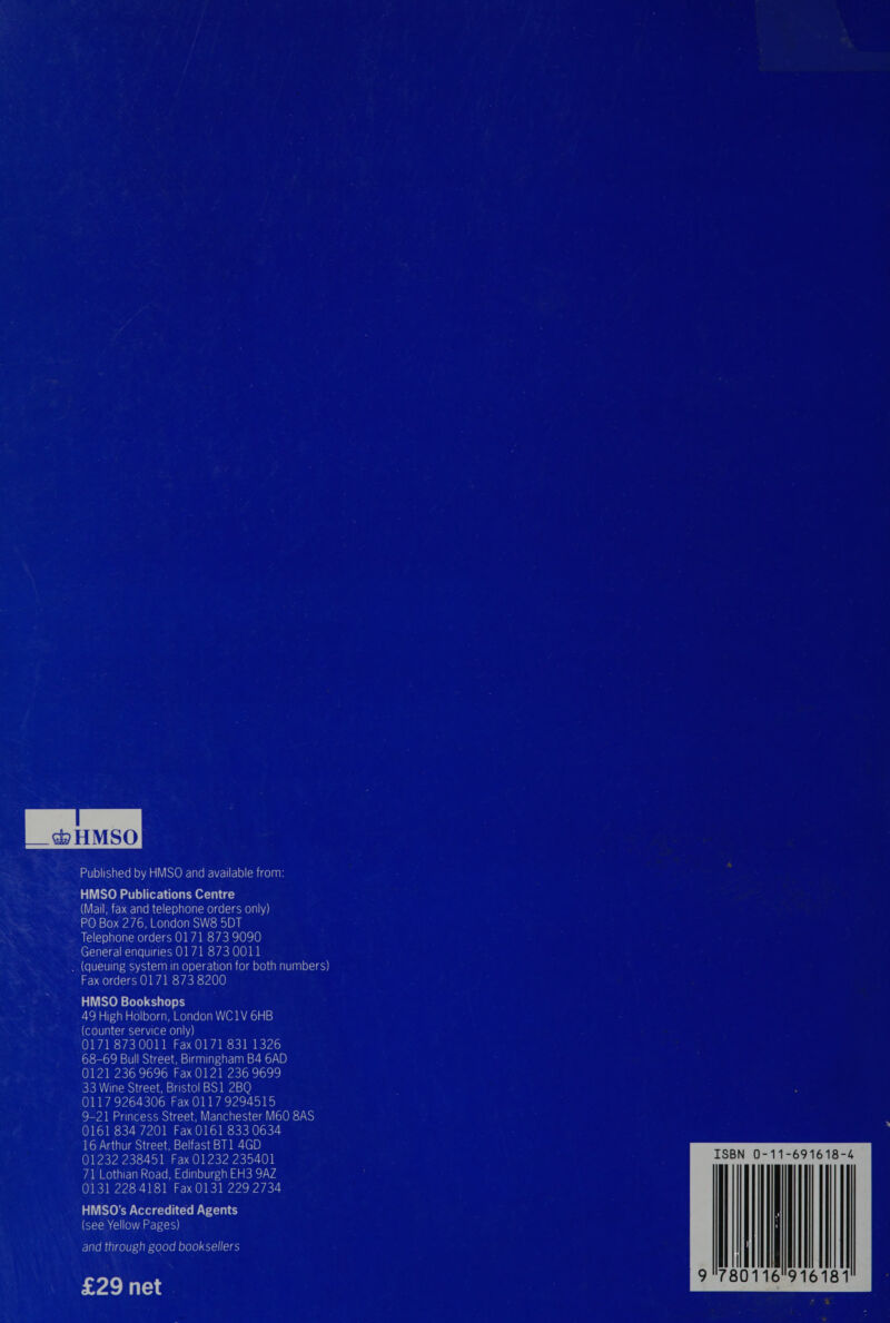 Published by HMSO and available from: HMSO Publications Centre (Mail, fax and telephone orders only) PO Box 276, London SW8 5DT Telephone orders 0171 873 9090 General enquiries 0171 873 0011 (queuing system in operation for both numbers) Fax orders 0171 873 8200 HMSO Bookshops 49 High Holborn, London WC1V 6HB (counter service only) 0171 873 0011 Fax 0171 831 1326 68-69 Bull Street, Birmingham B4 6AD 0121 236 9696 Fax 0121 236 9699 33 Wine Street, Bristol BS1 2BQ 0117 9264306 Fax 0117 9294515 9-21 Princess Street, Manchester M60 8AS 0161 834 7201 Fax 0161 833 0634 16 Arthur Street, Belfast BT1 4GD 01232 238451 Fax 01232 235401 71 Lothian Road, Edinburgh EH3 9AZ 0131 228 4181 Fax 0131 229 2734 HMSO’s Accredited Agents (see Yellow Pages) and through good booksellers ISBN 0-11-691618-4 9 780116 916181 £29 net
