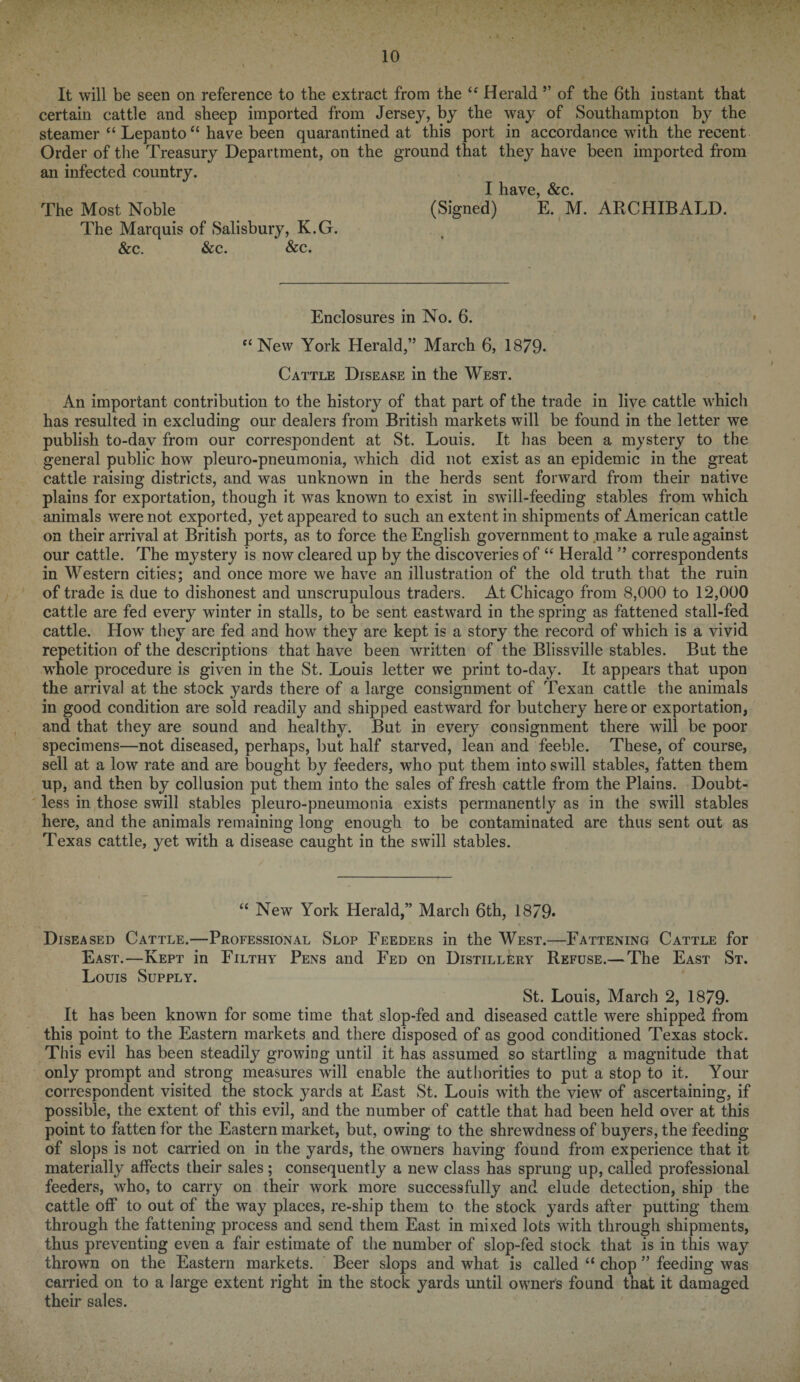 It will be seen on reference to the extract from the “ Herald ’’ of the 6th instant that certain cattle and sheep imported from Jersey, by the way of Southampton by the steamer “ Lepanto “ have been quarantined at this port in accordance with the recent Order of the Treasury Department, on the ground that they have been imported from an infected country. I have, &c. The Most Noble (Signed) E. M. ARCHIBALD. The Marquis of Salisbury, K.G. &c. &c. &c. Enclosures in No. 6. “ New York Herald,” March 6, 1879- Cattle Disease in the West. An important contribution to the history of that part of the trade in live cattle whicli has resulted in excluding our dealers from British markets will be found in the letter we publish to-day from our correspondent at St. Louis. It has been a mystery to the general public how pleuro-pneumonia, which did not exist as an epidemic in the great cattle raising districts, and was unknown in the herds sent forward from their native plains for exportation, though it was known to exist in swill-feeding stables from which animals were not exported, yet appeared to such an extent in shipments of American cattle on their arrival at British ports, as to force the English government to make a rule against our cattle. The mystery is now cleared up by the discoveries of “ Herald ” correspondents in Western cities; and once more we have an illustration of the old truth that the ruin of trade is due to dishonest and unscrupulous traders. At Chicago from 8,000 to 12,000 cattle are fed every winter in stalls, to be sent eastward in the spring as fattened stall-fed cattle. How they are fed and how they are kept is a story the record of which is a vivid repetition of the descriptions that have been written of the Blissville stables. But the whole procedure is given in the St. Louis letter we print to-day. It appears that upon the arrival at the stock yards there of a large consignment of Texan cattle the animals in good condition are sold readily and shipped eastward for butchery here or exportation, and that they are sound and healthy. But in every consignment there will be poor specimens—not diseased, perhaps, but half starved, lean and feeble. These, of course, sell at a low rate and are bought by feeders, who put them into swill stables, fatten them up, and then by collusion put them into the sales of fresh cattle from the Plains. Doubt¬ less in those swill stables pleuro-pneumonia exists permanently as in the swill stables here, and the animals remaining long enough to be contaminated are thus sent out as Texas cattle, yet with a disease caught in the swill stables. “ New York Herald,” March 6th, 1 879- Disea sed Cattle.—Professional Slop Feeders in the West.—Fattening Cattle for East.—Kept in Filthy Pens and Fed on Distillery Refuse.— The East St. Louis Supply. St. Louis, March 2, 1879- It has been known for some time that slop-fed and diseased cattle were shipped from this point to the Eastern markets and there disposed of as good conditioned Texas stock. This evil has been steadily growing until it has assumed so startling a magnitude that only prompt and strong measures will enable the authorities to put a stop to it. Your correspondent visited the stock yards at East St. Louis with the view of ascertaining, if possible, the extent of this evil, and the number of cattle that had been held over at this point to fatten for the Eastern market, but, owing to the shrewdness of buyers, the feeding of slops is not carried on in the yards, the owners having found from experience that it materially affects their sales ; consequently a new class has sprung up, called professional feeders, who, to carry on their work more successfully and elude detection, ship the cattle off to out of the way places, re-ship them to the stock yards after putting them through the fattening process and send them East in mixed lots with through shipments, thus preventing even a fair estimate of the number of slop-fed stock that is in this way thrown on the Eastern markets. Beer slops and what is called “ chop ” feeding was carried on to a large extent right in the stock yards until owner's found that it damaged their sales. t