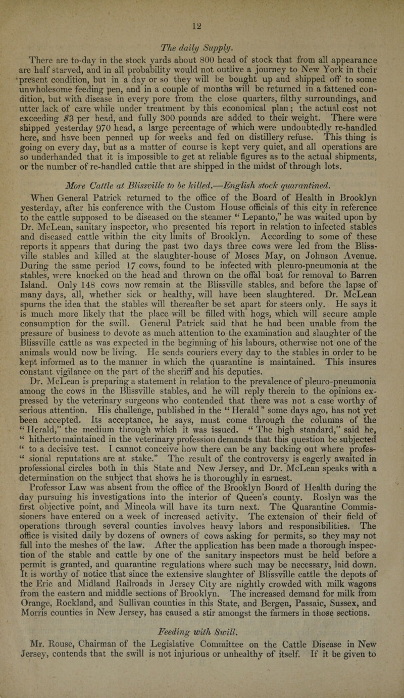 The daily Supply. There are today in the stock yards about 800 head of stock that from all appearance are half starved, and in all probability would not outlive a journey to New York in their •present condition, but in a day or so they will be bought up and shipped off to some unwholesome feeding pen, and in a couple of months will be returned in a fattened con¬ dition, but with disease in every pore from the close quarters, filthy surroundings, and utter lack of care while under treatment by this economical plan; the actual cost not exceeding S3 per head, and fully 300 pounds are added to their weight. There were shipped yesterday 970 head, a large percentage of which were undoubtedly re-handled here, and have been penned up for weeks and fed on distillery refuse. This thing is going on every day, but as a matter of course is kept very quiet, and all operations are so underhanded that it is impossible to get at reliable figures as to the actual shipments, or the number of re-handled cattle that are shipped in the midst of through lots. More Cattle at Blissville to he killed.—English stock quarantined. When General Patrick returned to the office of the Board of Health in Brooklyn yesterday, after his conference with the Custom House officials of this city in reference to the cattle supposed to be diseased on the steamer “ Lepanto,” he was waited upon by Dr. McLean, sanitary inspector, who presented his report in relation to infected stables and diseased cattle within the city limits of Brooklyn. According to some of these reports it appears that during the past two days three cows were led from the Bliss¬ ville stables and killed at the slaughter-house of Moses May, on Johnson Avenue. During the same period 17 cows, found to be infected with pleuro-pneumonia at the stables, were knocked on the head and thrown on the offal boat for removal to Barren Island. Only 148 cows now remain at the Blissville stables, and before the lapse of many days, all, whether sick or healthy, will have been slaughtered. Dr. McLean spurns the idea that the stables will thereafter be set apart for steers only. He says it is much more likely that the place will be filled with hogs, which will secure ample consumption for the swill. General Patrick said that he had been unable from the pressure of business to devote as much attention to the examination and slaughter of the Blissville cattle as was expected in the beginning of his labours, otherwise not one of the animals would now be living. He sends couriers every day to the stables in order to be kept informed as to the manner in which the quarantine is maintained. This insures constant vigilance on the part of the sheriff and his deputies. Dr. McLean is preparing a statement in relation to the prevalence of pleuro-pneumonia among the cows in the Blissville stables, and he will reply therein to the opinions ex¬ pressed by the veterinary surgeons who contended that there was not a case worthy of serious attention. His challenge, published in the “ Herald ” some days ago, has not yet been accepted. Its acceptance, he says, must come through the columns of the cc Herald,” the medium through which it was issued. “ The high standard,” said he, “ hitherto maintained in the veterinary profession demands that this question be subjected “ to a decisive test. I cannot conceive how there can be any backing out where profes- u sional reputations are at stake.” The result of the controversy is eagerly awaited in professional circles both in this State and New Jersey, and Dr. McLean speaks with a determination on the subject that shows he is thoroughly in earnest. Professor Law was absent from the office of the Brooklyn Board of Health during the day pursuing his investigations into the interior of Queen’s county. Roslyn was the first objective point, and Mineola will have its turn next. The Quarantine Commis¬ sioners have entered on a week of increased activity. The extension of their field of operations through several counties involves heavy labors and responsibilities. The office is visited daily by dozens of owners of cows asking for permits, so they may not fall into the meshes of the law. After the application has been made a thorough inspec¬ tion of the stable and cattle by one of the sanitary inspectors must be held before a permit is granted, and quarantine regulations where such may be necessary, laid down. It is worthy of notice that since the extensive slaughter of Blissville cattle the depots of the Erie and Midland Railroads in Jersey City are nightly crowded with milk wagons from the eastern and middle sections of Brooklyn. The increased demand for milk from Orange, Rockland, and Sullivan counties in this State, and Bergen, Passaic, Sussex, and Morris counties in New Jersey, has caused a stir amongst the farmers in those sections. Feeding with Swill. Mr. Rouse, Chairman of the Legislative Committee on the Cattle Disease in New Jersey, contends that the swill is not injurious or unhealthy of itself. If it be given to