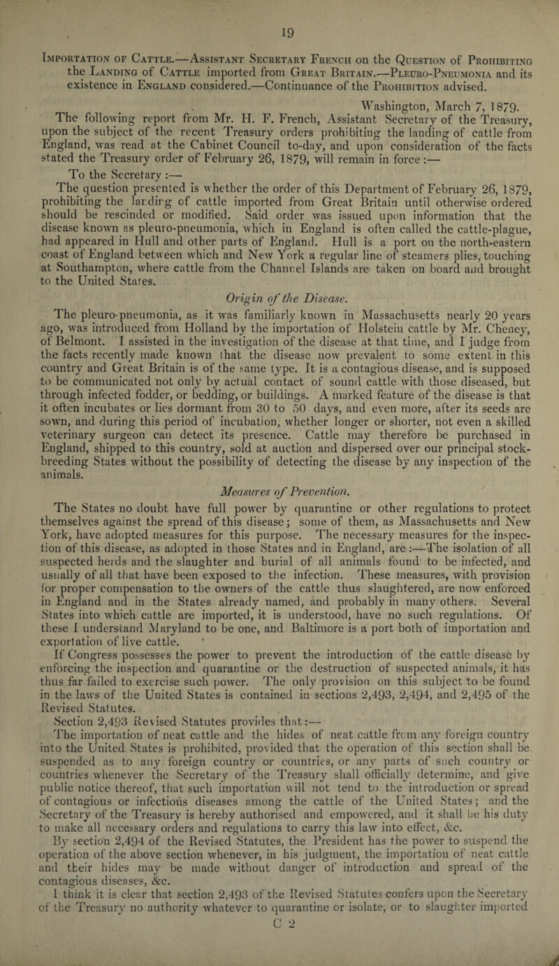 Importation of Cattle.—Assistant Secretary French on the Question of Prohibiting the Landing of Cattle imported from Great Britain..—Pleuro-Pneumonia and its existence in England considered.—Continuance of the Prohibition advised. Washington, March 7, 1879. The following report from Mr. H. F. French, Assistant Secretary of the Treasury, upon the subject of the recent Treasury orders prohibiting the landing of cattle from England, was read at the Cabinet Council to-day, and upon consideration of the facts stated the Treasury order of February 26, 1879, will remain in force:— To the Secretary :— The question presented is whether the order of this Department of February 26, 1879, prohibiting the landing of cattle imported from Great Britain until otherwise ordered should be rescinded or modified. Said order was issued upon information that the disease known as pleuro-pneumonia, which in England is often called the cattle-plague, had appeared in Hull and other parts of England. Hull is a port on the north-eastern coast of England between which and New York a regular line of steamers plies, touching at Southampton, where cattle from the Channel Islands are taken on board and brought to the United States. Origin of the Disease. The pleuro-pneumonia, as it was familiarly known in Massachusetts nearly 20 years ago, was introduced from Holland by the importation of Holstein cattle by Mr. Cheney, of Belmont. I assisted in the investigation of the disease at that time, and I judge from the facts recently made known that the disease now prevalent to some extent in this country and Great Britain is of the same type. It is a contagious disease, and is supposed to be communicated not only by actual contact of sound cattle with those diseased, but through infected fodder, or bedding, or buildings. A marked feature of the disease is that it often incubates or lies dormant from 30 to 50 days, and even more, after its seeds are sown, and during this period of incubation, whether longer or shorter, not even a skilled veterinary surgeon can detect its presence. Cattle may therefore be purchased in England, shipped to this country, sold at auction and dispersed over our principal stock- breeding States without the possibility of detecting the disease by any inspection of the animals. Measures of Prevention. The States no doubt have full power by quarantine or other regulations to protect themselves against the spread of this disease; some of them, as Massachusetts and New York, have adopted measures for this purpose. The necessary measures for the inspec¬ tion of this disease, as adopted in those States and in England, are :—The isolation of all suspected herds and the slaughter and burial of all animals found to be infected, and usually of all that have been exposed to the infection. These measures, with provision for proper compensation to the owners of the cattle thus slaughtered, are now enforced in England and in the States already named, and probably in many others. Several States into which cattle are imported, it is understood, have no such regulations. Of these I understand Maryland to be one, and Baltimore is a port both of importation and exportation of live cattle. If Congress possesses the power to prevent the introduction of the cattle disease by enforcing the inspection and quarantine or the destruction of suspected animals, it has thus far failed to exercise such power. The only provision on this subject to be found in the laws of the United States is contained in sections 2,493, 2,494, and 2,495 of the Revised Statutes. Section 2,493 Revised Statutes provides that:— The importation of neat cattle and the hides of neat cattle from any foreign country into the United States is prohibited, provided that the operation of this section shall be suspended as to any foreign country or countries, or any parts of such country or countries whenever the Secretary of the Treasury shall officially determine, and give public notice thereof, that such importation will not tend to the introduction or spread of contagious or infectious diseases among the cattle of the United States; and the Secretary of the Treasury is hereby authorised and empowered, and it shall he his duty to make all necessary orders and regulations to carry this law into etfect, &c. By section 2,494 of the Revised Statutes, the President has the power to suspend the operation of the above section whenever, in his judgment, the importation of neat cattle and their hides may be made without danger of introduction and spread of the contagious diseases, &c. I think it is clear that section 2,493 of the Revised Statutes confers upon the Secretary of the Treasury no authority whatever to quarantine or isolate, or to slaughter imported