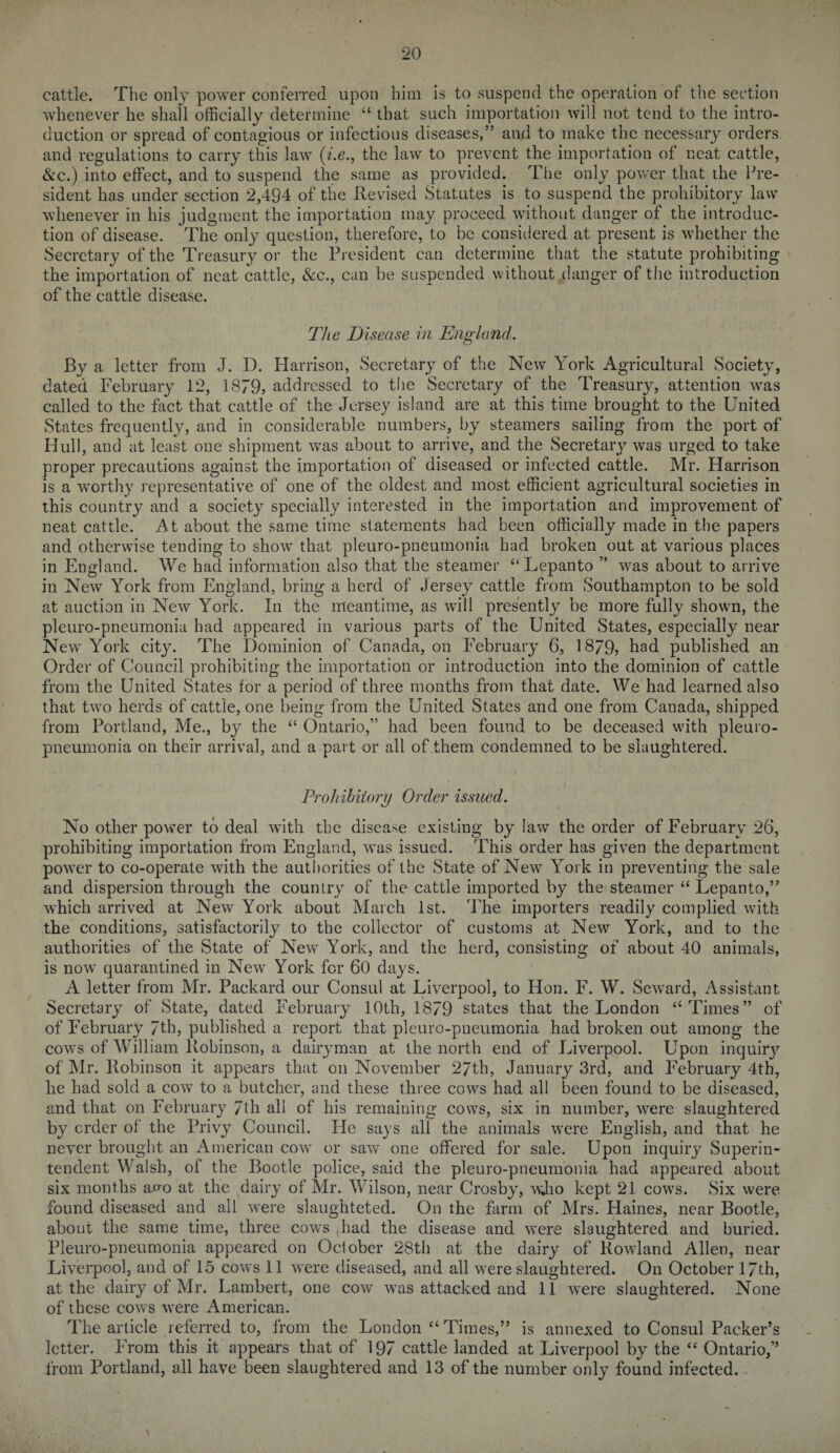 cattle. The only power conferred upon him is to suspend the operation of the section whenever he shall officially determine “ that such importation will not tend to the intro¬ duction or spread of contagious or infectious diseases,” and to make the necessary orders, and regulations to carry this law (i.e., the law to prevent the importation of neat cattle, &c.) into effect, and to suspend the same as provided. The only power that ihe Pre¬ sident has under section 2,494 of the Revised Statutes is to suspend the prohibitory law whenever in his judgment the importation may proceed without danger of the introduc¬ tion of disease. The only question, therefore, to be considered at present is whether the Secretary of the Treasury or the President can determine that the statute prohibiting the importation of neat cattle, &c., can be suspended without danger of the introduction of the cattle disease. The Disease in England. By a letter from J. I). Harrison, Secretary of the New York Agricultural Society, dated February 12, 1879, addressed to the Secretary of the Treasury, attention was called to the fact that cattle of the Jersey island are at this time brought to the United States frequently, and in considerable numbers, by steamers sailing from the port of Hull, and at least one shipment was about to arrive, and the Secretary was urged to take proper precautions against the importation of diseased or infected cattle. Mr. Harrison is a worthy representative of one of the oldest and most efficient agricultural societies in this country and a society specially interested in the importation and improvement of neat cattle. At about the same time statements had been officially made in the papers and otherwise tending to show that pleuro-pneumonia had broken out at various places in England. We had information also that the steamer “Lepanto ” was about to arrive in New York from England, bring a herd of Jersey cattle from Southampton to be sold at auction in New York. In the meantime, as will presently be more fully shown, the pleuro-pneumonia had appeared in various parts of the United States, especially near New York city. The Dominion of Canada, on February 6, 1879, had published an Order of Council prohibiting the importation or introduction into the dominion of cattle from the United States for a period of three months from that date. We had learned also that two herds of cattle, one being from the United States and one from Canada, shipped from Portland, Me., by the “ Ontario,” had been found to be deceased with pleuro¬ pneumonia on their arrival, and a part or all of them condemned to be slaughtered. Prohibitory Order issued. No other power to deal w'ith the disease existing by law the order of February 26, prohibiting importation from England, was issued. This order has given the department power to co-operate with the authorities of the State of New York in preventing the sale and dispersion through the country of the cattle imported by the steamer “ Lepanto,” which arrived at New York about March 1st. The importers readily complied with the conditions, satisfactorily to the collector of customs at New York, and to the authorities of the State of New York, and the herd, consisting of about 40 animals, is now' quarantined in New York for 60 days. A letter from Mr. Packard our Consul at Liverpool, to Hon. F. W. Seward, Assistant Secretary of State, dated February 10th, 1879 states that the London “Times” of of February 7th, published a report that pleuro-pneumonia had broken out among the cow's of William Robinson, a dairyman at the north end of Liverpool. Upon inquiry of Mr. Robinson it appears that on November 27th, January 3rd, and February 4th, he had sold a cow to a butcher, and these three cows had all been found to be diseased, and that on February 7th all of his remaining cows, six in number, wTere slaughtered by order of the Privy Council. He says all the animals wrere English, and that he never brought an American cow or saw one offered for sale. Upon inquiry Superin¬ tendent Walsh, of the Bootle police, said the pleuro-pneumonia had appeared about six months avo at the dairy of Mr. Wilson, near Crosby, wjio kept 21 cow's. Six were found diseased and all were slaughteted. On the farm of Mrs. Haines, near Bootle, about the same time, three cows ,had the disease and were slaughtered and buried. Pleuro-pneumonia appeared on October 28th at the dairy of Rowland Allen, near Liverpool, and of 15 cows 11 were diseased, and all were slaughtered. On October 17th, at the dairy of Mr. Lambert, one cow w'as attacked and 11 were slaughtered. None of these cows were American. The article referred to, from the London “ Times,” is annexed to Consul Packer’s letter. From this it appears that of 197 cattle landed at Liverpool by the “ Ontario,” from Portland, all have been slaughtered and 13 of the number only found infected.