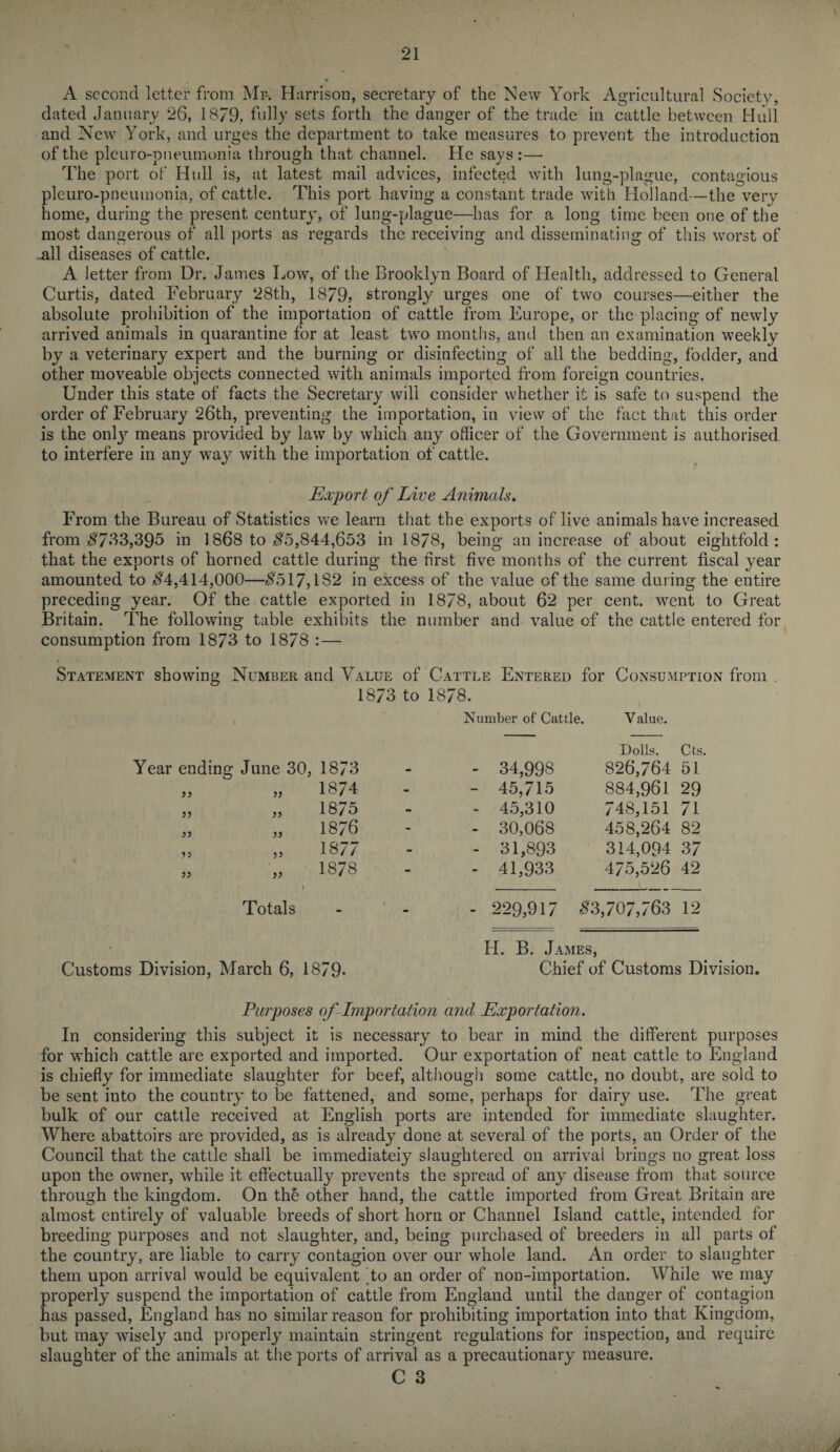 A second letter from Mi-. Harrison, secretary of the New York Agricultural Society, dated January 26, 1879, fully sets forth the danger of the trade in cattle between Hull and New York, and urges the department to take measures to prevent the introduction of the pleuro-pneumonia through that channel. He says :— The port of Hull is, at latest mail advices, infected with lung-plague, contagious pleuro-pneumonia, of cattle. This port having a constant trade with Holland—the very home, during the present century, of lung-plague—has for a long time been one of the most dangerous of all ports as regards the receiving and disseminating of this worst of -all diseases of cattle. A letter from Dr. James Low, of the Brooklyn Board of Health, addressed to General Curtis, dated February 28th, 1879) strongly urges one of two courses—either the absolute prohibition of the importation of cattle from Europe, or the placing of newly arrived animals in quarantine for at least two months, and then an examination weekly by a veterinary expert and the burning or disinfecting of all the bedding, fodder, and other moveable objects connected with animals imported from foreign countries. Under this state of facts the Secretary will consider whether it is safe to suspend the order of February 26th, preventing the importation, in view of the fact that this order is the only means provided by law by which any officer of the Government is authorised to interfere in any way with the importation of cattle. Export of Live Animals. From the Bureau of Statistics vre learn that the exports of live animals have increased from $733,395 in 1868 to $5,844,653 in 1878, being an increase of about eightfold: that the exports of horned cattle during the first five months of the current fiscal year amounted to $4,414,000—$517,1S2 in excess of the value of the same during the entire preceding year. Of the cattle exported in 1878, about 62 per cent, went to Great Britain. The following table exhibits the number and value of the cattle entered for consumption from 1873 to 1878 : — Statement showing Number and Value of Cattle Entered for Consumption from . Year ending June 30, 1873 to 1878. Number of Cattle. 1873 - - 34,998 Y alue. Dolls. 826,764 Cts. 51 33 )? 1874 - - 45,715 884,961 29 jj 33 1875 - - 45,310 748,151 71 33 33 1876 - - 30,068 458,264 82 33 )5 1877 - - 31,893 314,094 37 » )> 1878 - - 41,933 475,526 V 42 Totals - - - 229,917 $3,707,763 12 Customs Division, March 6, 1879- H. B. James, Chief of Customs Division. Purposes of Importation and Exportation. In considering this subject it is necessary to bear in mind the different purposes for which cattle are exported and imported. Our exportation of neat cattle to England is chiefly for immediate slaughter for beef, although some cattle, no doubt, are sold to be sent into the country to be fattened, and some, perhaps for dairy use. The great bulk of our cattle received at English ports are intended for immediate slaughter. Where abattoirs are provided, as is already done at several of the ports, an Order of the Council that the cattle shall be immediateiy slaughtered on arrival brings no great loss upon the owner, while it effectually prevents the spread of any disease from that source through the kingdom. On the other hand, the cattle imported from Great Britain are almost entirely of valuable breeds of short horn or Channel Island cattle, intended for breeding purposes and not slaughter, and, being purchased of breeders in all parts of the country, are liable to carry contagion over our whole land. A11 order to slaughter them upon arrival would be equivalent 'to an order of non-importation. While we may properly suspend the importation of cattle from England until the danger of contagion has passed, England has no similar reason for prohibiting importation into that Kingdom, but may wisely and properly maintain stringent regulations for inspection, and require slaughter of the animals at the ports of arrival as a precautionary measure. C 3