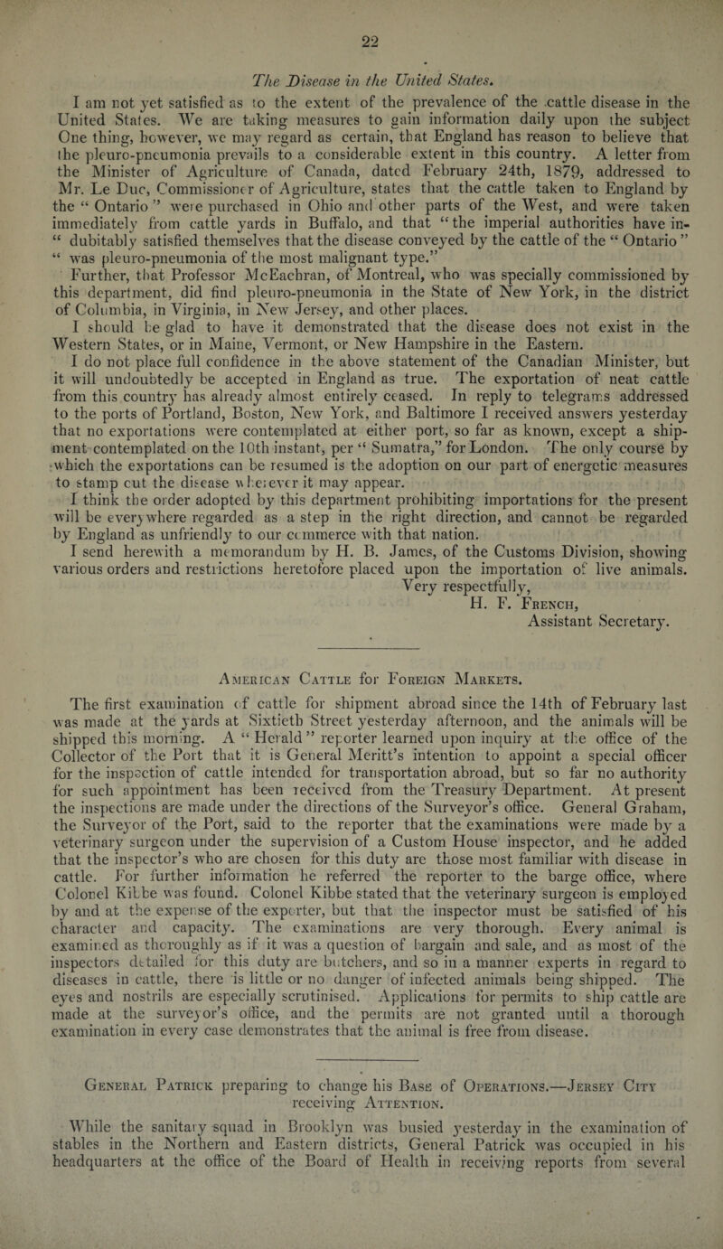 The Disease in the United States. I am not yet satisfied as to the extent of the prevalence of the .cattle disease in the United States. We are taking measures to gain information daily upon the subject One thing, however, we may regard as certain, that England has reason to believe that the pleuro-pneumonia prevails to a considerable extent in this country. A letter from the Minister of Agriculture of Canada, dated February 24th, 1879) addressed to Mr. Le Due, Commissioner of Agriculture, states that the cattle taken to England by the “ Ontario ” were purchased in Ohio and other parts of the West, and were taken immediately from cattle yards in Buffalo, and that “the imperial authorities have in- “ dubitably satisfied themselves that the disease conveyed by the cattle of the “ Ontario ” “ was pleuro-pneumonia of the most malignant type.” Further, that Professor McEachran, of Montreal, who was specially commissioned by this department, did find pleuro-pneumonia in the State of New York, in the district of Columbia, in Virginia, in New Jersey, and other places. I should he glad to have it demonstrated that the disease does not exist in the Western States, or in Maine, Vermont, or New Hampshire in the Eastern. I do not place full confidence in the above statement of the Canadian Minister, but it will undoubtedly be accepted in England as true. The exportation of neat cattle from this country has already almost entirely ceased. In reply to telegrams addressed to the ports of Portland, Boston, New York, and Baltimore I received answers yesterday that no exportations were contemplated at either port, so far as known, except a ship¬ ment contemplated on the 10th instant, per “ Sumatra,” for London. The only course by •which the exportations can be resumed is the adoption on our part of energetic measures to stamp cut the disease whenever it may appear. I think the order adopted by this department prohibiting importations for the present will be everywhere regarded as a step in the right direction, and cannot be regarded by England as unfriendly to our ccmmerce with that nation. I send herewith a memorandum by H. B. James, of the Customs Division, showing various orders and restrictions heretofore placed upon the importation of live animals. Very respectfully, H. E. French, Assistant Secretary. American Cattle for Foreign Markets. The first examination of cattle for shipment abroad since the 14th of February last was made at the yards at Sixtieth Street yesterday afternoon, and the animals wall be shipped this morning. A “ Herald” reporter learned upon inquiry at the office of the Collector of the Port that it is General Meritt’s intention to appoint a special officer for the inspection of cattle intended for transportation abroad, but so far no authority for such appointment has been received from the Treasury Department. At present the inspections are made under the directions of the Surveyor’s office. General Graham, the Surveyor of the Port, said to the reporter that the examinations were made by a veterinary surgeon under the supervision of a Custom House inspector, and he added that the inspector’s who are chosen for this duty are those most familiar with disease in cattle. For further information he referred the reporter to the barge office, where Colonel Kibbe was found. Colonel Kibbe stated that the veterinary surgeon is employed by and at the expense of the exporter, but that the inspector must be satisfied of his character and capacity. The examinations are very thorough. Every animal is examined as thoroughly as if it was a question of bargain and sale, and as most of the inspectors detailed lor this duty are butchers, and so in a manner experts in regard to diseases in cattle, there is little or no danger of infected animals being shipped. The eyes and nostrils are especially scrutinised. Applications for permits to ship cattle are made at the surveyor’s office, and the permits are not granted until a thorough examination in every case demonstrates that the animal is free from disease. General Patrick preparing to change his Base of Operations.—Jersey City receiving Attention. While the sanitary squad in Brooklyn wras busied yesterday in the examination of stables in the Northern and Eastern districts, General Patrick was occupied in his headquarters at the office of the Board of Health in receiving reports from several