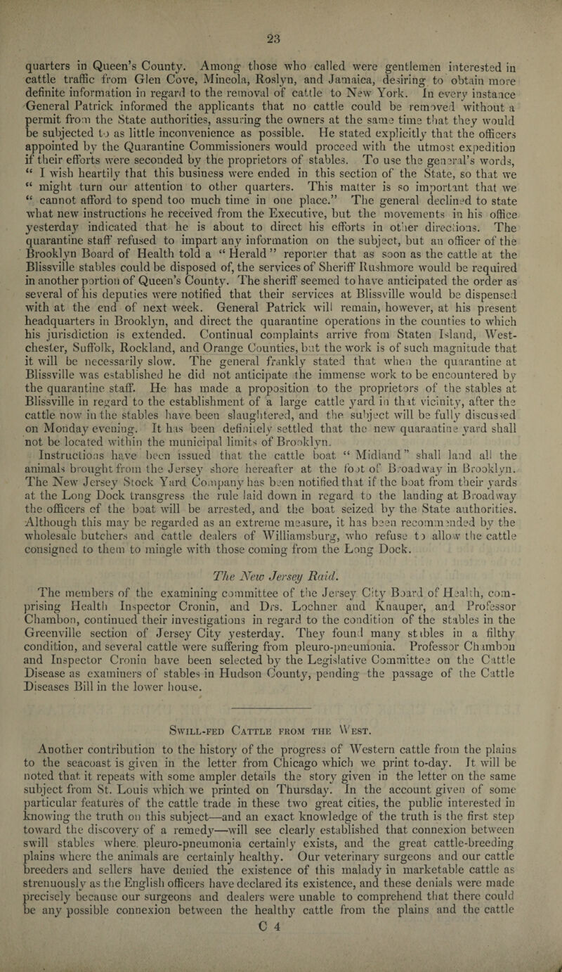 quarters in Queen’s County. Among those who called were gentlemen interested in cattle traffic from Glen Cove, Mineola, Roslyn, and Jamaica, desiring to obtain more definite information in regard to the removal of cattle to New York. In every instance General Patrick informed the applicants that no cattle could be removed without a permit from the State authorities, assuring the owners at the same time that they would be subjected to as little inconvenience as possible. He stated explicitly that the officers appointed by the Quarantine Commissioners would proceed with the utmost expedition if their efforts were seconded by the proprietors of stables. To use the general’s words, “ I wish heartily that this business were ended in this section of the State, so that we “ might turn our attention to other quarters. This matter is so important that we “ cannot afford to spend too much time in one place.” The general declined to state what new instructions he received from the Executive, but the movements in his office yesterday indicated that he is about to direct his efforts in other directions. The quarantine staff1 refused to impart any information on the subject, but an officer of the Brooklyn Board of Health told a “ Herald” reporter that as soon as the cattle at the Blissville stables could be disposed of, the services of Sheriff Rushmore would be required in another portion of Queen’s County. The sheriff seemed to have anticipated the order as several of his deputies were notified that their services at Blissville would be dispensed with at the end of next week. General Patrick will remain, however, at his present headquarters in Brooklyn, and direct the quarantine operations in the counties to which his jurisdiction is extended. Continual complaints arrive from Staten Island, West¬ chester, Suffolk, Rockland, and Orange Counties, but the work is of such magnitude that it will be necessarily slow. The general frankly stated that when the quarantine at Blissville was established he did not anticipate the immense work to be encountered by the quarantine staff. He has made a proposition to the proprietors of the stables at Blissville in regard to the establishment of a large cattle yard in that vicinity, after the cattle now in the stables have been slaughtered, and the subject will be fully discussed on Monday evening. It has been definitely settled that the new quarantine yard shall not be located within the municipal limits of Brooklyn. Instructions have been issued that the cattle boat “ Midland” shall land all the animals brought from the Jersey shore hereafter at the foot of Broadway in Brooklyn. The New Jersey Stock Yard Company has been notified that if the boat from their yards at the Long Dock transgress the rule laid down in regard to the landing at Broadwa}7 the officers of the boat will be arrested, and the boat seized by the State authorities. Although this may be regarded as an extreme measure, it has been recommended by the wholesale butchers and cattle dealers of Williamsburg, who refuse t) allow the cattle consigned to them to mingle with those coming from the Long Dock. The New Jersey Raid. The members of the examining committee of the Jersey City Board of Health, com¬ prising Health Inspector Cronin, and Drs. Lochner and Knauper, and Professor Chambon, continued their investigations in regard to the condition of the stables in the Greenville section of Jersey City yesterday. The}7 found many stibles in a filthy condition, and several cattle were suffering from pleuro-pneumonia. Professor Chambon and Inspector Cronin have been selected by the Legislative Committee on the Cattle Disease as examiners of stables in Hudson County, pending the passage of the Cattle Diseases Bill in the lower house. Swill-fed Cattle from the West. Another contribution to the history of the progress of Western cattle from the plains to the seacoast is given in the letter from Chicago which wre print to-day. It will be noted that it repeats with some ampler details the story given in the letter on the same subject from St. Louis which we printed on Thursday. In the account given of some particular features of the cattle trade in these two great cities, the public interested in knowing the truth on this subject—and an exact knowledge of the truth is the first step toward the discovery of a remedy—will see clearly established that connexion between swill stables where, pleuro-pneumonia certainly exists, and the great cattle-breeding plains wdiere the animals are certainly healthy. Our veterinary surgeons and our cattle breeders and sellers have denied the existence of this malady in marketable cattle as strenuously as the English officers have declared its existence, and these denials were made precisely because our surgeons and dealers were unable to comprehend that there could be any possible connexion between the healthy cattle from the plains and the cattle