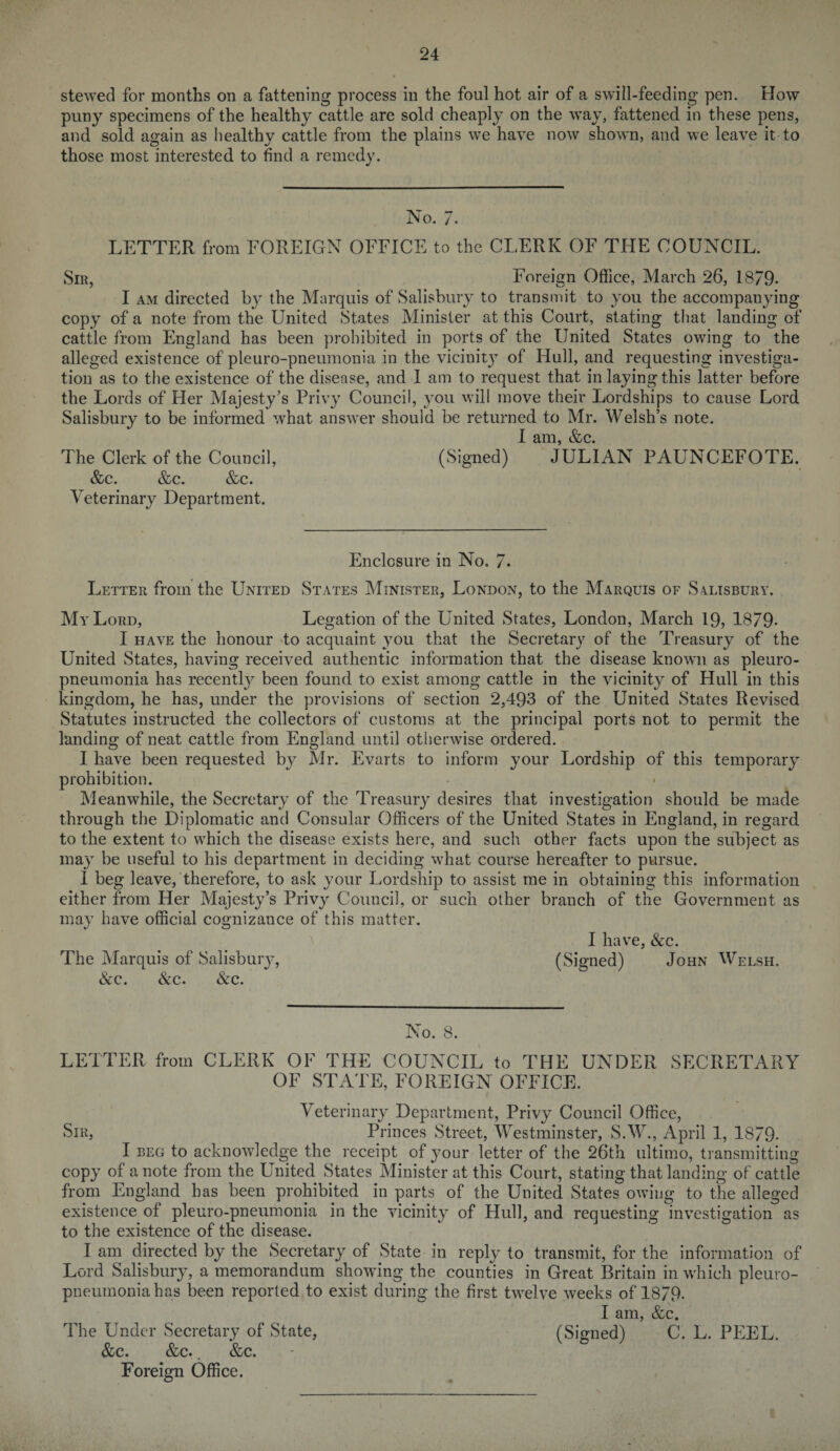 stewed for months on a fattening process in the foul hot air of a swill-feeding pen. How puny specimens of the healthy cattle are sold cheaply on the way, fattened in these pens, and sold again as healthy cattle from the plains we have now shown, and we leave it to those most interested to find a remedy. No. 7. LETTER from FOREIGN OFFICE to the CLERK OF THE COUNCIL. Sir, Foreign Office, March 26, 1879. I am directed by the Marquis of Salisbury to transmit to you the accompanying copy of a note from the United States Minister at this Court, stating that landing of cattle from England has been prohibited in ports of the United States owing to the alleged existence of pleuro-pneumonia in the vicinit}T of Hull, and requesting investiga¬ tion as to the existence of the disease, and I am to request that in laying this latter before the Lords of Her Majesty’s Privy Council, you will move their Lordships to cause Lord Salisbury to be informed what answer should be returned to Mr. Welsh’s note. I am, &c. The Clerk of the Council, (Signed) JULIAN PAUNCEFOTE. &c. &c. &c. Veterinary Department. Enclosure in No, 7. Letter from the United States Minister, London, to the Marquis of S4Lisbury. My Lord, Legation of the United States, London, March 19, 1879- I have the honour to acquaint you that the Secretary of the Treasury of the United States, having received authentic information that the disease known as pleuro¬ pneumonia has recentN been found to exist among cattle in the vicinity of Hull in this kingdom, he has, under the provisions of section 2,493 of the United States Revised Statutes instructed the collectors of customs at the principal ports not to permit the landing of neat cattle from England until otherwise ordered. I have been requested by Mr. Evarts to inform your Lordship of this temporary prohibition. Meanwhile, the Secretary of the Treasury desires that investigation should be made through the Diplomatic and Consular Officers of the United States in England, in regard to the extent to which the disease exists here, and such other facts upon the subject as may be useful to his department in deciding what course hereafter to pursue. I beg leave, therefore, to ask your Lordship to assist me in obtaining this information either from Her Majesty’s Privy Council, or such other branch of the Government as may have official cognizance of this matter. I have, &c. The Marquis of Salisbury, (Signed) John Welsh. &c. &c. &c. No. 8. LETTER from CLERK OF THE COUNCIL to THE UNDER SECRETARY OF STATE, FOREIGN OFFICE. Veterinary Department, Privy Council Office, Sir, Princes Street, Westminster, S.W., April 1, 1879- I beg to acknowledge the receipt of your letter of the 26th ultimo, transmitting copy of a note from the United States Minister at this Court, stating that landing of cattle from England has been prohibited in parts of the United States owing to the alleged existence of pleuro-pneumonia in the vicinity of Hull, and requesting investigation as to the existence of the disease. I am directed by the Secretary of State in reply to transmit, for the information of Lord Salisbury, a memorandum showing the counties in Great Britain in which pleuro¬ pneumonia has been reported to exist during the first twelve weeks of 1879. I am, &c. (Signed) C. L. PEEL. The Under Secretary of State, &c. &c.. &c. Foreign Office.