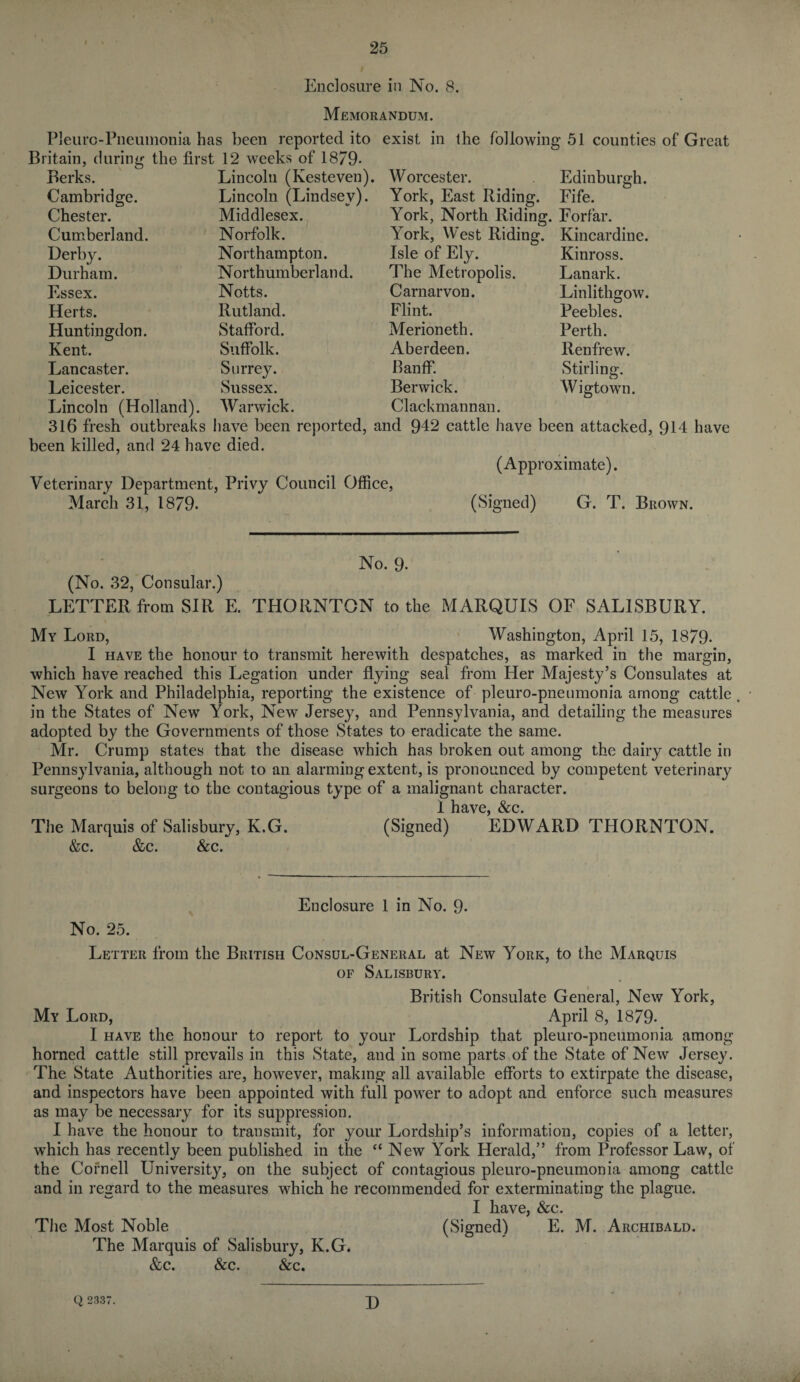 Enclosure in No. 8. Memorandum. Pleurc-Pneumonia has been reported ito exist in the following 51 counties of Great Britain, during the first 12 weeks of 1879- Berks. Cambridge. Chester. Cumberland. Derby. Durham. Essex. Herts. Huntingdon. Kent. Lancaster. Leicester. Lincoln (Kesteven). Lincoln (Lindsey). Middlesex. Norfolk. Northampton. Northumberlan d. Notts. Rutland. Stafford. Suffolk. Surrey. Sussex. Edinburgh. Lincoln (Holland). Warwick. Worcester. York, East Riding. Fife. York, North Riding. Forfar. York, West Riding. Kincardine. Isle of Ely. The Metropolis. Carnarvon. Flint. Merioneth. Aberdeen. Banff. Berwick. Clackmannan. Kinross. Lanark. Linlithgow. Peebles. Perth. Renfrew. Stirling. Wigtown. 316 fresh outbreaks have been reported, and 942 cattle have been attacked, 914 have been killed, and 24 have died. (Approximate). Veterinary Department, Privy Council Office, March 31, 1879. (Signed) G. T. Brown. No. 9- (No. 32, Consular.) LETTER from SIR E. THORNTON to the MARQUIS OF SALISBURY. My Lord, Washington, April 15, 1879- I have the honour to transmit herewith despatches, as marked in the margin, which have reached this Legation under flying seal from Her Majesty’s Consulates at New York and Philadelphia, reporting the existence of pleuro-pneumonia among cattle in the States of New York, New Jersey, and Pennsylvania, and detailing the measures adopted by the Governments of those States to eradicate the same. Mr. Crump states that the disease which has broken out among the dairy cattle in Pennsylvania, although not to an alarming extent, is pronounced by competent veterinary surgeons to belong to the contagious type of a malignant character. 1 have, &c. The Marquis of Salisbury, K.G. (Signed) EDWARD THORNTON. &c. &c. &c. Enclosure 1 in No. 9- No. 25. Letter from the British Consul-General at New York, to the Marquis of Salisbury. British Consulate General, New York, My Lord, April 8, 1879- I have the honour to report to your Lordship that pleuro-pneumonia among horned cattle still prevails in this State, and in some parts of the State of New Jersey. The State Authorities are, however, making all available efforts to extirpate the disease, and inspectors have been appointed with full power to adopt and enforce such measures as may be necessary for its suppression. I have the honour to transmit, for your Lordship’s information, copies of a letter, which has recently been published in the “ New York Herald,” from Professor Law, of the Cornell University, on the subject of contagious pleuro-pneumonia among cattle and in regard to the measures which he recommended for exterminating the plague. I have, &c. The Most Noble (Signed) E. M. Archibald. The Marquis of Salisbury, K.G. &c. &c. &c. Q 2337. D