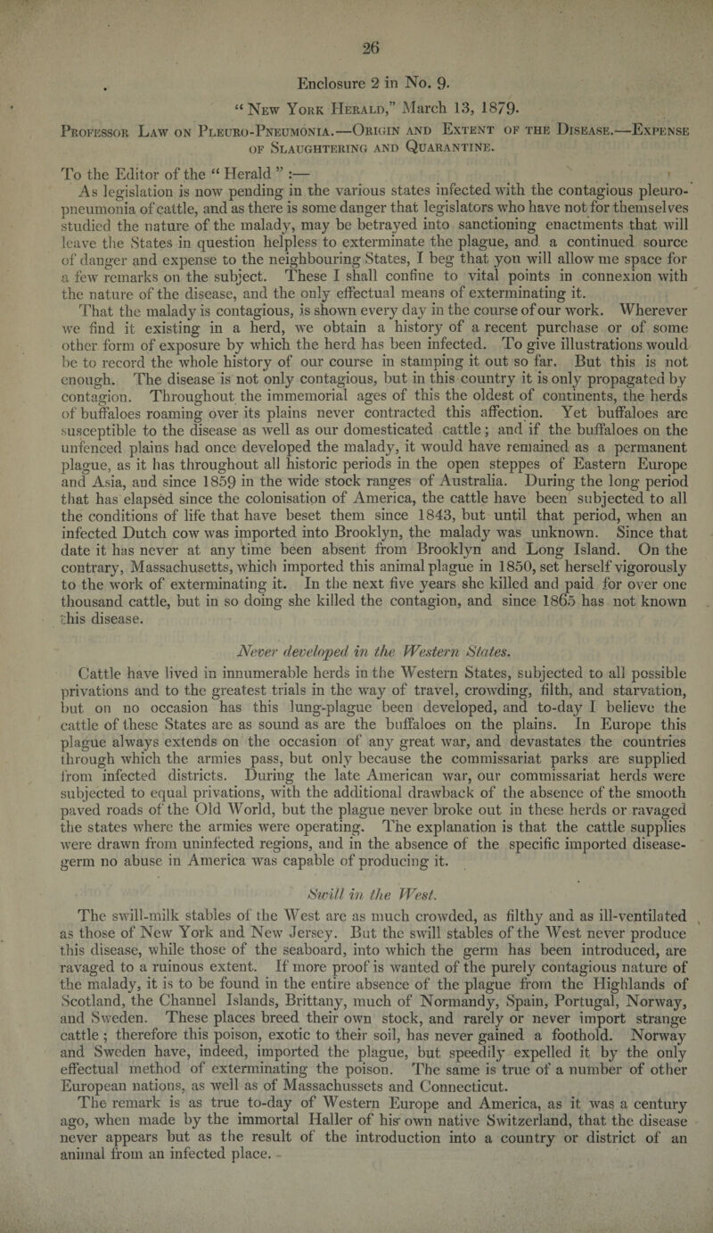 . Enclosure 2 in No. 9- “New York Herald,” March 13, 1879* Professor Law on Pleuro-Pneumonia.—Origin and Extent of the Disease.—Expense of Slaughtering and Quarantine. To the Editor of the “ Herald ” :— As legislation is now pending in the various states infected with the contagious pleuro¬ pneumonia of cattle, and as there is some danger that legislators who have not for themselves studied the nature of the malady, may be betrayed into sanctioning enactments that will leave the States in question helpless to exterminate the plague, and a continued source of danger and expense to the neighbouring States, I beg that yon will allow me space for a few remarks on the subject. These I shall confine to vital points in connexion with the nature of the disease, and the only effectual means of exterminating it. That the malady is contagious, is shown every day in the course of our work. Wherever we find it existing in a herd, we obtain a history of a recent purchase or of some other form of exposure by which the herd has been infected. To give illustrations would be to record the whole history of our course in stamping it out so far. But this is not enough. The disease is not only contagious, but in this country it is only propagated by contagion. Throughout the immemorial ages of this the oldest of continents, the herds of buffaloes roaming over its plains never contracted this affection. Yet buffaloes are susceptible to the disease as well as our domesticated cattle; and if the buffaloes on the unfenced plains had once developed the malady, it would have remained as a permanent plague, as it has throughout all historic periods in the open steppes of Eastern Europe and Asia, and since 1859 in the wide stock ranges of Australia. During the long period that has elapsed since the colonisation of America, the cattle have been subjected to all the conditions of life that have beset them since 1843, but until that period, when an infected Dutch cow was imported into Brooklyn, the malady was unknown. Since that date it has never at any time been absent from Brooklyn and Long Island. On the contrary, Massachusetts, which imported this animal plague in 1850, set herself vigorously to the work of exterminating it. In the next five years she killed and paid for over one thousand cattle, but in so doing she killed the contagion, and since 1865 has not known this disease. Never developed in the Western States. Cattle have lived in innumerable herds in the Western States, subjected to all possible privations and to the greatest trials in the way of travel, crowding, filth, and starvation, but on no occasion has this lung-plague been developed, and to-day I believe the cattle of these States are as sound as are the buffaloes on the plains. In Europe this plague always extends on the occasion of any great war, and devastates the countries through which the armies pass, but only because the commissariat parks are supplied from infected districts. During the late American war, our commissariat herds were subjected to equal privations, with the additional drawback of the absence of the smooth paved roads of the Old World, but the plague never broke out in these herds or ravaged the states where the armies were operating. The explanation is that the cattle supplies were drawn from uninfected regions, and in the absence of the specific imported disease- germ no abuse in America was capable of producing it. Swill in the West. The swill-milk stables of the West are as much crowded, as filthy and as ill-ventilated as those of New York and New Jersey. But the swill stables of the West never produce this disease, while those of the seaboard, into which the germ has been introduced, are ravaged to a ruinous extent. If more proof is wanted of the purely contagious nature of the malady, it is to be found in the entire absence of the plague from the Highlands of Scotland, the Channel Islands, Brittany, much of Normandy, Spain, Portugal, Norway, and Sweden. These places breed their own stock, and rarely or never import strange cattle ; therefore this poison, exotic to their soil, has never gained a foothold. Norway and Sweden have, indeed, imported the plague, but speedily expelled it by the only effectual method of exterminating the poison. The same is true of a number of other European nations, as well as of Massachussets and Connecticut. The remark is as true to-day of Western Europe and America, as it was a century ago, when made by the immortal Haller of his- own native Switzerland, that the disease never appears but as the result of the introduction into a country or district of an animal from an infected place. -