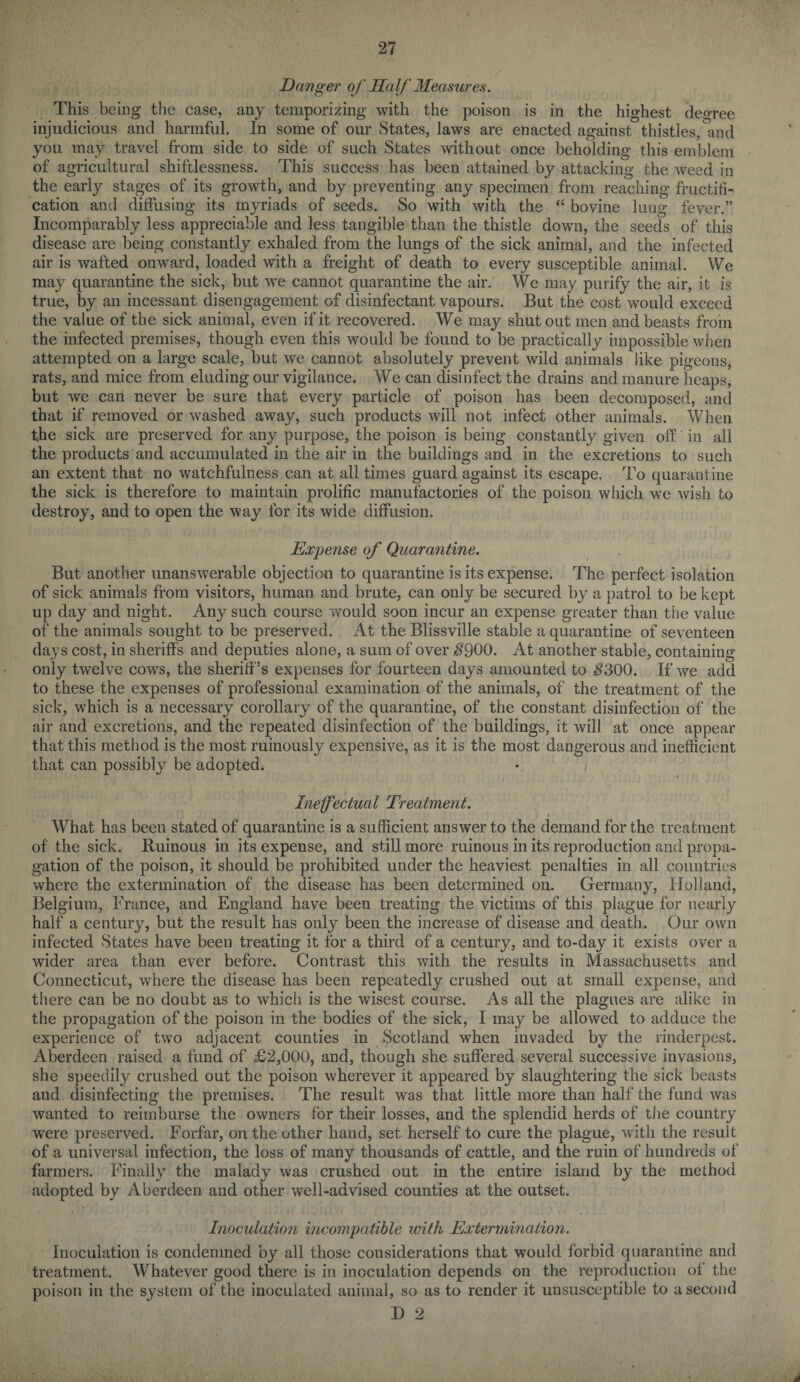 Danger of Half Measures. This being the case, any temporizing with the poison is in the highest degree injudicious and harmful. In some of our States, laws are enacted against thistles, and you may travel from side to side of such States without once beholding this emblem of agricultural shiftlessness. This success has been attained by attacking the weed in the early stages of its growth, and by preventing any specimen from reaching fructifi¬ cation and diffusing its myriads of seeds. So with with the “ bovine lung fever.” Incomparably less appreciable and less tangible than the thistle down, the seeds of this disease are being constantly exhaled from the lungs of the sick animal, and the infected air is wafted onward, loaded with a freight of death to every susceptible animal. We may quarantine the sick, but we cannot quarantine the air. We may purify the air, it is true, by an incessant disengagement of disinfectant vapours. But the cost would exceed the value of the sick animal, even if it recovered. We may shutout men and beasts from the infected premises, though even this would be found to be practically impossible when attempted on a large scale, but we cannot absolutely prevent wild animals like pigeons, rats, and mice from eluding our vigilance. We can disinfect the drains and manure heaps, but we can never be sure that every particle of poison has been decomposed, and that if removed or washed away, such products will not infect other animals. When the sick are preserved for any purpose, the poison is being constantly given off in all the products and accumulated in the air in the buildings and in the excretions to such an extent that no watchfulness can at all times guard against its escape. To quarantine the sick is therefore to maintain prolific manufactories of the poison which we wish to destroy, and to open the way for its wide diffusion. Expense of Quarantine. But another unanswerable objection to quarantine is its expense. The perfect isolation of sick animals from visitors, human and brute, can only be secured by a patrol to be kept up day and night. Any such course would soon incur an expense greater than the value of the animals sought to be preserved. At the Blissville stable a quarantine of seventeen days cost, in sheriffs and deputies alone, a sum of over $900. At another stable, containing only twelve cows, the sheriff’s expenses for fourteen days amounted to $300. If we add to these the expenses of professional examination of the animals, of the treatment of the sick, which is a necessary corollary of the quarantine, of the constant disinfection of the air and excretions, and the repeated disinfection of the buildings, it will at once appear that this method is the most ruinously expensive, as it is the most dangerous and inefficient that can possibly be adopted. Ineffectual Treatment. What has been stated of quarantine is a sufficient answer to the demand for the treatment of the sick. Ruinous in its expense, and still more ruinous in its reproduction and propa¬ gation of the poison, it should be prohibited under the heaviest penalties in all countries where the extermination of the disease has been determined on. Germany, Holland, Belgium, Trance, and England have been treating the victims of this plague for nearly half a century, but the result has only been the increase of disease and death. Our own infected States have been treating it for a third of a century, and to-day it exists over a wider area than ever before. Contrast this with the results in Massachusetts and Connecticut, where the disease has been repeatedly crushed out at small expense, and there can be no doubt as to which is the wisest course. As all the plagues are alike in the propagation of the poison in the bodies of the sick, I may be allowed to adduce the experience of two adjacent counties in Scotland when invaded by the rinderpest. Aberdeen raised a fund of £2,000, and, though she suffered several successive invasions, she speedily crushed out the poison wherever it appeared by slaughtering the sick beasts and disinfecting the premises. The result was that little more than half the fund was wanted to reimburse the owners for their losses, and the splendid herds of the country were preserved. Forfar, on the other hand, set herself to cure the plague, with the result of a universal infection, the loss of many thousands of cattle, and the ruin of hundreds of farmers. Finally the malady was crushed out in the entire island by the method adopted by Aberdeen and other well-advised counties at the outset. Inoculatio7i incompatible with Extermination. Inoculation is condemned by all those considerations that would forbid quarantine and treatment. Whatever good there is in inoculation depends on the reproduction ol the poison in the system of the inoculated animal, so as to render it unsusceptible to a second J) 2