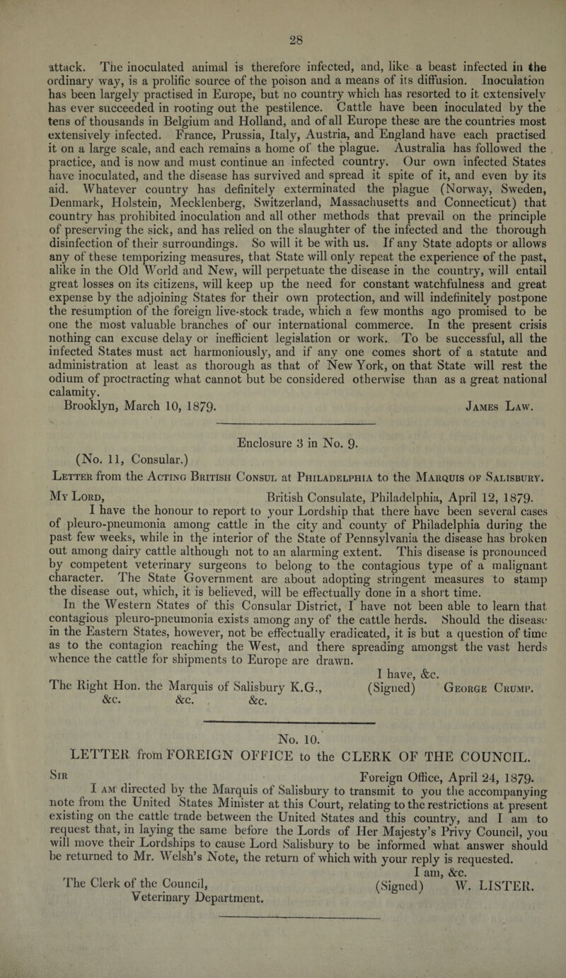 attack. The inoculated animal is therefore infected, and, like a beast infected in the ordinary way, is a prolific source of the poison and a means of its diffusion. Inoculation has been largely practised in Europe, but no country which has resorted to it extensively has ever succeeded in rooting out the pestilence. Cattle have been inoculated by the tens of thousands in Belgium and Holland, and of all Europe these are the countries most extensively infected. France, Prussia, Italy, Austria, and England have each practised it on a large scale, and each remains a home of the plague. Australia has followed the practice, and is now and must continue an infected country. Our own infected States have inoculated, and the disease has survived and spread it spite of it, and even by its aid. Whatever country has definitely exterminated the plague (Norway, Sweden, Denmark, Holstein, Mecklenberg, Switzerland, Massachusetts and Connecticut) that country has. prohibited inoculation and all other methods that prevail on the principle of preserving the sick, and has relied on the slaughter of the infected and the thorough disinfection of their surroundings. So will it be with us. If any State adopts or allows any of these temporizing measures, that State will only repeat the experience of the past, alike in the Old World and New, will perpetuate the disease in the country, will entail great losses on its citizens, will keep up the need for constant watchfulness and great expense by the adjoining States for their own protection, and will indefinitely postpone the resumption of the foreign live-stock trade, which a few months ago promised to be one the most valuable branches of our international commerce. In the present crisis nothing can excuse delay or inefficient legislation or work.. To be successful, all the infected States must act harmoniously, and if any one comes short of a statute and administration at least as thorough as that of New York, on that State will rest the odium of proctracting what cannot but be considered otherwise than as a great national calamity. Brooklyn, March 10, 1879- James Law. Enclosure 3 in No. 9- (No. 11, Consular.) Letter from the Acting British Consul at Philadelphia to the Marquis of Salisbury. My Lord, British Consulate, Philadelphia, April 12, 1879- I have the honour to report to your Lordship that there have been several cases of pleuro-pneumonia among cattle in the city and county of Philadelphia during the past few weeks, while in the interior of the State of Pennsylvania the disease has broken out among dairy cattle although not to an alarming extent. This disease is pronounced by competent veterinary surgeons to belong to the contagious type of a malignant character. The State Government are about adopting stringent measures to stamp the disease out, which, it is believed, will be effectually done in a short time. In the Western States of this Consular District, I have not been able to learn that contagious pleuro-pneumonia exists among any of the cattle herds. Should the disease in the Eastern States, however, not be effectually eradicated, it is but a question of time as to the contagion reaching the West, and there spreading amongst the vast herds whence the cattle for shipments to Europe are drawn. I have, &c. The Right Hon. the Marquis of Salisbury K.G., (Signed) George Crump. &c. &c. , &c. No. 10.‘ LETTER ffom FOREIGN OFFICE to the CLERK OF THE COUNCIL. Sir Foreign Office, April 24, 1879- I am directed by the Marquis of Salisbury to transmit to you the accompanying note from the United States Minister at this Court, relating to the restrictions at present existing on the cattle trade between the United States and this country, and I am to request that, in laying the same before the Lords of Her Majesty’s Privy Council, you will move their Lordships to cause Lord Salisbury to be informed what answer should be returned to Mr. Welsh’s Note, the return of which with your reply is requested. I am, &c. The Clerk of the Council, (Signed) W. LISTER. Veterinary Department.
