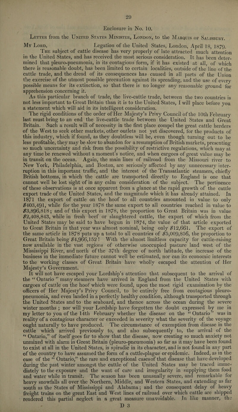 Enclosure in No. 10. Letter from the United States Minister, London, to the Marquis of Salisbury. My Lord, Legation of the United States, London, April 18, 1879. The subject of cattle disease has very properly of late attracted much attention in the United States, and has received the most serious consideration. It has been deter¬ mined that pleuro-pneumonia, in its contagious form, if it has existed at all, of which there is reasonable doubt, has been limited to certain localities, outside of the line of the cattle trade, and the dread of its consequences has caused in all parts of the Union the exercise of the utmost possible precaution against its spreading, and the use of every possible means for its extinction, so that there is no longer any reasonable ground for apprehension concerning it. As this particular branch of trade, the live-cattle trade, between the two countries is not less important to Great Britain than it is to the United States, I will place before you a statement which will aid in its intelligent consideration. The rigid conditions of the order of Her Majesty’s Privy Council of the 10th February last must bring to an end the live-cattle trade between the United States and Great Britain. Such a result will of necessity in the first place compel the great cattle herders of the West to seek other markets, other outlets not yet discovered, for the products of this industry, which if found, as they doubtless will be, even though turning out to be less profitable, they may be slow to abandon for a resumption of British markets, presenting so much uncertainty and risk from the possibility of restrictive regulations, which may at any time be renewed without a moment’s notice, and when cargoes of great value may be in transit on the ocean. Again, the main lines of railroad from the Missouri river to New York, Philadelphia, and Boston, are seriously affected by any unnecessary inter¬ ruption in this important traffic, and the interest of the Transatlantic steamers, chiefly British bottoms, in which the cattle are transported directly to England is one that cannot well be lost sight of in any calm consideration of the subject. The pertinence of these observations is at once apparent from a glance at the rapid growth of the cattle export trade of the United States, and the magnitude which it has already attained. In 1871 the export of cattle on the hoof to all countries amounted in value to only #403,491, while for the year 1878 the same export to all countries reached in value to #3,896,818; and of this export in 1878, the proportion to Great Britain was in value #2,408,843, while in fresh beef or slaughtered cattle, the export of which from the United States may be said to have begun in 1874, the value of that article exported to Great Britain in that year was almost nominal, being only #12,661. The export of the same article in 1878 puts up a total to all countries of #5,009,856, the proportion to Great Britain being #4,966,152 ! With the almost limitless capacity for cattle-raising now available in the vast regions of otherwise unoccupied pasture land west of the Mississippi River, and north of the 37th degree of north latitude, the increase of the business in the immediate future cannot well be estimated, nor can its economic interests to the working classes of Great Britain have wholly escaped the attention of Her Majesty’s Government. It will not have escaped your Lordship’s attention that subsequent to the arrival of the “ Ontario ” many steamers have arrived in England from the United States with cargoes of cattle on the hoof which were found, upon the most rigid examination by the officers of Her Majesty’s Privy Council, to be entirely free from contagious pleuro¬ pneumonia, and even landed in a perfectly healthy condition, although transported through the United States and to the seaboard, and thence across the ocean during the severe winter months ; nor will your Lordship have forgotten the doubt expressed by me in my letter to you of the 14 th February whether the disease on the “Ontario” was in reality of a contagious character or exceeded in severity what the severity of the voyage ought naturally to have produced. The circumstance of exemption from disease in the cattle which arrived previously to, and also subsequently to, the arrival of the “ Ontario,” of itself goes far to show that the disease, now creating so much anxiety not unmixed with, alarm in Great Britain (pleuro-pneumonia) so far as it may have been found to exist at all in the United States, is spiradic in its character, and is not found in any part of the country to have assumed the form of a cattle-plague or epidemic. Indeed, as in the case of the “ Ontario,” the rare and exceptional cases of that disease that have developed during the past winter amongst the cattle of the United States may be traced imme¬ diately to the exposure and the want of care and irregularity in supplying them food and water while in transit. The season has been unusually severe, and remarkable for heavy snowfalls all over the Northern, Middle, and Western States, and extending as far south as the States of Mississippi and Alabama; and the consequent delay ot heavy freight trains on the great East and West lines of railroad over which cattle are shipped rendered this partial neglect in a great measure unavoidable. In like manner, the