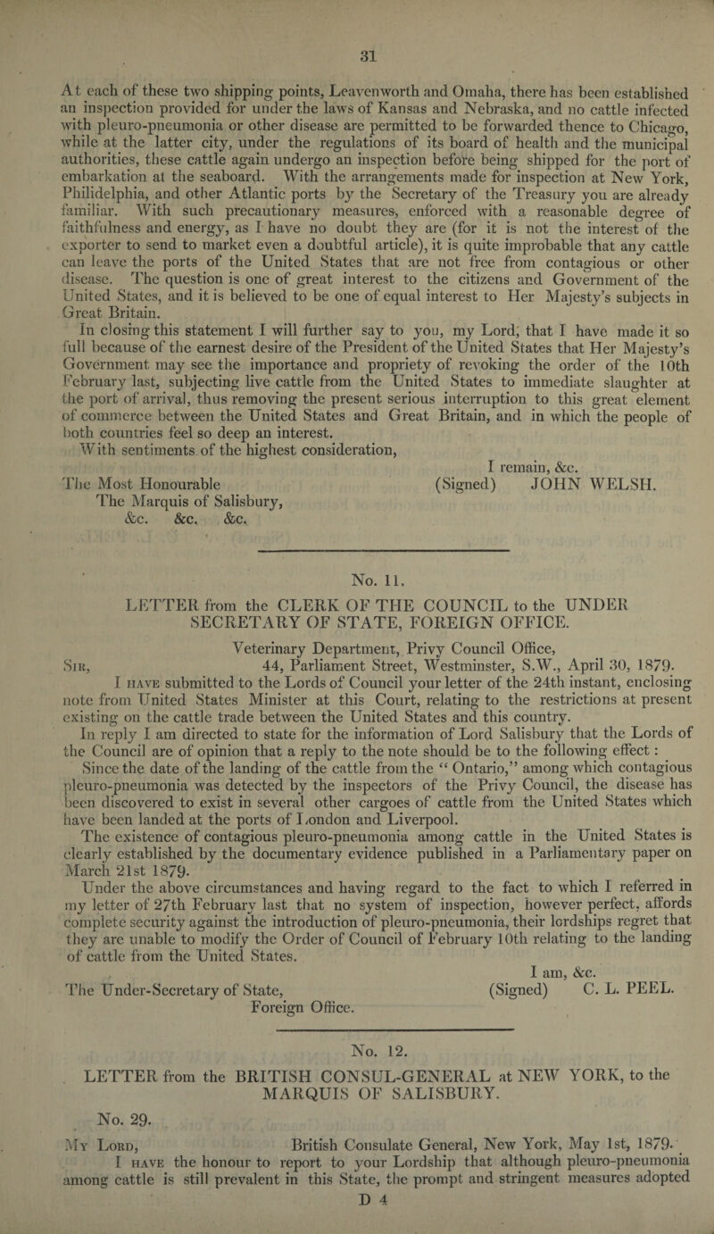At each of these two shipping points, Leavenworth and Omaha, there has been established an inspection provided for under the laws of Kansas and Nebraska, and no cattle infected with pleuro-pneumonia or other disease are permitted to be forwarded thence to Chicago, while at the latter city, under the regulations of its board of health and the municipal authorities, these cattle again undergo an inspection before being shipped for the port of embarkation at the seaboard. With the arrangements made for inspection at New York, Philidelphia, and other Atlantic ports by the Secretary of the Treasury you are already familiar. With such precautionary measures, enforced with a reasonable degree of faithfulness and energy, as I have no doubt they are (for it is not the interest of the exporter to send to market even a doubtful article), it is quite improbable that any cattle can leave the ports of the United States that are not free from contagious or other disease. The question is one of great interest to the citizens and Government of the United States, and it is believed to be one of equal interest to Her Majesty’s subjects in Great Britain. In closing this statement I will further say to you, my Lord, that I have made it so full because of the earnest desire of the President of the United States that Her Majesty’s Government may see the importance and propriety of revoking the order of the 10th February last, subjecting live cattle from the United States to immediate slaughter at the port of arrival, thus removing the present serious interruption to this great element of commerce between the United States and Great Britain, and in which the people of both countries feel so deep an interest. With sentiments of the highest consideration, I remain, &c. The Most Honourable (Signed) JOHN WELSH. The Marquis of Salisbury, &c. &c. &c. No. 11. LETTER from the CLERK OF THE COUNCIL to the UNDER SECRETARY OF STATE, FOREIGN OFFICE. Veterinary Department, Privy Council Office, Sir, 44, Parliament Street, Westminster, S.W., April 30, 1879. I have submitted to the Lords of Council your letter of the 24th instant, enclosing note from United States Minister at this Court, relating to the restrictions at present existing on the cattle trade between the United States and this country. In reply I am directed to state for the information of Lord Salisbury that the Lords of the Council are of opinion that a reply to the note should be to the following effect: Since the date of the landing of the cattle from the “ Ontario,” among which contagious pleuro-pneumonia was detected by the inspectors of the Privy Council, the disease has been discovered to exist in several other cargoes of cattle from the United States which have been landed at the ports of London and Liverpool. The existence of contagious pleuro-pneumonia among cattle in the United States is clearly established by the documentary evidence published in a Parliamentary paper on March 21st 1879- Under the above circumstances and having regard to the fact to which I referred in my letter of 27th February last that no system of inspection, however perfect, affords complete security against the introduction of pleuro-pneumonia, their lordships regret that they are unable to modify the Order of Council of February 10th relating to the landing of cattle from the United States. I am, &c. The Under-Secretary of State, (Signed) C. L. PEEL. Foreign Office. No. 12. LETTER from the BRITISH CONSUL-GENERAL at NEW YORK, to the MARQUIS OF SALISBURY. No. 29. My Lord, British Consulate General, New York, Ma}r 1st, 1879- I have the honour to report to your Lordship that although pleuro-pneumonia among cattle is still prevalent in this State, the prompt and stringent measures adopted