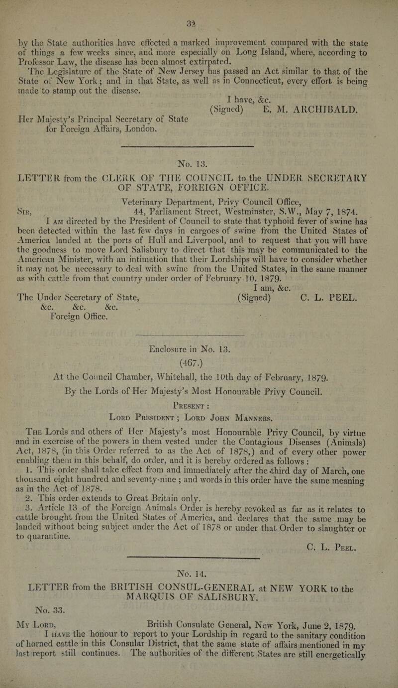 3-2 by the State authorities have effected a marked improvement compared with the state of things a few weeks since, and more especially on Long Island, where, according to Professor Law, the disease has been almost extirpated. The Legislature of the State of New Jersey has passed an Act similar to that of the State of New York; and in that State, as well as in Connecticut, every effort is being made to stamp out the disease. I have, &c. (Signed) E, M. ARCHIBALD. Her Majesty’s Principal Secretary of State lor Foreign Affairs, London. No. 13. LETTER from the CLERK OF THE COUNCIL to the UNDER SECRETARY OF STATE, FOREIGN OFFICE. Veterinary Department, Privy Council Office, Sir, 44, Parliament Street., Westminster, S.W., May 7, 1874. I am directed by the President of Council to state that typhoid fever of swine has been detected within the last few days in cargoes of swine from the United States of America landed at the ports of Hull and Liverpool, and to request that you will have the goodness to move Lord Salisbury to direct that this may be communicated to the American Minister, with an intimation that their Lordships will have to consider whether it may not be necessary to deal with swine from the United States, in the same manner as with cattle from that country under order of February 10, 1879- I am, &c. The Under Secretary of State, (Signed) C. L. PEEL. &c. &c. &c. Foreign Office. Enclosure in No. 13. (467.) At the Council Chamber, Whitehall, the 10th day of February, 18/9. By the Lords of Her Majesty’s Most Honourable Privy Council. Present : Lord President ; Lord John Manners. The Lords and others of Her Majesty’s most Honourable Privy Council, by virtue and in exercise of the powers in them vested under the Contagious Diseases (Animals) Act, 1878, (in this Order referred to as the Act of 1878,) and of every other power enabling them in this behalf, do order, and it is hereby ordered as follows : 1. This order shall take effect from and immediately after the .third day of March, one thousand eight hundred and seventy-nine ; and words in this order have the same meaning as in the Act of 1878. 2. This order extends to Great Britain only. 3. Article 13 of the Foreign Animals Order is hereby revoked as far as it relates to cattle brought from the United States of America, and declares that the same may be landed without being subject under the Act of 1878 or under that Order to slaughter or to quarantine. C. L. Peel. No. 14. LETTER from the BRITISH CONSUL-GENERAL at NEW YORK to the MARQUIS OF SALISBURY. No. 33. My Lord, British Consulate General, New York, June 2, 1879. I have the honour to report to your Lordship in regard to the sanitary condition of horned cattle in this Consular District, that the same state of affairs mentioned in my last report still continues. The authorities of the different States are still energetically