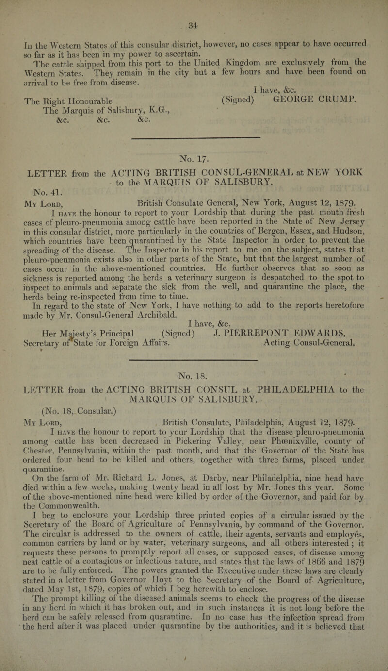 In the Western States of this consular district, however, no cases appear to have occurred so far as it has been in ray power to ascertain. The cattle shipped from this port to the United Kingdom are exclusively from the Western States. They remain in the city but a few hours and have been found on arrival to be free from disease. I have, &c. The Right Honourable (Signed) GEORGE CRUMP. The Marquis of Salisbury, K.G., See. Sc c. &c. No. 17. LETTER from the ACTING BRITISH CONSUL-GENERAL at NEW YORK to the MARQUIS OF SALISBURY. No. 41. My Lord, British Consulate General, New York, August 12, 1879- I have the honour to report to your Lordship that during the past month fresli cases of pleuro-pneumonia among cattle have been reported in the State of New Jersey in this consular district, more particularly in the countries of Bergen, Essex, and Hudson, which countries have been quarantined by the State Inspector in order to prevent the spreading of the disease. The Inspector in his report to me on the subject, states that pleuro-pneumonia exists also in other parts of the State, but that the largest number of cases occur in the above-mentioned countries. He further observes that so soon as sickness is reported among the herds a veterinary surgeon is despatched to the spot to inspect to animals and separate the sick from the well, and quarantine the place, the herds being re-inspected from time to time. In regard to the state of New York, I have nothing to add to the reports heretofore made by Mr. Consul-General Archibald. I have, &c. Her Majesty’s Principal (Signed) J. PIERREPONT EDWARDS, Secretary oiState for Foreign Affairs. Acting Consul-General. No. 18. LETTER from the ACTING BRITISH CONSUL at PHILADELPHIA to the MARQUIS OF SALISBURY. (No. 18, Consular.) My Lord, British Consulate, Philadelphia, August 12, 1879- I have the honour to report to your Lordship that the disease pleuro-pneumonia among cattle has been decreased in Pickering Valley, near Phcenixville, county of Chester, Pennsylvania, within the past month, and that the Governor of the State has ordered four head to be killed and others, together with three farms, placed under quarantine. On the farm of Mr. Richard L. Jones, at Darby, near Philadelphia, nine head have died within a few weeks, making twenty head in all lost by Mr. Jones this year. Some of the above-mentioned nine head were killed by order of the Governor, and paid for by the Commonwealth. I beg to enclosure your Lordship three printed copies of a circular issued by the Secretary of the Board of Agriculture of Pennsylvania, by command of the Governor. The circular is addressed to the owners of cattle, their agents, servants and employes, common carriers by land or by water, veterinary surgeons, and all others interested; it requests these persons to promptly report all cases, or supposed cases, of disease among neat cattle of a contagious or infectious nature, and states that the laws of 1866 and 1879 are to be fully enforced. The powers granted the Executive under these laws are clearly stated in a letter from Governor Hoyt to the Secretary of the Board of Agriculture, dated May 1st, 1879, copies of which I beg herewith to enclose. The prompt killing of the diseased animals seems to check the progress of the disease in any herd in which it has broken out, and in such instances it is not long before the herd can be safely released from quarantine. In no case has the infection spread from the herd after it was placed under quarantine by the authorities, and it is believed that
