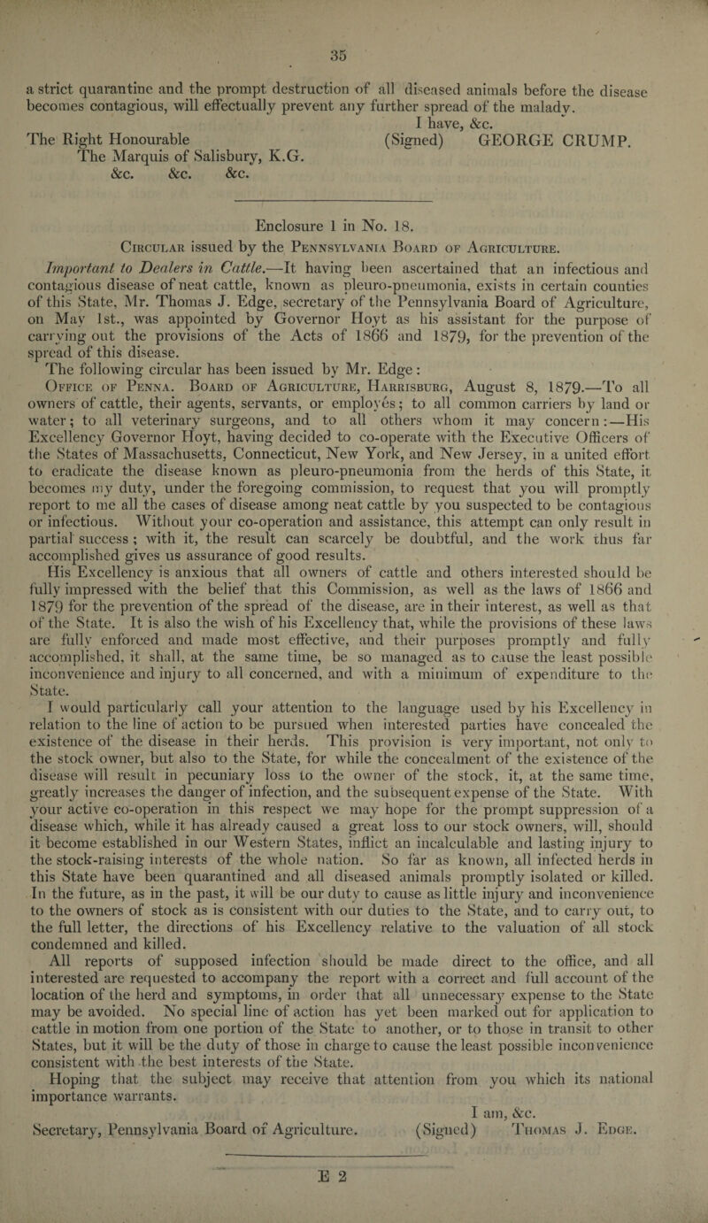 a strict quarantine and the prompt destruction of all diseased animals before the disease becomes contagious, will effectually prevent any further spread of the maladv. I have, &c. The Right Honourable (Signed) GEORGE CRUMP. The Marquis of Salisbury, K.G. &c. &c. &c. Enclosure 1 in No. 18. Circular issued by the Pennsylvania Board of Agriculture. Important to Dealers in Cattle.—It having been ascertained that an infectious and contagious disease of neat cattle, known as pleuro-pneumonia, exists in certain counties of this State, Mr. Thomas J. Edge, secretary of the Pennsylvania Board of Agriculture, on May 1st., was appointed by Governor Hoyt as his assistant for the purpose of carrying out the provisions of the Acts of 1866 and 1879, for the prevention of the spread of this disease. The following circular has been issued by Mr. Edge: Office of Penna. Board of Agriculture, Harrisburg, August 8, 1879-—To all owners of cattle, their agents, servants, or employes; to all common carriers by land or water; to all veterinary surgeons, and to all others whom it may concern:—His Excellency Governor Hoyt, having decided to co-operate with the Executive Officers of the States of Massachusetts, Connecticut, New York, and New Jersey, in a united effort to eradicate the disease known as pleuro-pneumonia from the herds of this State, it becomes my duty, under the foregoing commission, to request that you will promptly report to me all the cases of disease among neat cattle by you suspected to be contagions or infectious. Without your co-operation and assistance, this attempt can only result in partial success ; with it, the result can scarcely be doubtful, and the work thus far accomplished gives us assurance of good results. His Excellency is anxious that all owners of cattle and others interested should be fully impressed with the belief that this Commission, as well as the laws of 1866 and 1879 for the prevention of the spread of the disease, are in their interest, as well as that of the State. It is also the wish of his Excellency that, while the provisions of these laws are fully enforced and made most effective, and their purposes promptly and fully accomplished, it shall, at the same time, be so managed as to cause the least possible inconvenience and injury to all concerned, and with a minimum of expenditure to the State. I would particularly call your attention to the language used by his Excellency in relation to the line of action to be pursued when interested parties have concealed the existence of the disease in their herds. This provision is very important, not only to the stock owner, but also to the State, for while the concealment of the existence of the disease will result in pecuniary loss to the owner of the stock, it, at the same time, greatly increases the danger of infection, and the subsequent expense of the State. With your active co-operation in this respect we may hope for the prompt suppression of a disease which, while it has already caused a great loss to our stock owners, will, should it become established in our Western States, inflict an incalculable and lasting injury to the stock-raising interests of the whole nation. So far as known, all infected herds in this State have been quarantined and all diseased animals promptly isolated or killed. In the future, as in the past, it will be our duty to cause as little injury and inconvenience to the owners of stock as is consistent with our duties to the State, and to carry out, to the full letter, the directions of his Excellency relative to the valuation of all stock condemned and killed. All reports of supposed infection should be made direct to the office, and all interested are requested to accompany the report with a correct and full account of the location of the herd and symptoms, in order that all unnecessary expense to the State may be avoided. No special line of action has yet been marked out for application to cattle in motion from one portion of the State to another, or to those in transit to other States, but it will be the duty of those in charge to cause the least possible inconvenience consistent with the best interests of the State. Hoping that the subject may receive that attention from you which its national importance warrants. I am, &c. Secretary, Pennsylvania Board of Agriculture. (Signed) Thomas J. Edge.