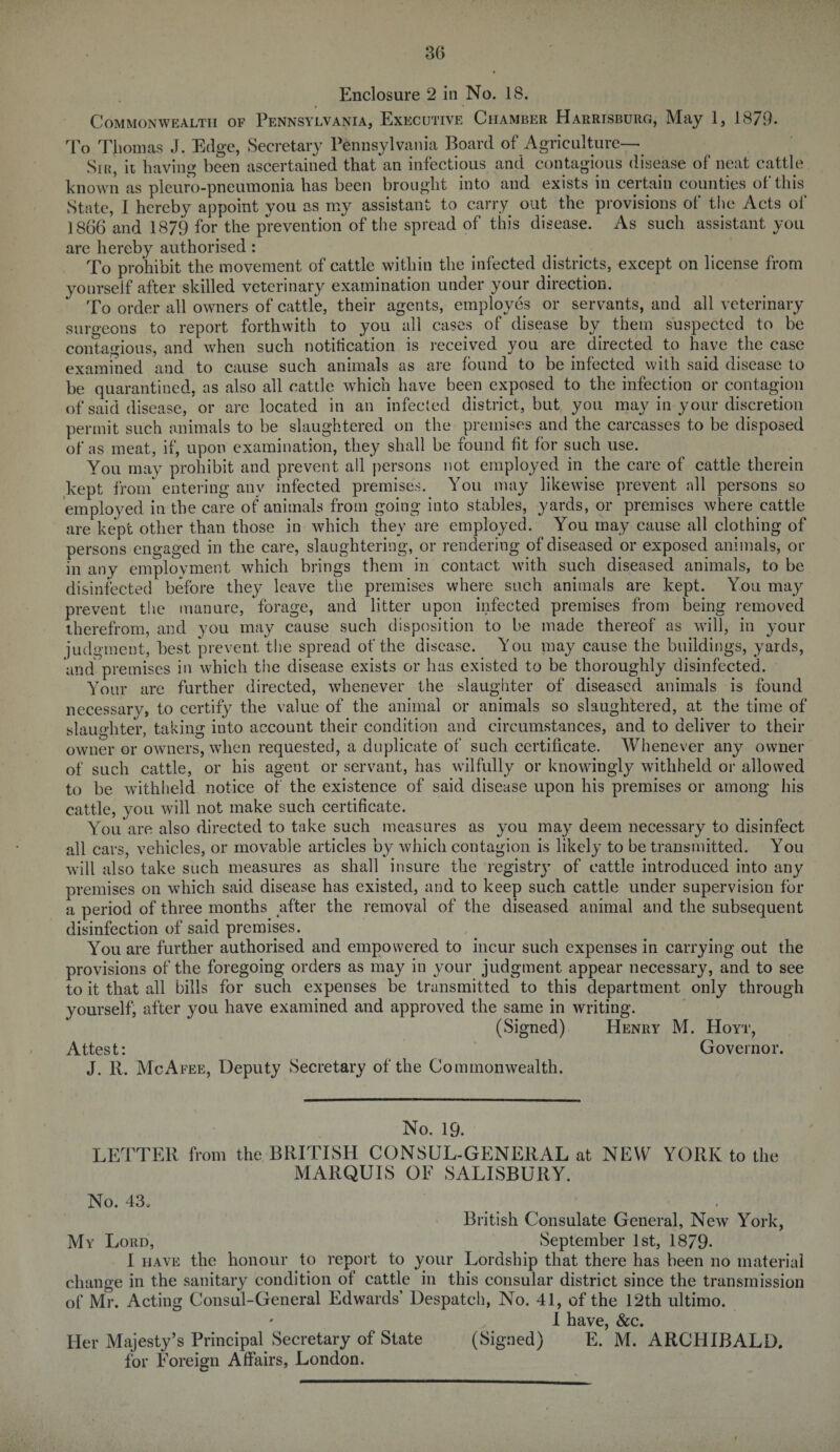 Enclosure 2 in No. 18. Commonwealth of Pennsylvania, Executive Chamber Harrisburg, May 1, 1879. To Thomas J. Edge, Secretary Pennsylvania Board of Agriculture— Sib, it having been ascertained that an infectious and contagious disease of neat cattle known as pleuro-pneumonia has been brought into and exists in certain counties of this State, I hereby appoint you as my assistant to carry out the provisions of the Acts of 1866 and 1879 for the prevention of the spread of tin's disease. As such assistant you are hereby authorised : To prohibit the movement of cattle within the infected districts, except on license from yourseif after skilled veterinary examination under your direction. To order all owners of cattle, their agents, employes or servants, and all veterinary surgeons to report forthwith to you all cases of disease by them suspected to be contagious, and when such notitication is received you are directed to have the case examined and to cause such animals as are found to be infected with said disease to be quarantined, as also all cattle which have been exposed to the infection or contagion of said disease, or are located in an infected district, but you may in your discretion permit such animals to be slaughtered on the premises and the carcasses to be disposed of as meat, if, upon examination, they shall be found fit for such use. You may prohibit and prevent all persons not employed in the care of cattle therein kept from entering anv infected premises. You may likewise prevent all persons so employed in the care of animals from going into stables, yards, or premises where cattle are kept other than those in which they are employed. You may cause all clothing of persons engaged in the care, slaughtering, or rendering of diseased or exposed animals, or in any employment which brings them in contact with such diseased animals, to be disinfected before they leave the premises where such animals are kept. You may prevent the manure, forage, and litter upon infected premises from being removed therefrom, and you may cause such disposition to be made thereof as will, in your judgment, best prevent the spread of the disease. You may cause the buildings, yards, and premises in which the disease exists or has existed to be thoroughly disinfected. Your are further directed, whenever the slaughter of diseased animals is found necessary, to certify the value of the animal or animals so slaughtered, at the time of slaughter, taking into account their condition and circumstances, and to deliver to their owner or owners, when requested, a duplicate of such certificate. Whenever anyT owner of such cattle, or his agent or servant, has wilfully or knowingly withheld or allowed to be withheld notice of the existence of said disease upon his premises or among his cattle, you will not make such certificate. You are also directed to take such measures as you may deem necessary to disinfect all cars, vehicles, or movable articles by which contagion is likely to be transmitted. You will also take such measures as shall insure the registry of cattle introduced into any premises on which said disease has existed, and to keep such cattle under supervision for a period of three months after the removal of the diseased animal and the subsequent disinfection of said premises. You are further authorised and empowered to incur such expenses in carrying out the provisions of the foregoing orders as may in your judgment appear necessary, and to see to it that all bills for such expenses be transmitted to this department only through yourself, after you have examined and approved the same in writing. (Signed) Henry M. Hoyt, Attest: Governor. J. R. McAfee, Deputy Secretary of the Commonwealth. No. 19. LETTER from the BRITISH CONSUL-GENERAL at NEW YORK to the MARQUIS OF SALISBURY. No. 43. British Consulate General, New York, My Lord, September 1st, 1879- I have the honour to report to your Lordship that there has been no material change in the sanitary condition of cattle in this consular district since the transmission of Mr. Acting Consul-General Edwards’ Despatch, No. 41, of the 12th ultimo. 0 X ll3(V6 ScC Her Majesty’s Principal Secretary of State (Signed) E. M. ARCHIBALD, for Foreign Affairs, London.