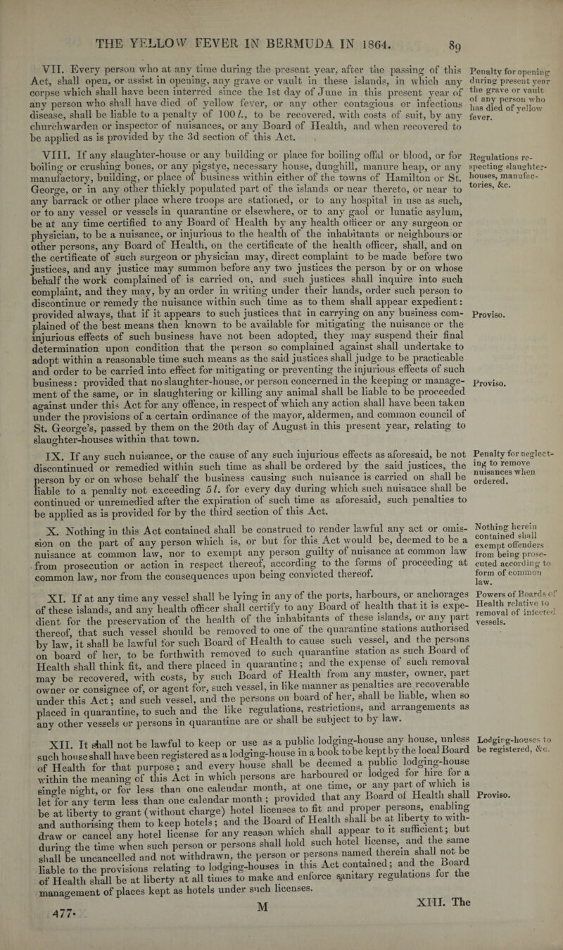 89 Regulations re¬ specting slaughter¬ houses, manufac¬ tories, &c. Proviso. Proviso. VII. Every person who at any time during the present year, after the passing of this Penalty for opening Act, shall open, or assist in opening, any grave or vault in these islands, in which any during present year corpse which shall have been interred since the 1st day of June in this present year of the grave or vault any person who shall have died of yellow fever, or any other contagious or infectious hns died of'vellow* disease, shall be liable to a penalty of 100/., to he recovered, with costs of suit, by any fever, churchwarden or inspector of nuisances, or any Board of Health, and when recovered to he applied as is provided by the 3d section of this Act. VIII. If any slaughter-house or any building or place for boiling offal or blood, or for boiling or crushing bones, or any pigstye, necessary house, dunghill, manure heap, or any manufactory, building, or place of business within either of the towns of Hamilton or St. George, or in any other thickly populated part of the islands or near thereto, or near to any barrack or other place where troops are stationed, or to any hospital in use as such, or to any vessel or vessels in quarantine or elsewhere, or to any gaol or lunatic asylum, be at any time certified to any Board of Health by any health otticer or any surgeon or physician, to be a nuisance, or injurious to the health of the inhabitants or neighbours or other persons, any Board of Health, on the certificate of the health officer, shall, and on the certificate of such surgeon or physician may, direct complaint to be made before two justices, and any justice may summon before any two justices the person by or on whose behalf the work complained of is carried on, and such justices shall inquire into such complaint, and they may, by an order in writing under their hands, order such person to discontinue or remedy the nuisance within such time as to them shall appear expedient: provided always, that if it appears to such justices that in carrying on any business com¬ plained of the best means then known to be available for mitigating the nuisance or the injurious effects of such business have not been adopted, they may suspend their final determination upon condition that the person so complained against shall undertake to adopt within a reasonable time such means as the said justices shall judge to be practicable and order to be carried into effect for mitigating or preventing the injurious effects of such business: provided that no slaughter-house, or person concerned in the keeping or manage¬ ment of the same, or in slaughtering or killing any animal shall be liable to be proceeded against under this Act for any offence, in respect of which any action shall have been taken under the provisions of a certain ordinance of the mayor, aldermen, and common council of St. George’s, passed by them on the 20th day of August in this present year, relating to slaughter-houses within that town. IX. If any such nuisance, or the cause of any such injurious effects as aforesaid, he not discontinued or remedied within such time as shall be ordered by the said justices, the person by or on whose behalf the business causing such nuisance is carried on shall be liable to a penalty not exceeding 5 /. for every day during which such nuisance shall be continued or unremedied after the expiration of such time as aforesaid, such penalties to be applied as is provided for by the third section of this Act. X. Nothing in this Act contained shall be construed to render lawful any act or omis¬ sion on the part of any person which is, or hut for this Act would be, deemed to he a nuisance at common law, nor to exempt any person guilty of nuisance at common law from prosecution or action in respect thereof, according to the forms of pioceeding at common law, nor from the consequences upon being convicted thereof. XI If at anv time any vessel shall he lying in any of the ports, harbours, or anchorages Powers of Boards of of these islands^ and any health officer shall certify to any Board of health that it is expe- Health relative lo dient for the preservation of the health of the inhabitants of these islands, oi any part thereof, that such vessel should be removed to one of the quarantine stations authorised by law, it shall be lawful for such Board of Health to cause such vessel, and the peisons on board of her, to be forthwith removed to such quarantine station as such Board of Health shall think fit, and there placed in quarantine; and the expense of such removal may be recovered, with costs, by such Board of Health from any master, owner, part owner or consignee of, or agent for, such vessel, in like manner as penalties are recoverable under this Act; and such vessel, and the persons on board of her, shall be liable, when so placed in quarantine, to such and the like regulations restrictions, and arrangements as any other vessels or persons in quarantine are or shall be subject to by aw. XII. It shall not be lawful to keep or use as a public lodging-house any house, unless Lodging-houses to such house shall have been registered as a lodging-house in a book to be kept by the local Board be registered, c c. of Health for that purpose; and every house shall he deemed a public lodging- ic» *e within the meaning of this Act in which persons are harboured or lodged for‘ hue fo a single night, or for less than one calendar month, at one time, or any part of which is _ letfor any term less than one calendar month ; provided that any Board of Health shall Proviso, he at liberty to o-rant (without charge) hotel licenses to fit and propel peibons, enabling a^d auSinglfem «o keep hotel?; 'and the Board of Health shall be at hberty to wtth- draw or cancel any hotel license for any reason which shall appear to it sufficient, but during the time when such person or persons shall hold such hotel license, and the sarae shall be uncancelled and not withdrawn, the person or persons named therein shall no. be liable to the provisions relating to lodging-houses in this Act contained, .and the of Health shall be at liberty at all times to make and enforce sanitary regulations for e manao-ement of places kept as hotels under such licenses. Penalty for neglect¬ ing to remove nuisances when ordered. Nothing herein contained shall exempt offenders from being prose¬ cuted according to form of common law. removal of infected vessels. / /